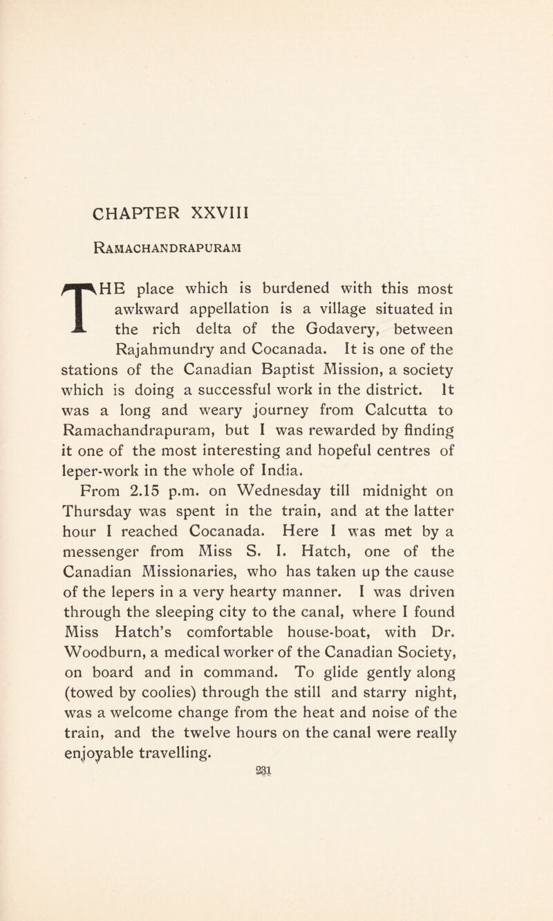 Ramachandrapuram THE place which is burdened with this most awkward appellation is a village situated in the rich delta of the Godavery, between Rajahmundry and Cocanada. It is one of the stations of the Canadian Baptist Mission, a society which is doing a successful work in the district. It was a long and weary journey from Calcutta to Ramachandrapuram, but I was rewarded by finding it one of the most interesting and hopeful centres of leper-work in the whole of India. From 2.15 p.m. on Wednesday till midnight on Thursday was spent in the train, and at the latter hour I reached Cocanada. Here I was met by a messenger from Miss S. I. Hatch, one of the Canadian Missionaries, who has taken up the cause of the lepers in a very hearty manner. I was driven through the sleeping city to the canal, where I found Miss Hatch’s comfortable house-boat, with Dr. Woodburn, a medical worker of the Canadian Society, on board and in command. To glide gently along (towed by coolies) through the still and starry night, was a welcome change from the heat and noise of the train, and the twelve hours on the canal were really enjoyable travelling.