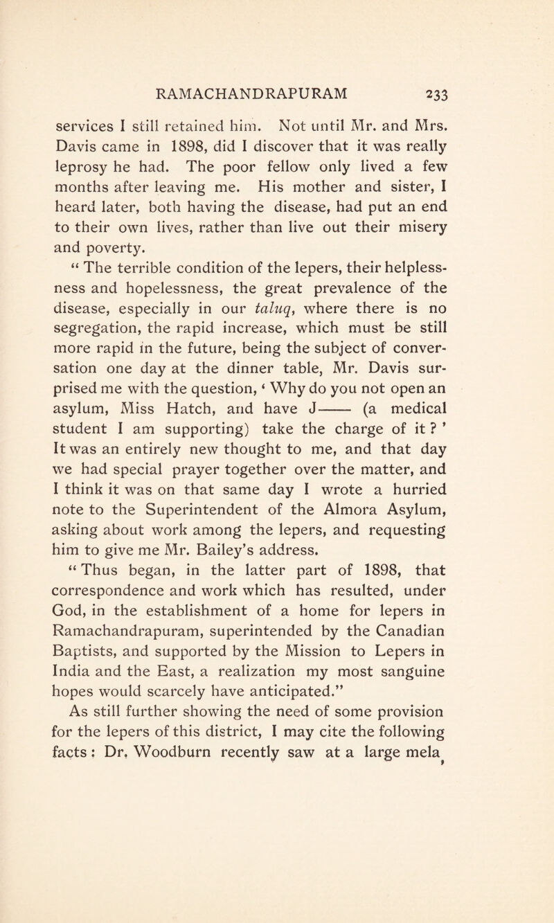 services I still retained him. Not until Mr. and Mrs. Davis came in 1898, did I discover that it was really leprosy he had. The poor fellow only lived a few months after leaving me. His mother and sister, I heard later, both having the disease, had put an end to their own lives, rather than live out their misery and poverty. “ The terrible condition of the lepers, their helpless¬ ness and hopelessness, the great prevalence of the disease, especially in our taluq, where there is no segregation, the rapid increase, which must be still more rapid in the future, being the subject of conver¬ sation one day at the dinner table, Mr. Davis sur¬ prised me with the question, ‘ Why do you not open an asylum, Miss Hatch, and have J- (a medical student I am supporting) take the charge of it ? ’ It was an entirely new thought to me, and that day we had special prayer together over the matter, and I think it was on that same day I wrote a hurried note to the Superintendent of the Almora Asylum, asking about work among the lepers, and requesting him to give me Mr. Bailey’s address. “Thus began, in the latter part of 1898, that correspondence and work which has resulted, under God, in the establishment of a home for lepers in Ramachandrapuram, superintended by the Canadian Baptists, and supported by the Mission to Lepers in India and the East, a realization my most sanguine hopes would scarcely have anticipated.” As still further showing the need of some provision for the lepers of this district, I may cite the following facts: Dr. Woodburn recently saw at a large mela^