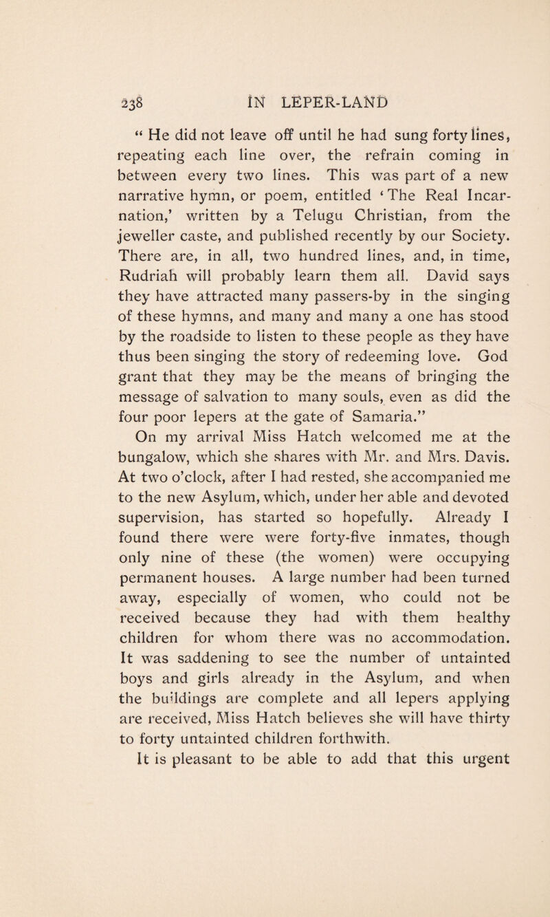 “ He did not leave off until he had sung forty lines, repeating each line over, the refrain coming in between every two lines. This was part of a new narrative hymn, or poem, entitled ‘The Real Incar¬ nation,’ written by a Telugu Christian, from the jeweller caste, and published recently by our Society. There are, in all, two hundred lines, and, in time, Rudriah will probably learn them all. David says they have attracted many passers-by in the singing of these hymns, and many and many a one has stood by the roadside to listen to these people as they have thus been singing the story of redeeming love. God grant that they may be the means of bringing the message of salvation to many souls, even as did the four poor lepers at the gate of Samaria.” On my arrival Miss Hatch welcomed me at the bungalow, which she shares with Mr. and Mrs. Davis. At two o’clock, after I had rested, she accompanied me to the new Asylum, which, under her able and devoted supervision, has started so hopefully. Already I found there were were forty-five inmates, though only nine of these (the women) were occupying permanent houses. A large number had been turned away, especially of women, who could not be received because they had with them healthy children for whom there was no accommodation. It was saddening to see the number of untainted boys and girls already in the Asylum, and when the buddings are complete and all lepers applying are received, Miss Hatch believes she will have thirty to forty untainted children forthwith. It is pleasant to be able to add that this urgent