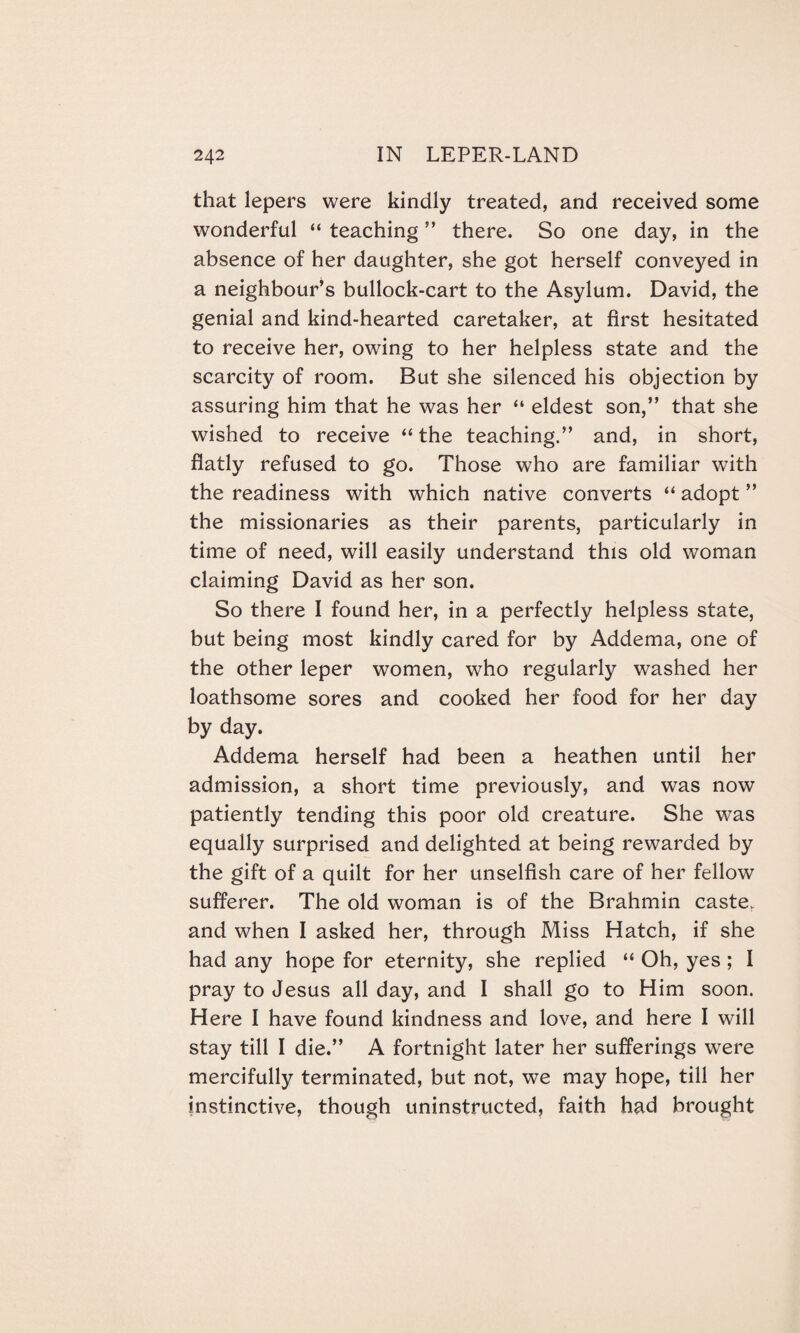 that lepers were kindly treated, and received some wonderful “ teaching ” there. So one day, in the absence of her daughter, she got herself conveyed in a neighbour’s bullock-cart to the Asylum. David, the genial and kind-hearted caretaker, at first hesitated to receive her, owing to her helpless state and the scarcity of room. But she silenced his objection by assuring him that he was her “ eldest son,” that she wished to receive “the teaching.” and, in short, flatly refused to go. Those who are familiar with the readiness with which native converts “ adopt ” the missionaries as their parents, particularly in time of need, will easily understand this old woman claiming David as her son. So there I found her, in a perfectly helpless state, but being most kindly cared for by Addema, one of the other leper women, who regularly washed her loathsome sores and cooked her food for her day by day. Addema herself had been a heathen until her admission, a short time previously, and was now patiently tending this poor old creature. She was equally surprised and delighted at being rewarded by the gift of a quilt for her unselfish care of her fellow sufferer. The old woman is of the Brahmin caste, and when I asked her, through Miss Hatch, if she had any hope for eternity, she replied “ Oh, yes ; I pray to Jesus all day, and I shall go to Him soon. Here I have found kindness and love, and here I will stay till I die.” A fortnight later her sufferings were mercifully terminated, but not, we may hope, till her instinctive, though uninstructed, faith had brought