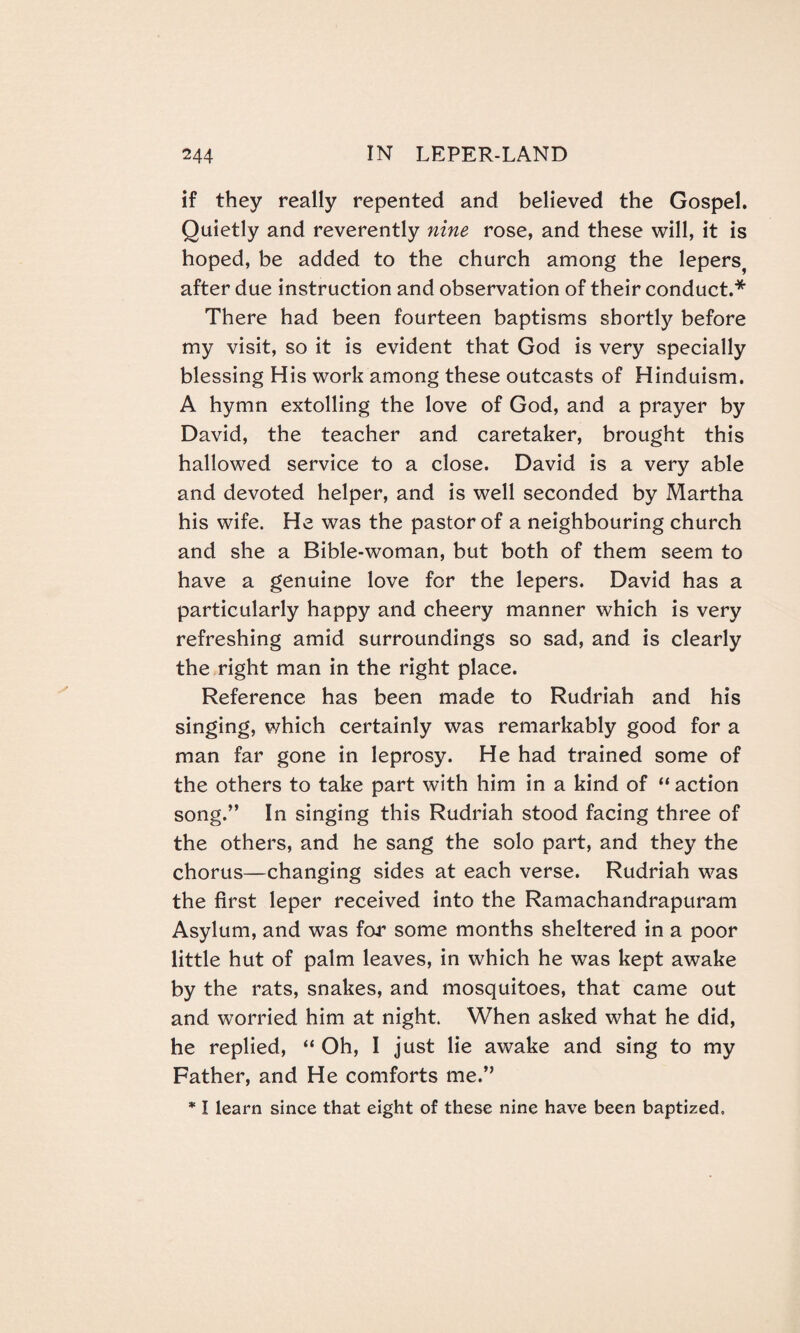 if they really repented and believed the Gospel. Quietly and reverently nine rose, and these will, it is hoped, be added to the church among the lepers, after due instruction and observation of their conduct.* There had been fourteen baptisms shortly before my visit, so it is evident that God is very specially blessing His work among these outcasts of Hinduism. A hymn extolling the love of God, and a prayer by David, the teacher and caretaker, brought this hallowed service to a close. David is a very able and devoted helper, and is well seconded by Martha his wife. He was the pastor of a neighbouring church and she a Bible-woman, but both of them seem to have a genuine love for the lepers. David has a particularly happy and cheery manner which is very refreshing amid surroundings so sad, and is clearly the right man in the right place. Reference has been made to Rudriah and his singing, which certainly was remarkably good for a man far gone in leprosy. He had trained some of the others to take part with him in a kind of “ action song.” In singing this Rudriah stood facing three of the others, and he sang the solo part, and they the chorus—changing sides at each verse. Rudriah was the first leper received into the Ramachandrapuram Asylum, and was for some months sheltered in a poor little hut of palm leaves, in which he was kept awake by the rats, snakes, and mosquitoes, that came out and worried him at night. When asked what he did, he replied, “ Oh, I just lie awake and sing to my Father, and He comforts me.” * I learn since that eight of these nine have been baptized.