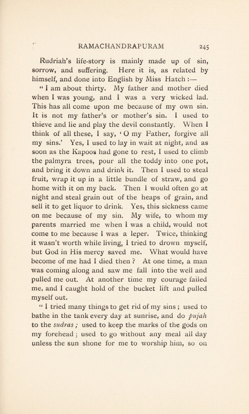 Rudriah’s life-story is mainly made up of sin, sorrow, and suffering. Here it is, as related by himself, and done into English by Miss Hatch :— “ I am about thirty. My father and mother died when I was young, and 1 was a very wicked lad. This has all come upon me because of my own sin. It is not my father’s or mother’s sin. I used to thieve and lie and play the devil constantly. When I think of all these, I say, ‘ O my Father, forgive all my sins.’ Yes, I used to lay in wait at night, and as soon as the Kapoos had gone to rest, I used to climb the palmyra trees, pour all the toddy into one pot, and bring it down and drink it. Then I used to steal fruit, wrap it up in a little bundle of straw, and go home with it on my back. Then 1 would often go at night and steal grain out of the heaps of grain, and sell it to get liquor to drink. Yes, this sickness came on me because of my sin. My wife, to whom my parents married me when I was a child, would not come to me because I was a leper. Twice, thinking it wasn’t worth while living, I tried to drown myself, but God in His mercy saved me. What would have become of me had I died then ? At one time, a man was coming along and saw me fall into the well and pulled me out. At another time my courage failed me, and I caught hold of the bucket lift and pulled myself out. “ I tried many things to get rid of my sins ; used to bathe in the tank every day at sunrise, and do pujah to the sudras; used to keep the marks of the gods on my forehead ; used to go without any meal all day unless the sun shone for me to worship him, so oa