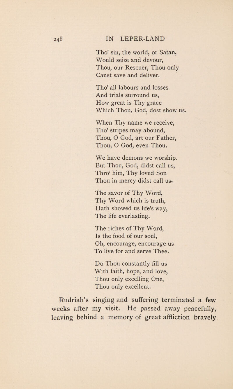 Tho’ sin, the world, or Satan, Would seize and devour, Thou, our Rescuer, Thou only Canst save and deliver. Tho’ all labours and losses And trials surround us, How great is Thy grace Which Thou, God, dost show us. When Thy name we receive, Tho’ stripes may abound, Thou, O God, art our Father, Thou, O God, even Thou. We have demons we worship. But Thou, God, didst call us, Thro’ him, Thy loved Son Thou in mercy didst call us. The savor of Thy Word, Thy Word which is truth, Hath showed us life’s way, The life everlasting. The riches of Thy Word, Is the food of our soul, Oh, encourage, encourage us To live for and serve Thee. Do Thou constantly fill us With faith, hope, and love, Thou only excelling One, Thou only excellent. Rudriah’s singing and suffering terminated a few weeks after my visit. He passed away peacefully, leaving behind a memory of great affliction bravely