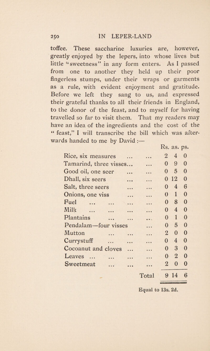 toffee. These saccharine luxuries are, however, greatly enjoyed by the lepers, into whose lives but little “sweetness” in any form enters. As I passed from one to another they held up their poor fingerless stumps, under their wraps or garments as a rule, with evident enjoyment and gratitude. Before we left they sang to us, and expressed their grateful thanks to all their friends in England, to the donor of the feast, and to myself for having travelled so far to visit them. That my readers may have an idea of the ingredients and the cost of the “ feast,” I will transcribe the bill which was after¬ wards handed to me by David :— Rs. as. ps. Rice, six measures ... ... 2 4 0 Tamarind, three visses... ... 0 9 0 Good oil, one seer ... ... 0 5 0 Dhall, six seers ... ... 0 12 0 Salt, three seers ... ... 0 4 6 Onions, one viss ... ... 0 1 0 Fuel . 0 8 0 Milk . 0 4 0 Plantains ... ... ... 0 1 0 Pendalam—four visses ... 0 5 0 Mutton ... ... ... 2 0 0 Currystuff ... ... ... 04 0 Cocoanut and cloves ... ... 0 3 0 Leaves ... ... ... ... 0 2 0 Sweetmeat ... ... ... 2 0 0 Total 9 14 6 Equal to 13s. 2d,