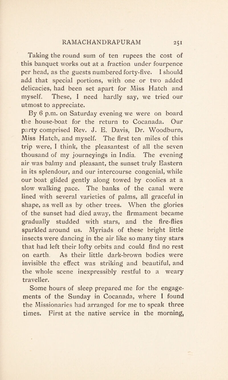 Taking the round sum of ten rupees the cost of this banquet works out at a fraction under fourpence per head, as the guests numbered forty-five. I should add that special portions, with one or two added delicacies, had been set apart for Miss Hatch and myself. These, I need hardly say, we tried our utmost to appreciate. By 6 p.m. on Saturday evening we were on board the house-boat for the return to Cocanada. Our party comprised Rev. J. E. Davis, Dr. Woodburn, Miss Hatch, and myself. The first ten miles of this trip were, I think, the pleasantest of all the seven thousand of my journeyings in India, The evening air was balmy and pleasant, the sunset truly Eastern in its splendour, and our intercourse congenial, while our boat glided gently along towed by coolies at a slow walking pace. The banks of the canal were lined with several varieties of palms, all graceful in shape, as well as by other trees. When the glories of the sunset had died away, the firmament became gradually studded with stars, and the fire-flies sparkled around us. Myriads of these bright little insects were dancing in the air like so many tiny stars that had left their lofty orbits and could find no rest on earth. As their little dark-brown bodies were invisible the effect was striking and beautiful, and the whole scene inexpressibly restful to a weary traveller. Some hours of sleep prepared me for the engage¬ ments of the Sunday in Cocanada, where I found the Missionaries had arranged for me to speak three times. First at the native service in the morning,