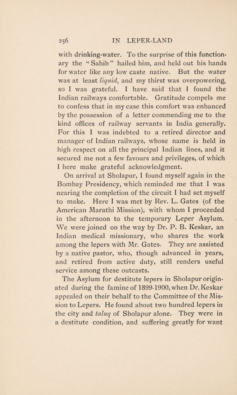 with drinking-water. To the surprise of this function¬ ary the “ Sahib ” hailed him, and held out his hands for water like any low caste native. But the water was at least liquid, and my thirst was overpowering, so I was grateful. I have said that I found the Indian railways comfortable. Gratitude compels me to confess that in my case this comfort was enhanced by the possession of a letter commending me to the kind offices of railway servants in India generally. For this I was indebted to a retired director and manager of Indian railways, whose name is held in high respect on all the principal Indian lines, and it secured me not a few favours and privileges, of which I here make grateful acknowledgment. On arrival at Sholapur, I found myself again in the Bombay Presidency, which reminded me that I was nearing the completion of the circuit I had set myself to make. Here I was met by Rev. L. Gates (of the American Marathi Mission), with whom I proceeded in the afternoon to the temporary Leper Asylum. We were joined on the way by Dr. P. B. Keskar, an Indian medical missionary, who shares the work among the lepers with Mr. Gates. They are assisted by a native pastor, who, though advanced in years, and retired from active duty, still renders useful service among these outcasts. The Asylum for destitute lepers in Sholapur origin¬ ated during the famine of 1899-1900, when Dr. Keskar appealed on their behalf to the Committee of the Mis¬ sion to Lepers. He found about two hundred lepers in the city and taluq of Sholapur alone. They were in a destitute condition, and suffering greatly for want