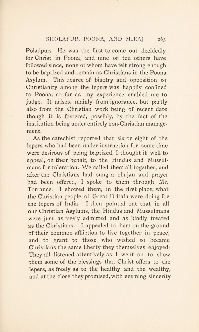 Poladpur. He was the first to come out decidedly for Christ in Poona, and nine or ten others have followed since, none of whom have felt strong enough to be baptized and remain as Christians in the Poona Asylum. This degree of bigotry and opposition to Christianity among the lepers was happily confined to Poona, so far as my experience enabled me to judge. It arises, mainly from ignorance, but partly also from the Christian work being of recent date though it is fostered, possibly, by the fact of the institution being under entirely non-Christian manage¬ ment. As the catechist reported that six or eight of the lepers who had been under instruction for some time were desirous of being baptized, I thought it well to appeal, on their behalf, to the Hindus and Mussul¬ mans for toleration. We called them all together, and after the Christians had sung a bhajan and prayer had been offered, I spoke to them through Mr. Torrance. I showed them, in the first place, what the Christian people of Great Britain were doing for the lepers of India. I then pointed out that in all our Christian Asylums, the Hindus and Mussulmans were just as freely admitted and as kindly treated as the Christians. I appealed to them on the ground of their common affliction to live together in peace, and to grant to those who wished to became Christians the same liberty they themselves enjoyed* They all listened attentively as I went on to show them some of the blessings that Christ offers to the lepers, as freely as to the healthy and the wealthy, and at the close they promised, with seeming sincerity