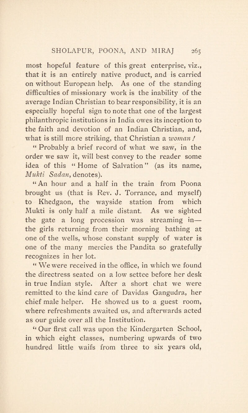 most hopeful feature of this great enterprise, viz., that it is an entirely native product, and is carried on without European help. As one of the standing difficulties of missionary work is the inability of the average Indian Christian to bear responsibility, it is an especially hopeful sign to note that one of the largest philanthropic institutions in India owes its inception to the faith and devotion of an Indian Christian, and, what is still more striking, that Christian a woman ! “ Probably a brief record of what we saw, in the order we saw it, will best convey to the reader some idea of this “ Home of Salvation ” (as its name, Mnkti Sadan, denotes). “ An hour and a half in the train from Poona brought us (that is Rev. J. Torrance, and myself) to Khedgaon, the waj^side station from which Mukti is only half a mile distant. As we sighted the gate a long procession was streaming in— the girls returning from their morning bathing at one of the wells, whose constant supply of water is one of the many mercies the Pandita so gratefully recognizes in her lot. “ We were received in the office, in which we found the directress seated on a low settee before her desk in true Indian style. After a short chat we were remitted to the kind care of Davidas Gangudra, her chief male helper. He showed us to a guest room, where refreshments awaited us, and afterwards acted as our guide over all the Institution. “ Our first call was upon the Kindergarten School, in which eight classes, numbering upwards of two hundred little waifs from three to six years old,