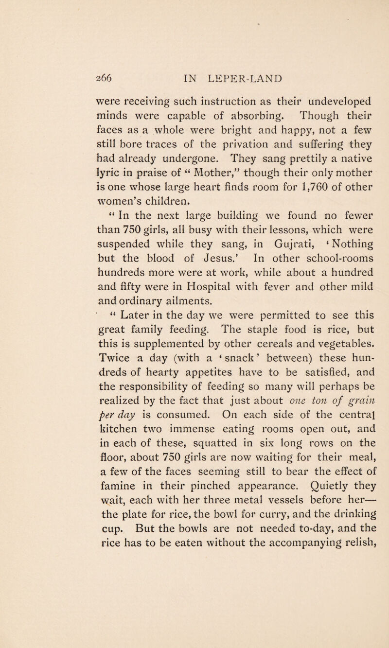 were receiving such instruction as their undeveloped minds were capable of absorbing. Though their faces as a whole were bright and happy, not a few still bore traces of the privation and suffering they had already undergone. They sang prettily a native lyric in praise of “ Mother,” though their only mother is one whose large heart finds room for 1,760 of other women’s children. “ In the next large building we found no fewer than 750 girls, all busy with their lessons, which were suspended while they sang, in Gujrati, ‘ Nothing but the blood of Jesus.’ In other school-rooms hundreds more were at work, while about a hundred and fifty were in Hospital with fever and other mild and ordinary ailments. “ Later in the day we were permitted to see this great family feeding. The staple food is rice, but this is supplemented by other cereals and vegetables. Twice a day (with a * snack ’ between) these hun¬ dreds of hearty appetites have to be satisfied, and the responsibility of feeding so many will perhaps be realized by the fact that just about one ton of grain per day is consumed. On each side of the central kitchen two immense eating rooms open out, and in each of these, squatted in six long rows on the floor, about 750 girls are now waiting for their meal, a few of the faces seeming still to bear the effect of famine in their pinched appearance. Quietly they wait, each with her three metal vessels before her— the plate for rice, the bowl for curry, and the drinking cup. But the bowls are not needed to-day, and the rice has to be eaten without the accompanying relish,