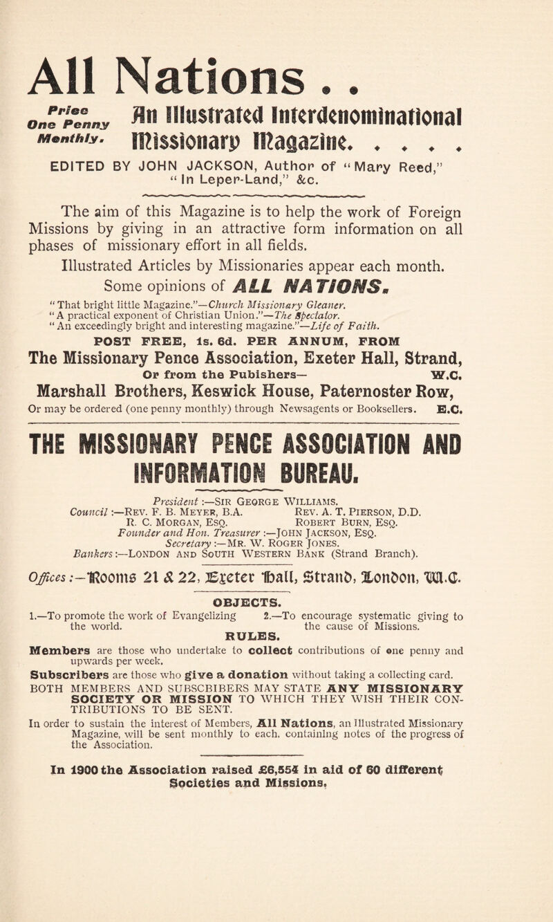 All Nations.. JeHpVnny fln illustrated Interdenominational missionary magazine. . . . . EDITED BY JOHN JACKSON, Author of “Mary Reed,” “In Leper-Land,” &c. The aim of this Magazine is to help the work of Foreign Missions by giving in an attractive form information on all phases of missionary effort in all fields. Illustrated Articles by Missionaries appear each month. Some opinions of MLL MATiOMSm “That bright little Magazine.”—Church Missionary Gleaner. “A practical exponent of Christian Union.”—The Spectator. “ An exceedingly bright and interesting magazine.”—Life of Faith. POST FREE, Is. 6d. PER ANNUM, FROM The Missionary Pence Association, Exeter Hall, Strand, Or from the Publishers— W.C. Marshall Brothers, Keswick House, Paternoster Row, Or may be ordered (one penny monthly) through Newsagents or Booksellers. E.C. THE MISSIONARY PENCE ASSOCIATION AND INFORMATION BUREAU. PresidentSir George Williams. CouncilRev. F. B. Meyer, B.A. Rev. A. T. Pierson, D.D. R. C. Morgan, Esq. Robert Burn, Esq. Founder and Hon. Treasurer JOHN JACKSON, ESQ. Secretary Mr. W. Roger Jones. BankersLondon and South Western Bank (Strand Branch). o^s;~iRooms 21 Si 22, Bseter ibalb Straub, Xonboit, TKtt.G. OBJECTS. 1.—To promote the work of Evangelizing 2.—To encourage systematic giving to the world. the cause of Missions. RUBES. Members are those who undertake to colleet contributions of one penny and upwards per week. Subscribers are those who give a donation without taking a collecting card. BOTH MEMBERS AND SUBSCBIBERS MAY STATE ANY MISSIONARY SOCIETY OR MISSION TO WHICH THEY WISH THEIR CON¬ TRIBUTIONS TO BE SENT. In order to sustain the interest of Members, All Nations, an Illustrated Missionary Magazine, will be sent monthly to each, containing notes of the progress of the Association. In 1900 the Association raised £6,554 in aid of 60 different Societies and Missions,