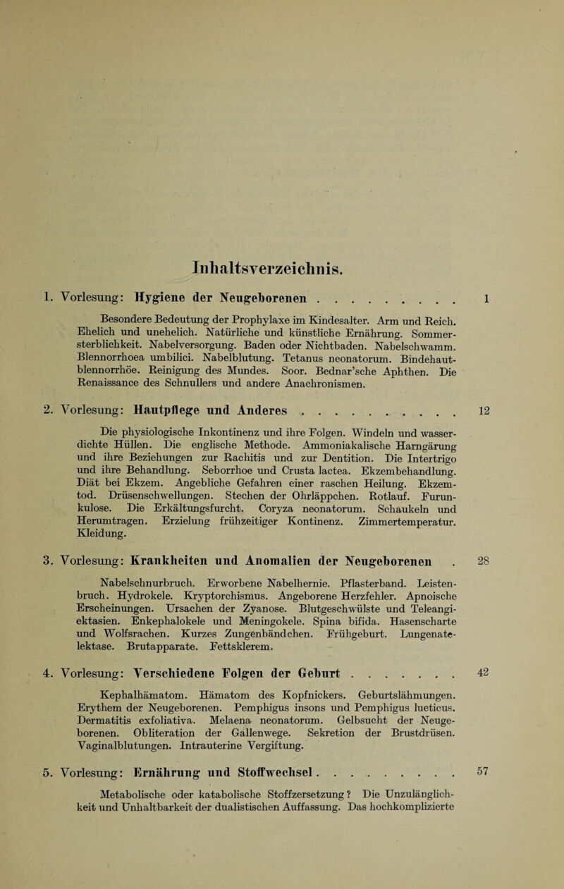 Inhaltsverzeichnis. 1. Vorlesung: Hygiene der Neugeborenen. 1 Besondere Bedeutung der Prophylaxe im Kindesalter. Arm und Reich. Ehelich und unehelich. Natürliche und künstliche Ernährung. Sommer¬ sterblichkeit. Nabelversorgung. Baden oder Nichtbaden. Nabelschwamm. Blennorrhoea umbilici. Nabelblutung. Tetanus neonatorum. Bindehaut- blennorrhöe. Reinigung des Mundes. Soor. Bednar’sche Aphthen. Die Renaissance des Schnullers und andere Anachronismen. 2. Vorlesung: Hautpflege und Anderes. 12 Die physiologische Inkontinenz und ihre Folgen. Windeln und wasser¬ dichte Hüllen. Die englische Methode. Ammoniakalische Harngärung und ihre Beziehungen zur Rachitis und zur Dentition. Die Intertrigo und ihre Behandlung. Seborrhoe und Crusta lactea. Ekzembehandlung. Diät bei Ekzem. Angebliche Gefahren einer raschen Heilung. Ekzem¬ tod. Drüsenschwellungen. Stechen der Ohrläppchen. Rotlauf. Furun¬ kulose. Die Erkältungsfurcht. Coryza neonatorum. Schaukeln und Herumtragen. Erzielung frühzeitiger Kontinenz. Zimmertemperatur. Kleidung. 3. Vorlesung: Krankheiten und Anomalien der Neugeborenen . 28 Nabelschnurbruch. Erworbene Nabelhernie. Pflasterband. Leisten¬ bruch. Hydrokele. Kryptorchismus. Angeborene Herzfehler. Apnoische Erscheinungen. Ursachen der Zyanose. Blutgeschwülste und Teleangi¬ ektasien. Enkephalokele und Meningokele. Spina bifida. Hasenscharte und Wolfsrachen. Kurzes Zungenbändchen. Frühgeburt. Lungenate¬ lektase. Brutapparate. Fettsklerem. 4. Vorlesung: Verschiedene Folgen der Geburt. 42 Kephalhämatom. Hämatom des Kopfnickers. Geburtslähmungen. Erythem der Neugeborenen. Pemphigus insons und Pemphigus lueticus. Dermatitis exfoliativa. Melaena neonatorum. Gelbsucht der Neuge¬ borenen. Obliteration der Gallenwege. Sekretion der Brustdrüsen. Vaginalblutungen. Intrauterine Vergiftung. 5. Vorlesung: Ernährung und Stoffwechsel. 57 Metabolische oder katabolische Stoffzersetzung ? Die Unzulänglich¬ keit und Unhaltbarkeit der dualistischen Auffassung. Das hochkomplizierte