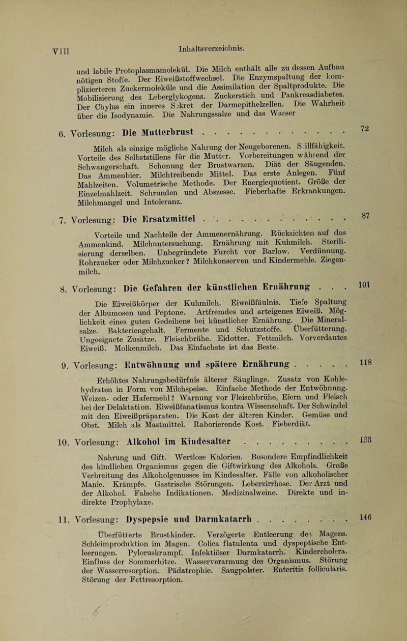 und labile Protoplasmamolekül. Die Milch enthält alle zu dessen Aufbau nötigen Stoffe. Der Eiweißstoffwechsel. Die Enzymspaltung der kom¬ plizierteren Zuckermoleküle und die Assimilation der Spaltprodukte. Die Mobilisierung des Leberglykogens. Zuckerstich und Pankreasdiabetes. Der Chylus ein inneres Sekret der Darmepithelzellen. Die Wahrheit über die Isodynamie. Die Nahrungssalze und das Wasser 6. Vorlesung: Die Mutterbrust. Milch als einzige mögliche Nahrung der Neugeborenen. S. illfähigkeit. Vorteile des Selbststillens für die Mutter. Vorbereitungen während der Schwangerschaft. Schonung der Brustwarzen. Diät der Säugenden. Das Arnmenbier. Milchtreibende Mittel. Das erste Anlegen. Fünf Mahlzeiten. Volumetrische Methode. Der Energiequotient. Größe der Einzelmahlzeit. Schrunden und Abszesse. Eieberhafte Erkrankungen. Milchmangel und Intoleranz. 7. Vorlesung: Die Ersatzmittel. Vorteile und Nachteile der Ammenernährung. Rücksichten auf das Ammenkind. Milchuntersuchung. Ernährung mit Kuhmilch. Sterili¬ sierung derselben. Unbegründete Furcht vor Barlow. Verdünnung. Rohrzucker oder Milchzucker ? Milchkonserven und Kindermehle. Ziegen¬ milch. 8. Vorlesung: Die Gefahren der künstlichen Ernährung . . . Die Eiweißkörper der Kuhmilch. Eiweißfäulnis. Tiefe Spaltung der Albumosen und Peptone. Artfremdes und arteigenes Eiweiß. Mög¬ lichkeit eines guten Gedeihens bei künstlicher Ernährung. Die Mineral¬ salze. Bakterien gehalt. Fermente und Schutzstoffe. Überfütterung. Ungeeignete Zusätze. Fleischbrühe. Eidotter. Fettmilch. Vorverdautes Eiweiß. Molkenmilch. Das Einfachste ist das Beste. 9. Vorlesung: Entwöhnung und spätere Ernährung. Erhöhtes Nahrungsbedürfnis älterer Säuglinge. Zusatz von Kohle¬ hydraten in Form von Milchspeise. Einfache Methode der Entwöhnung. Weizen- oder Hafermehl ? Warnung vor Fleischbrühe, Eiern und Fleisch bei der Delaktation. Eiweißfanatismus kontra Wissenschaft. Der Schwindel mit den Eiweißpräparaten. Die Kost der älteren Kinder. Gemüse und Obst. Milch als Mastmittel. Raborierende Kost. Fieberdiät. 10. Vorlesung: Alkohol im Kindesalter. Nahrung und Gift. Wertlose Kalorien. Besondere Empfindlichkeit des kindlichen Organismus gegen die Giftwirkung des Alkohols. Große Verbreitung des Alkoholgenusses im Kindesalter. Fälle von alkoholischer Manie. Krämpfe. Gastrische Störungen. Leberzirrhose. Der Arzt und der Alkohol. Falsche Indikationen. Medizinalweine. Direkte und in¬ direkte Prophylaxe. 11. Vorlesung: Dyspepsie und Darmkatarrh.. . Überfütterte Brustkinder. Verzögerte Entleerung de^ Magens. Schleimproduktion im Magen. Colica flatulenta und dyspeptische Ent¬ leerungen. Pyloruskrampf. Infektiöser Darmkatarrh. Kindercholera. Einfluss der Sommerhitze. Wasserverarmung des Organismus. Störung der Wasserresorption. Pädatrophie. Saugpolster. Enteritis follicularis. Störung der Fettresorption. 72 87 101 118 133 146