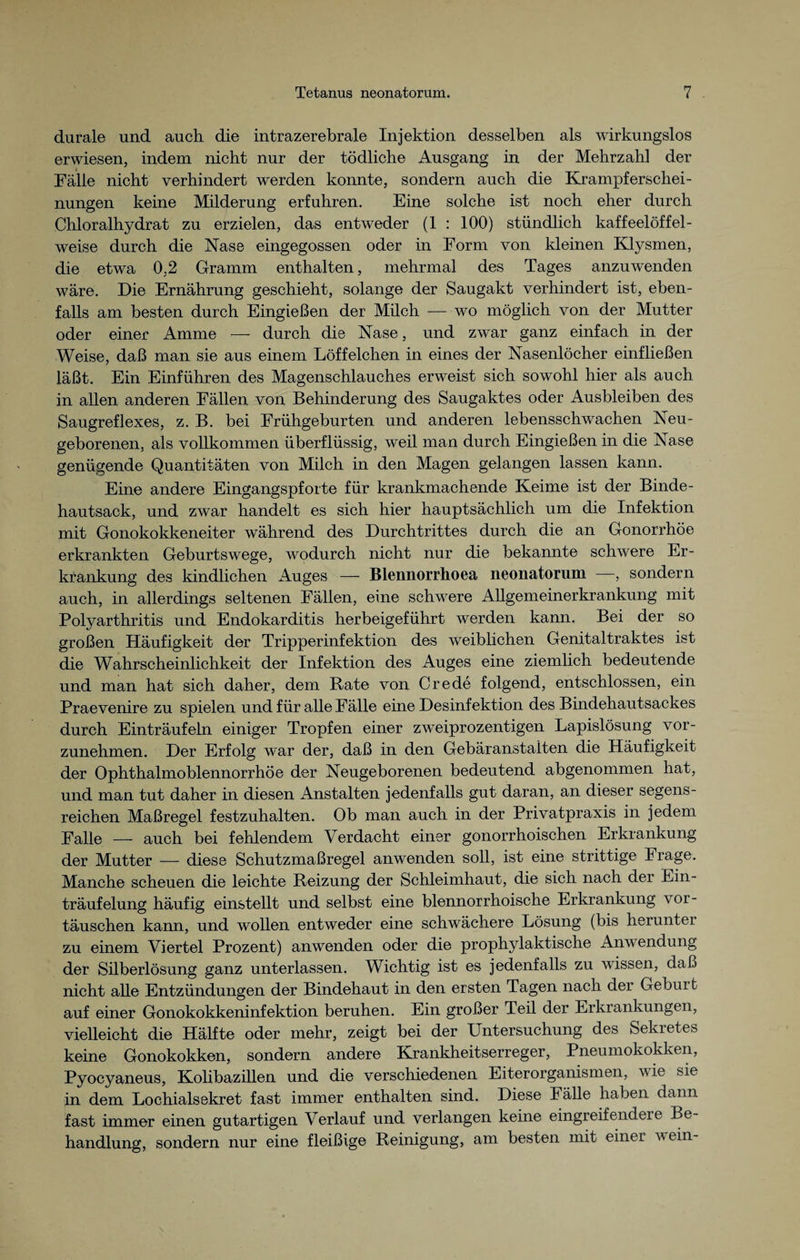 durale und auch die intrazerebrale Injektion desselben als wirkungslos erwiesen, indem nicht nur der tödliche Ausgang in der Mehrzahl der Fälle nicht verhindert werden konnte, sondern auch die Krampf erschei- nungen keine Milderung erfuhren. Eine solche ist noch eher durch Chloralhydrat zu erzielen, das entweder (1 : 100) stündlich kaffeelöffel¬ weise durch die Nase eingegossen oder in Form von kleinen Klysmen, die etwa 0,2 Gramm enthalten, mehrmal des Tages anzuwenden wäre. Die Ernährung geschieht, solange der Saugakt verhindert ist, eben¬ falls am besten durch Eingießen der Milch — wo möglich von der Mutter oder einer Amme — durch die Nase, und zwar ganz einfach in der Weise, daß man sie aus einem Löffeichen in eines der Nasenlöcher einfließen läßt. Ein Einführen des Magenschlauches erweist sich sowohl hier als auch in allen anderen Fällen von Behinderung des Saugaktes oder Ausbleiben des Saugreflexes, z. B. bei Frühgeburten und anderen lebensschwachen Neu¬ geborenen, als vollkommen überflüssig, weil man durch Eingießen in die Nase genügende Quantitäten von Milch in den Magen gelangen lassen kann. Eine andere Eingangspforte für krankmachende Keime ist der Binde¬ hautsack, und zwar handelt es sich hier hauptsächlich um die Infektion mit Gonokokkeneiter während des Durchtrittes durch die an Gonorrhöe erkrankten Geburtswege, wodurch nicht nur die bekannte schwere Er¬ krankung des kindlichen Auges — Blennorrhoea neonatorum , sondern auch, in allerdings seltenen Fällen, eine schwere Allgemeinerkrankung mit Polyarthritis und Endokarditis herbeigeführt werden kann. Bei der so großen Häufigkeit der Tripperinfektion des weiblichen Genitaltraktes ist die Wahrscheinlichkeit der Infektion des Auges eine ziemlich bedeutende und man hat sich daher, dem Pate von Crede folgend, entschlossen, ein Praevenire zu spielen und für alle Fälle eine Desinfektion des Bindehautsackes durch Einträufeln einiger Tropfen einer zweiprozentigen Lapislösung vor¬ zunehmen. Der Erfolg war der, daß in den Gebäranstalten die Häufigkeit der Ophthalmoblennorrhoe der Neugeborenen bedeutend abgenommen hat, und man tut daher in diesen Anstalten jedenfalls gut daran, an dieser segens¬ reichen Maßregel festzuhalten. Ob man auch in der Privatpraxis in jedem Falle — auch bei fehlendem Verdacht einer gonorrhoischen Erkrankung der Mutter — diese Schutzmaßregel anwenden soll, ist eine strittige Frage. Manche scheuen die leichte Beizung der Schleimhaut, die sich nach der Ein¬ träufelung häufig einstellt und selbst eine blennorrhoische Erkrankung Vor¬ täuschen kann, und wollen entweder eine schwächere Lösung (bis herunter zu einem Viertel Prozent) anwenden oder die prophylaktische Anwendung der Silberlösung ganz unterlassen. Wichtig ist es jedenfalls zu wissen, daß nicht alle Entzündungen der Bindehaut in den ersten Tagen nach der Geburt auf einer Gonokokkeninfektion beruhen. Ein großer Teil der Erkrankungen, vielleicht die Hälfte oder mehr, zeigt bei der Untersuchung des Sekretes keine Gonokokken, sondern andere Krankheitserreger, Pneumokokken, Pyocyaneus, Kolibazillen und die verschiedenen Eiterorganismen, wie sie in dem Lochialsekret fast immer enthalten sind. Diese Fälle haben dann fast immer einen gutartigen Verlauf und verlangen keine eingreifendere Be¬ handlung, sondern nur eine fleißige Reinigung, am besten mit einer wein-