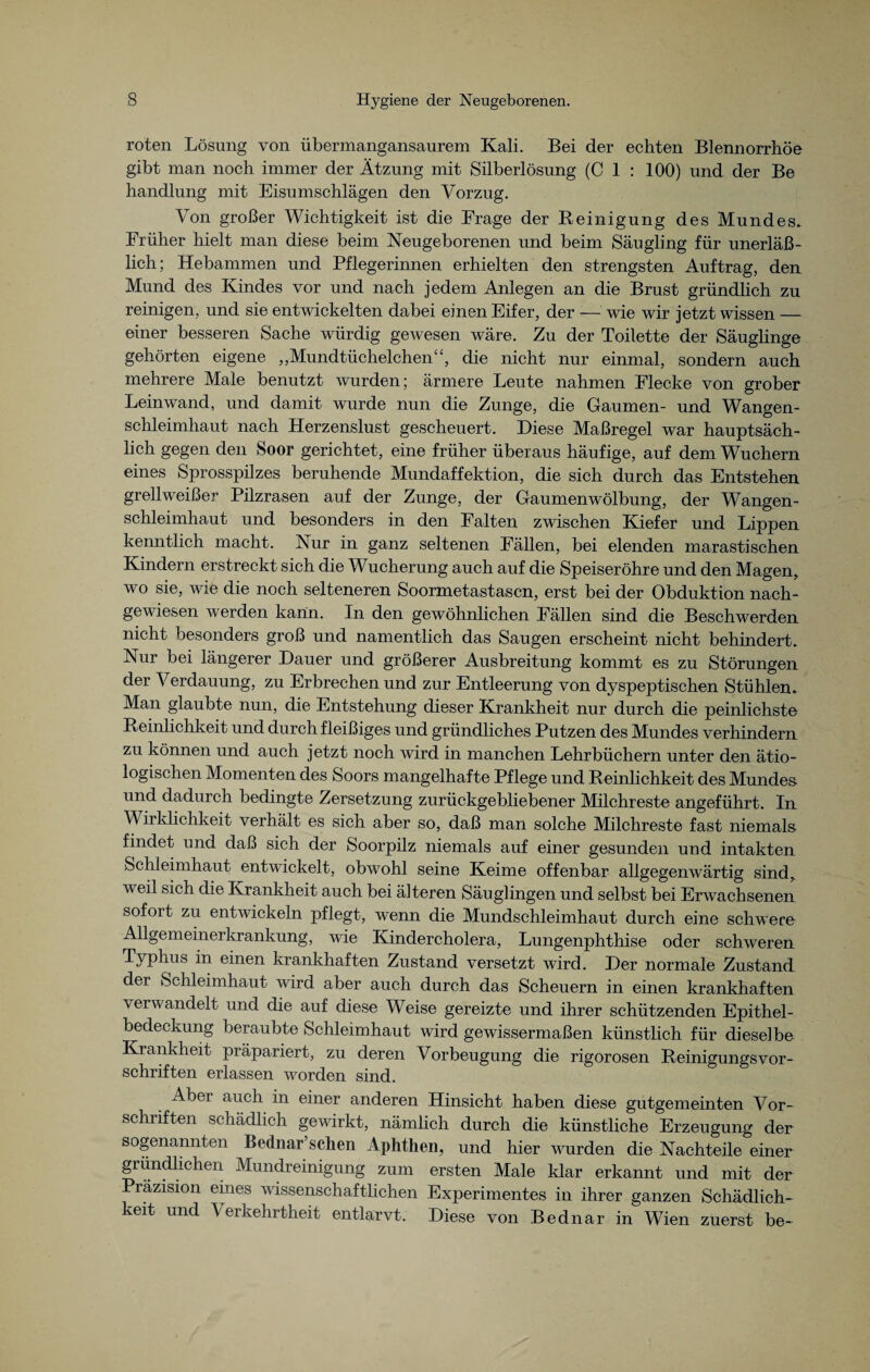 roten Lösung von übermangansaurem Kali. Bei der echten Blennorrhoe gibt man noch immer der Ätzung mit Silberlösung (C 1 : 100) und der Be handlung mit Eisumschlägen den Vorzug. Von großer Wichtigkeit ist die Frage der Reinigung des Mundes. Früher hielt man diese beim Neugeborenen und beim Säugling für unerläß¬ lich; Hebammen und Pflegerinnen erhielten den strengsten Auftrag, den Mund des Kindes vor und nach jedem Anlegen an die Brust gründlich zu reinigen, und sie entwickelten dabei einen Eifer, der — wie wir jetzt wissen — einer besseren Sache würdig gewesen wäre. Zu der Toilette der Säuglinge gehörten eigene ,,Mundtüchelchen“, die nicht nur einmal, sondern auch mehrere Male benutzt wurden; ärmere Leute nahmen Flecke von grober Leinwand, und damit wurde nun die Zunge, die Gaumen- und Wangen¬ schleimhaut nach Herzenslust gescheuert. Diese Maßregel war hauptsäch¬ lich gegen den Soor gerichtet, eine früher überaus häufige, auf dem Wuchern eines Sprosspilzes beruhende Mundaffektion, die sich durch das Entstehen grellweißer Pilzrasen auf der Zunge, der Gaumenwölbung, der Wangen¬ schleimhaut und besonders in den Falten zwischen Kiefer und Lippen kenntlich macht. Nur in ganz seltenen Fällen, bei elenden marastischen Kindern erstreckt sich die Wucherung auch auf die Speiseröhre und den Magen, wo sie, wie die noch selteneren Soormetastasen, erst bei der Obduktion nach¬ gewiesen werden kann. In den gewöhnlichen Fällen sind die Beschwerden nicht besonders groß und namentlich das Saugen erscheint nicht behindert. Nur bei längerer Dauer und größerer Ausbreitung kommt es zu Störungen der Verdauung, zu Erbrechen und zur Entleerung von dyspeptischen Stühlen. Man glaubte nun, die Entstehung dieser Krankheit nur durch die peinlichste Reinlichkeit und durch fleißiges und gründliches Putzen des Mundes verhindern zu können und auch jetzt noch wird in manchen Lehrbüchern unter den ätio¬ logischen Momenten des Soors mangelhafte Pflege und Reinlichkeit des Mundes und dadurch bedingte Zersetzung zurückgebliebener Milchreste angeführt. In Wirklichkeit verhält es sich aber so, daß man solche Milchreste fast niemals findet und daß sich der Soorpilz niemals auf einer gesunden und intakten Schleimhaut entwickelt, obwohl seine Keime offenbar allgegenwärtig sind, weil sich die Krankheit auch bei älteren Säuglingen und selbst bei Erwachsenen sofort zu entwickeln pflegt, wenn die Mundschleimhaut durch eine schwere Allgemeinerkrankung, wie Kindercholera, Lungenphthise oder schweren Typhus in einen krankhaften Zustand versetzt wird. Der normale Zustand der Schleimhaut wird aber auch durch das Scheuern in einen krankhaften verwandelt und die auf diese Weise gereizte und ihrer schützenden Epithel¬ bedeckung beraubte Schleimhaut wird gewissermaßen künstlich für dieselbe Krankheit präpariert, zu deren Vorbeugung die rigorosen ReinigungsVor¬ schriften erlassen worden sind. Abei auch in einer anderen Hinsicht haben diese gutgemeinten Vor¬ schriften schädlich gewirkt, nämlich durch die künstliche Erzeugung der sogenannten Bednar’schen Aphthen, und hier wurden die Nachteile einer gründlichen Mundreinigung zum ersten Male klar erkannt und mit der Präzision eines wissenschaftlichen Experimentes in ihrer ganzen Schädlich¬ keit und Verkehrtheit entlarvt. Diese von Bednar in Wien zuerst be-