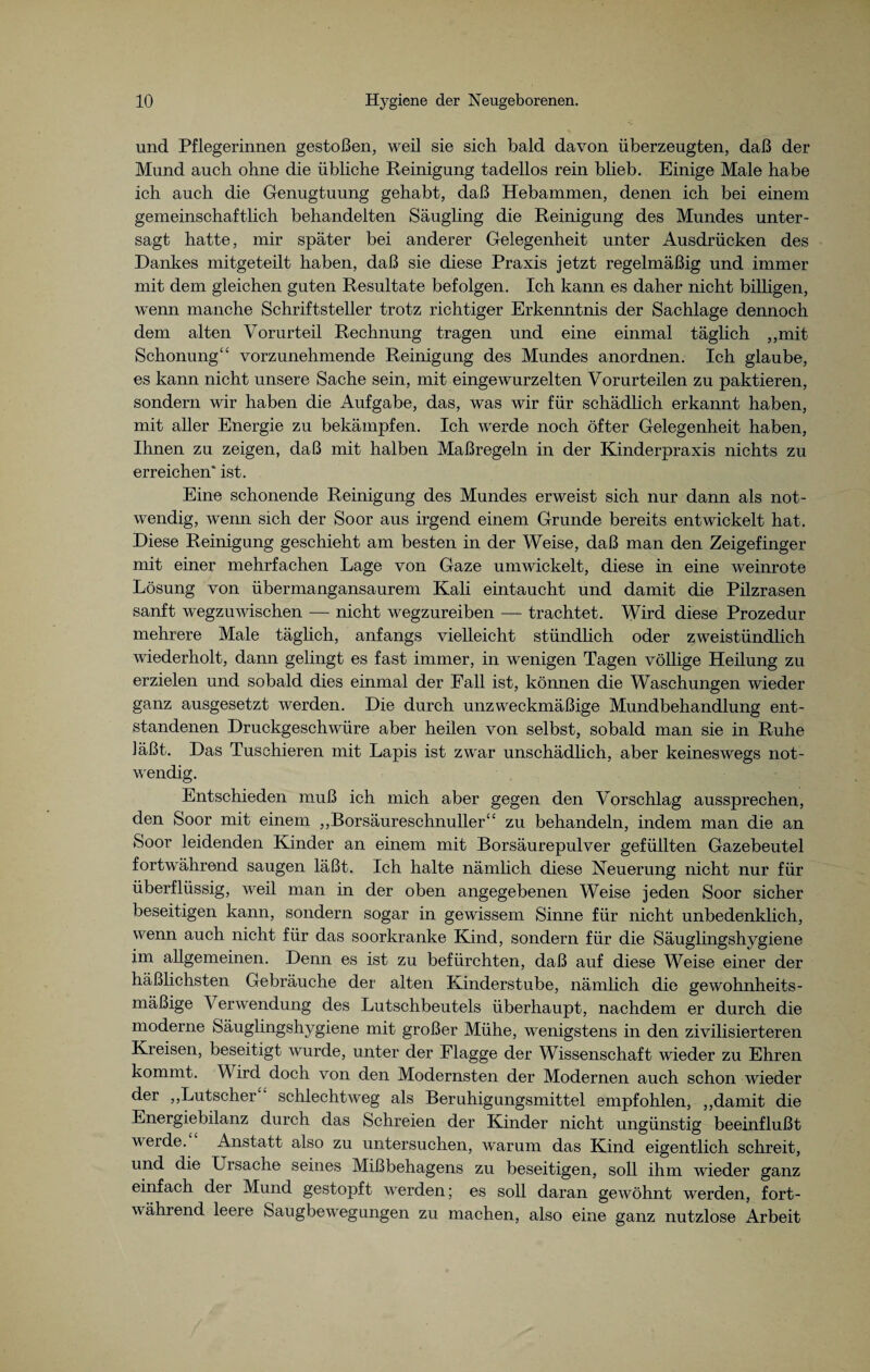 und Pflegerinnen gestoßen, weil sie sich bald davon überzeugten, daß der Mund auch ohne die übliche Reinigung tadellos rein blieb. Einige Male habe ich auch die Genugtuung gehabt, daß Hebammen, denen ich bei einem gemeinschaftlich behandelten Säugling die Reinigung des Mundes unter¬ sagt hatte, mir später bei anderer Gelegenheit unter Ausdrücken des Dankes mitgeteilt haben, daß sie diese Praxis jetzt regelmäßig und immer mit dem gleichen guten Resultate befolgen. Ich kann es daher nicht billigen, wenn manche Schriftsteller trotz richtiger Erkenntnis der Sachlage dennoch dem alten Vorurteil Rechnung tragen und eine einmal täglich „mit Schonung“ vorzunehmende Reinigung des Mundes anordnen. Ich glaube, es kann nicht unsere Sache sein, mit eingewurzelten Vorurteilen zu paktieren, sondern wir haben die Aufgabe, das, was wir für schädlich erkannt haben, mit aller Energie zu bekämpfen. Ich werde noch öfter Gelegenheit haben, Ihnen zu zeigen, daß mit halben Maßregeln in der Kinderpraxis nichts zu erreichen' ist. Eine schonende Reinigung des Mundes erweist sich nur dann als not¬ wendig, wenn sich der Soor aus irgend einem Grunde bereits entwickelt hat. Diese Reinigung geschieht am besten in der Weise, daß man den Zeigefinger mit einer mehrfachen Lage von Gaze umwickelt, diese in eine weinrote Lösung von übermangansaurem Kali eintaucht und damit die Pilzrasen sanft wegzuwischen — nicht wegzureiben — trachtet. Wird diese Prozedur mehrere Male täglich, anfangs vielleicht stündlich oder zweistündlich wiederholt, dann gelingt es fast immer, in wenigen Tagen völlige Heilung zu erzielen und sobald dies einmal der Fall ist, können die Waschungen wieder ganz ausgesetzt werden. Die durch unzweckmäßige Mundbehandlung ent¬ standenen Druckgeschwüre aber heilen von selbst, sobald man sie in Ruhe läßt. Das Tuschieren mit Lapis ist zwar unschädlich, aber keineswegs not¬ wendig. Entschieden muß ich mich aber gegen den Vorschlag aussprechen, den Soor mit einem „Borsäureschnuller“ zu behandeln, indem man die an Soor leidenden Kinder an einem mit Borsäurepulver gefüllten Gazebeutel fortwährend saugen läßt. Ich halte nämlich diese Neuerung nicht nur für überflüssig, weil man in der oben angegebenen Weise jeden Soor sicher beseitigen kann, sondern sogar in gewissem Sinne für nicht unbedenklich, wenn auch nicht für das soorkranke Kind, sondern für die Säuglingshygiene im allgemeinen. Denn es ist zu befürchten, daß auf diese Weise einer der häßlichsten Gebräuche der alten Kinderstube, nämlich die gewohnheits¬ mäßige \ erwendung des Lutschbeutels überhaupt, nachdem er durch die moderne Säuglingshygiene mit großer Mühe, wenigstens in den zivilisierteren Kreisen, beseitigt wurde, unter der Plagge der Wissenschaft wieder zu Ehren kommt. Wird doch von den Modernsten der Modernen auch schon wieder der „Lutscher schlechtweg als Beruhigungsmittel empfohlen, „damit die Energiebilanz durch das Schreien der Kinder nicht ungünstig beeinflußt werde. Anstatt also zu untersuchen, warum das Kind eigentlich schreit, und die Ursache seines Mißbehagens zu beseitigen, soll ihm wieder ganz einfach der Mund gestopft werden; es soll daran gewöhnt werden, fort- \\ ährend leere Saugbewegungen zu machen, also eine ganz nutzlose Arbeit