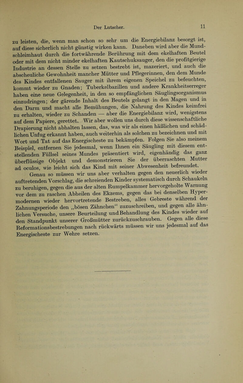 zu leisten, die, wenn man schon so sehr um die Energiebilanz besorgt ist, auf diese sicherlich nicht günstig wirken kann. Daneben wird aber die Mund¬ schleimhaut durch die fortwährende Berührung mit dem ekelhaften Beutel oder mit dem nicht minder ekelhaften Kautschuksauger, den die profitgierige Industrie an dessen Stelle zu setzen bestrebt ist, mazeriert, und auch die abscheuliche Gewohnheit mancher Mütter und Pflegerinnen, den dem Munde des Kindes entfallenen Sauger mit ihrem eigenen Speichel zu befeuchten, kommt wieder zu Gnaden; Tuberkelbazillen und andere Krankheitserreger haben eine neue Gelegenheit, in den so empfänglichen Säuglingsorganismus einzudringen; der gärende Inhalt des Beutels gelangt in den Magen und in den Darm und macht alle Bemühungen, die Nahrung des Kindes keimfrei zu erhalten, wieder zu Schanden — aber die Energiebilanz wird, wenigstens auf dem Papiere, gerettet. Wir aber wollen uns durch diese wissenschaftliche Drapierung nicht abhalten lassen, das, was wir als einen häßlichen und schäd- lichen Unfug erkannt haben, auch weiterhin als solchen zu bezeichnen und mit Wort und Tat auf das Energischeste zu bekämpfen. Folgen Sie also meinem Beispiel, entfernen Sie jedesmal, wenn Ihnen ein Säugling mit diesem ent¬ stellenden Füllsel seines Mundes präsentiert wird, eigenhändig das ganz überflüssige Objekt und demonstrieren Sie der überraschten Mutter ad oculos, wie leicht sich das Kind mit seiner Abwesenheit befreundet. Genau so müssen wir uns aber verhalten gegen den neuerlich wieder auftretenden Vorschlag, die schreienden Kinder systematisch durch Schaukeln zu beruhigen, gegen die aus der alten Rumpelkammer hervorgeholte Warnung vor dem zu raschen Abheilen des Ekzems, gegen das bei denselben Hyper¬ modernen wieder hervortretende Bestreben, alles Gebreste während der Zahnungsperiode den „bösen Zähne herb zuzuschreiben, und gegen alle ähn liehen Versuche, unsere Beurteilung undBehandlung des Kindes wieder auf den Standpunkt unserer Großmütter zurückzuschrauben. Gegen alle diese Reformationsbestrebungen nach rückwärts müssen wir uns jedesmal auf das Energischeste zur Wehre setzen.