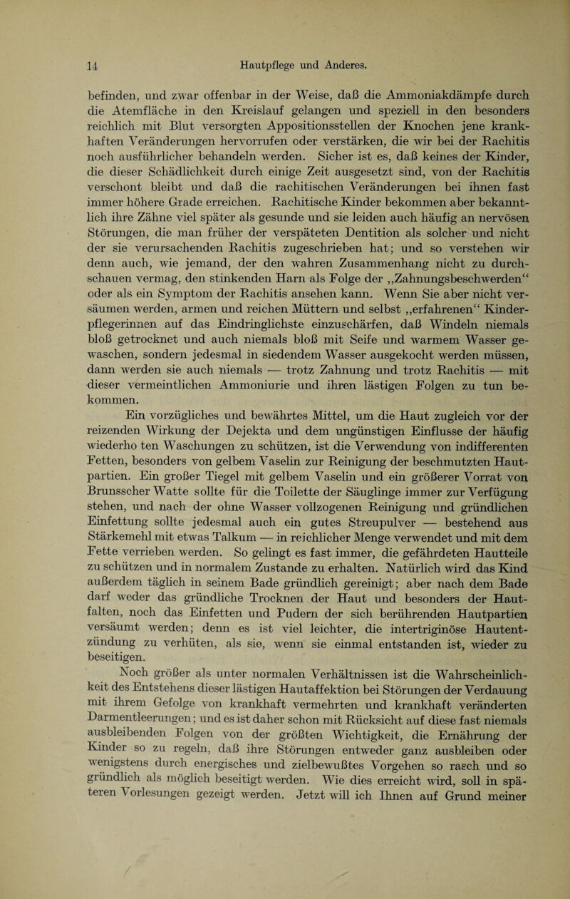 befinden, und zwar offenbar in der Weise, daß die Ammoniakdämpfe durch die Atemfläche in den Kreislauf gelangen und speziell in den besonders reichlich mit Blut versorgten Appositionsstellen der Knochen jene krank¬ haften Veränderungen hervorrufen oder verstärken, die wir bei der Rachitis noch ausführlicher behandeln werden. Sicher ist es, daß keines der Kinder, die dieser Schädlichkeit durch einige Zeit ausgesetzt sind, von der Rachitis verschont bleibt und daß die rachitischen Veränderungen bei ihnen fast immer höhere Grade erreichen. Rachitische Kinder bekommen aber bekannt¬ lich ihre Zähne viel später als gesunde und sie leiden auch häufig an nervösen Störungen, die man früher der verspäteten Dentition als solcher und nicht der sie verursachenden Rachitis zugeschrieben hat; und so verstehen wir denn auch, wie jemand, der den wahren Zusammenhang nicht zu durch¬ schauen vermag, den stinkenden Harn als Folge der „Zahnungsbeschwerden“ oder als ein Symptom der Rachitis ansehen kann. Wenn Sie aber nicht ver¬ säumen werden, armen und reichen Müttern und selbst „erfahrenen“ Kinder¬ pflegerinnen auf das Eindringlichste einzuschärfen, daß Windeln niemals bloß getrocknet und auch niemals bloß mit Seife und warmem Wasser ge¬ waschen, sondern jedesmal in siedendem Wasser ausgekocht werden müssen, dann werden sie auch niemals — trotz Zahnung und trotz Rachitis — mit dieser vermeintlichen Ammoniurie und ihren lästigen Folgen zu tun be¬ kommen. Ein vorzügliches und bewährtes Mittel, um die Haut zugleich vor der reizenden Wirkung der Dejekta und dem ungünstigen Einflüsse der häufig wiederho ten Waschungen zu schützen, ist die Verwendung von indifferenten Fetten, besonders von gelbem Vaselin zur Reinigung der beschmutzten Haut¬ partien. Ein großer Tiegel mit gelbem Vaselin und ein größerer Vorrat von Brunsscher Watte sollte für die Toilette der Säuglinge immer zur Verfügung stehen, und nach der ohne Wasser vollzogenen Reinigung und gründlichen Einfettung sollte jedesmal auch ein gutes Streupulver — bestehend aus Stärkemehl mit etwas Talkum — in reichlicher Menge verwendet und mit dem Fette verrieben werden. So gelingt es fast immer, die gefährdeten Hautteile zu schützen und in normalem Zustande zu erhalten. Natürlich wird das Kind außerdem täglich in seinem Bade gründlich gereinigt; aber nach dem Bade darf weder das gründliche Trocknen der Haut und besonders der Haut¬ falten, noch das Einfetten und Pudern der sich berührenden Hautpartien versäumt werden; denn es ist viel leichter, die intertriginöse Hautent¬ zündung zu verhüten, als sie, wenn sie einmal entstanden ist, 'wieder zu beseitigen. Noch größer als unter normalen Verhältnissen ist die Wahrscheinlich¬ keit des Entstehens dieser lästigen Hautaffektion bei Störungen der Verdauung mit ihrem Gefolge von krankhaft vermehrten und krankhaft veränderten Darmentleerungen; und es ist daher schon mit Rücksicht auf diese fast niemals ausbleibenden Folgen von der größten Wichtigkeit, die Ernährung der Kinder so zu regeln, daß ihre Störungen entweder ganz ausbleiben oder wenigstens durch energisches und zielbewußtes Vorgehen so rasch und so gründlich als möglich beseitigt werden. Wie dies erreicht wird, soll in spä¬ teren \ orlesungen gezeigt werden. Jetzt will ich Ihnen auf Grund meiner