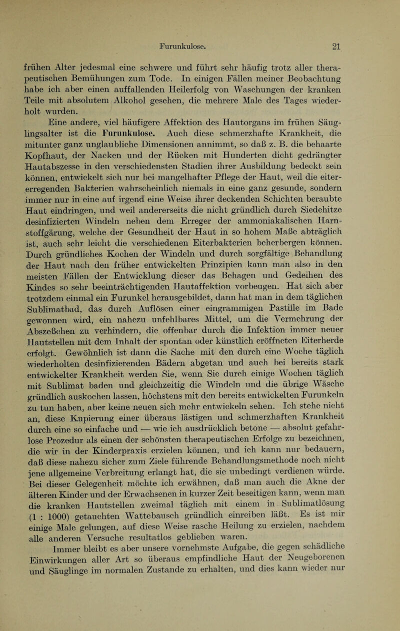 frühen Alter jedesmal eine schwere und führt sehr häufig trotz aller thera¬ peutischen Bemühungen zum Tode. In einigen Fällen meiner Beobachtung habe ich aber einen auffallenden Heilerfolg von Waschungen der kranken Teile mit absolutem Alkohol gesehen, die mehrere Male des Tages wieder¬ holt wurden. Eine andere, viel häufigere Affektion des Hautorgans im frühen Säug¬ lingsalter ist die Furunkulose. Auch diese schmerzhafte Krankheit, die mitunter ganz unglaubliche Dimensionen annimmt, so daß z. B. die behaarte Kopfhaut, der Nacken und der Bücken mit Hunderten dicht gedrängter Hautabszesse in den verschiedensten Stadien ihrer Ausbildung bedeckt sein können, entwickelt sich nur bei mangelhafter Pflege der Haut, weil die eiter¬ erregenden Bakterien wahrscheinlich niemals in eine ganz gesunde, sondern immer nur in eine auf irgend eine Weise ihrer deckenden Schichten beraubte Haut eindringen, und weil andererseits die nicht gründlich durch Siedehitze desinfizierten Windeln neben dem Erreger der ammoniakalischen Harn¬ stoffgärung, welche der Gesundheit der Haut in so hohem Maße abträglich ist, auch sehr leicht die verschiedenen Eiterbakterien beherbergen können. Durch gründliches Kochen der Windeln und durch sorgfältige Behandlung der Haut nach den früher entwickelten Prinzipien kann man also in den meisten Fällen der Entwicklung dieser das Behagen und Gedeihen des Kindes so sehr beeinträchtigenden Hautaffektion Vorbeugen. Hat sich aber trotzdem einmal ein Furunkel herausgebildet, dann hat man in dem täglichen Sublimatbad, das durch Auflösen einer eingrammigen Pastille im Bade gewonnen wird, ein nahezu unfehlbares Mittel, um die Vermehrung der Abszeßchen zu verhindern, die offenbar durch die Infektion immer neuer Hautstellen mit dem Inhalt der spontan oder künstlich eröffneten Eiterherde erfolgt. Gewöhnlich ist dann die Sache mit den durch eine Woche täglich wiederholten desinfizierenden Bädern abgetan und auch bei bereits stark entwickelter Krankheit werden Sie, wenn Sie durch einige Wochen täglich mit Sublimat baden und gleichzeitig die Windeln und die übrige Wäsche gründlich auskochen lassen, höchstens mit den bereits entwickelten Furunkeln zu tun haben, aber keine neuen sich mehr entwickeln sehen. Ich stehe nicht an, diese Kupierung einer überaus lästigen und schmerzhaften Krankheit durch eine so einfache und — wie ich ausdrücklich betone — absolut gefahr¬ lose Prozedur als einen der schönsten therapeutischen Erfolge zu bezeichnen, die wir in der Kinderpraxis erzielen können, und ich kann nur bedauern, daß diese nahezu sicher zum Ziele führende Behandlungsmethode noch nicht jene allgemeine Verbreitung erlangt hat, die sie unbedingt verdienen würde. Bei dieser Gelegenheit möchte ich erwähnen, daß man auch die Akne der älteren Kinder und der Erwachsenen in kurzer Zeit beseitigen kann, wenn man die kranken Hautstellen zweimal täglich mit einem in Sublimatlösung (1 : 1000) getauchten Wattebausch gründlich einreiben läßt. Es ist mir einige Male gelungen, auf diese Weise rasche Heilung zu erzielen, nachdem alle anderen Versuche resultatlos geblieben waren. Immer bleibt es aber unsere vornehmste Aufgabe, die gegen schädliche Einwirkungen aller Art so überaus empfindliche Haut der Neugeborenen und Säuglinge im normalen Zustande zu erhalten, und dies kann wieder nur