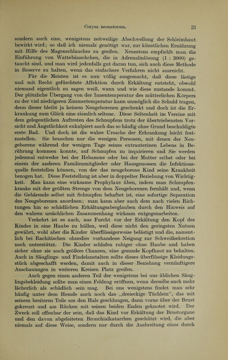 sondern auch eine, wenigstens zeitweilige Abschwellung der Schleimhaut bewirkt wird; so daß ich niemals genötigt war, zur künstlichen Ernährung mit Hilfe des Magenschlauches zu greifen. Neuestens empfiehlt man die Einführung von Wattebäuschchen, die in Adrenalinlösung (1 : 3000) ge¬ taucht sind, und man wird jedenfalls gut daran tun, sich auch diese Methode in Reserve zu halten, wenn das einfachere Verfahren nicht ausreicht. Für die Meisten ist es nun völlig ausgemacht, daß diese lästige und mit Recht gefürchtete Affektion durch Erkältung entsteht, obwohl niemand eigentlich zu sagen weiß, wann und wie diese zustande kommt. Der plötzliche Übergang von der Innentemperatur des mütterlichen Körpers zu der viel niedrigeren Zimmertemperatur kann unmöglich die Schuld tragen, denn dieser bleibt ja keinem Neugeborenen geschenkt und doch ist die Er¬ krankung zum Glück eine ziemlich seltene. Diese Seltenheit im Vereine mit dem gelegentlichen Auftreten des Schnupfens trotz der übertriebensten Vor¬ sicht und Ängstlichkeit exkulpiert auch das so häufig ohne Grund beschuldigte erste Bad. Und doch ist die wahre Ursache der Erkrankung leicht fest¬ zustellen. Sie brauchen nur die wenigen Personen, mit denen der Neu¬ geborene während der wenigen Tage seines extrauterinen Lebens in Be¬ rührung kommen konnte, auf Schnupfen zu inquirieren und Sie werden jedesmal entweder bei der Hebamme oder bei der Mutter selbst oder bei einem der anderen Familienmitglieder oder Hausgenossen die Infektions¬ quelle feststellen können, von der das neugeborene Kind seine Krankheit bezogen hat. Diese Feststellung ist aber in doppelter Beziehung von Wichtig¬ keit. Man kann eine wirksame Prophylaxe üben, indem man Schnupfen¬ kranke mit der größten Strenge von dem Neugeborenen fernhält und, wenn die Gebärende selbst mit Schnupfen behaftet ist, eine sofortige Separation des Neugeborenen anordnen; man kann aber auch dem nach vielen Rich¬ tungen hin so schädlichen Erkältungsaberglauben durch den Hinweis auf den wahren ursächlichen Zusammenhang wirksam entgegenarbeiten. Verkehrt ist es auch, aus Furcht vor der Erkältung den Kopf des Kindes in eine Haube zu hüllen, weil diese nicht den geringsten Nutzen gewährt, wohl aber die Kinder überflüssigerweise belästigt und die, nament¬ lich bei Rachitischen ohnedies vorhandene Neigung zur Schweißsekretion noch unterstützt. Die Kinder schlafen ruhiger ohne Haube und haben sicher ohne sie auch größere Chancen, eine gesunde Kopfhaut zu behalten. Auch in Säuglings- und Findelanstalten sollte dieses überflüssige Kleidungs¬ stück abgeschafft werden, damit auch in dieser Beziehung vernünftigere Anschauungen in weiteren Kreisen Platz greifen. Auch gegen einen anderen Teil der wenigstens bei uns üblichen Säug- lingsbekleidung sollte man einen Feldzug eröffnen, wenn derselbe auch mehr lächerlich als schädlich sein mag. Bei uns wenigstens findet man sehr häufig unter dem Hemde auch noch das „dreieckige Tüchlein“, das mit seinem breiteren Teile um den Hals geschlungen, dann vorne über der Brust gekreuzt und am Rücken mit seinen beiden Enden geknotet wird. Der Zweck soll offenbar der sein, daß das Kind vor Erkältung der Brustorgane und den davon abgeleiteten Bronchialkatarrhen geschützt wird, die aber niemals auf diese Weise, sondern nur durch die Ausbreitung eines durch