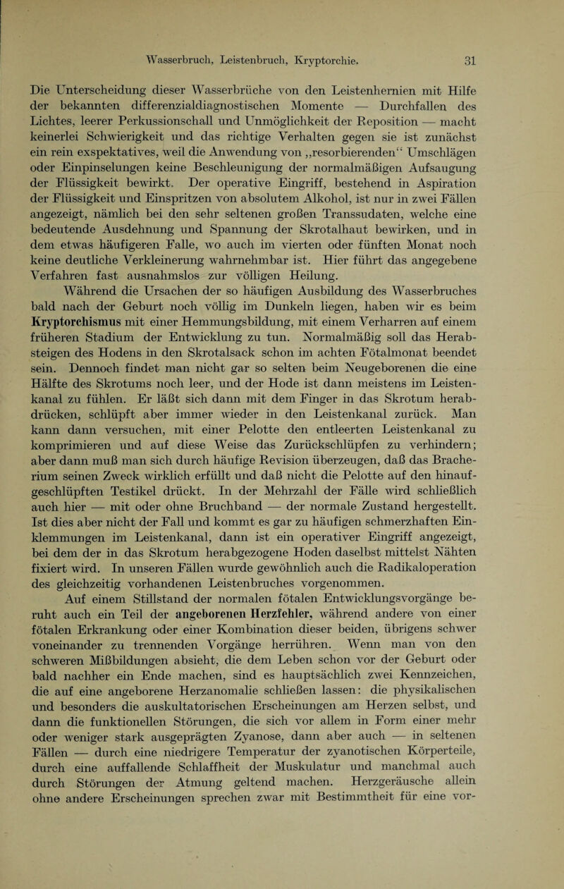 Die Unterscheidung dieser Wasserbrüche von den Leistenhernien mit Hilfe der bekannten differenzialdiagnostischen Momente — Durchfallen des Lichtes, leerer Perkussionschall und Unmöglichkeit der Reposition — macht keinerlei Schwierigkeit und das richtige Verhalten gegen sie ist zunächst ein rein exspektatives, weil die Anwendung von „resorbierenden“ Umschlägen oder Einpinselungen keine Beschleunigung der normalmäßigen Aufsaugung der Flüssigkeit bewirkt. Der operative Eingriff, bestehend in Aspiration der Flüssigkeit und Einspritzen von absolutem Alkohol, ist nur in zwei Fällen angezeigt, nämlich bei den sehr seltenen großen Transsudaten, welche eine bedeutende Ausdehnung und Spannung der Skrotalhaut bewirken, und in dem etwas häufigeren Falle, wo auch im vierten oder fünften Monat noch keine deutliche Verkleinerung wahrnehmbar ist. Hier führt das angegebene Verfahren fast ausnahmslos zur völligen Heilung. Während die Ursachen der so häufigen Ausbildung des Wasserbruches bald nach der Geburt noch völlig im Dunkeln liegen, haben wir es beim Kryptorchismus mit einer Hemmungsbildung, mit einem Verharren auf einem früheren Stadium der Entwicklung zu tun. Normalmäßig soll das Herab¬ steigen des Hodens in den Skrotalsack schon im achten Fötalmonat beendet sein. Dennoch findet man nicht gar so selten beim Neugeborenen die eine Hälfte des Skrotums noch leer, und der Hode ist dann meistens im Leisten¬ kanal zu fühlen. Er läßt sich dann mit dem Finger in das Skrotum herab¬ drücken, schlüpft aber immer wieder in den Leistenkanal zurück. Man kann dann versuchen, mit einer Pelotte den entleerten Leistenkanal zu komprimieren und auf diese Weise das Zurückschlüpfen zu verhindern; aber dann muß man sich durch häufige Revision überzeugen, daß das Brache- rium seinen Zweck wirklich erfüllt und daß nicht die Pelotte auf den hinauf¬ geschlüpften Testikel drückt. In der Mehrzahl der Fälle wird schließlich auch hier — mit oder ohne Bruchband — der normale Zustand hergestellt. Ist dies aber nicht der Fall und kommt es gar zu häufigen schmerzhaften Ein¬ klemmungen im Leistenkanal, dann ist ein operativer Eingriff angezeigt, bei dem der in das Skrotum herabgezogene Hoden daselbst mittelst Nähten fixiert wird. In unseren Fällen wurde gewöhnlich auch die Radikaloperation des gleichzeitig vorhandenen Leistenbruches vorgenommen. Auf einem Stülstand der normalen fötalen Entwicklungsvorgänge be¬ ruht auch ein Teil der angeborenen Herzfehler, während andere von einer fötalen Erkrankung oder einer Kombination dieser beiden, übrigens schwer voneinander zu trennenden Vorgänge herrühren. Wenn man von den schweren Mißbildungen absieht, die dem Leben schon vor der Geburt oder bald nachher ein Ende machen, sind es hauptsächlich zwei Kennzeichen, die auf eine angeborene Herzanomalie schließen lassen: die physikalischen und besonders die auskultatorischen Erscheinungen am Herzen selbst, und dann die funktionellen Störungen, die sich vor allem in Form einer mehr oder weniger stark ausgeprägten Zyanose, dann aber auch — in seltenen Fällen — durch eine niedrigere Temperatur der zyanotischen Körperteile, durch eine auffallende Schlaffheit der Muskulatur und manchmal auch durch Störungen der Atmung geltend machen. Herzgeräusche allein ohne andere Erscheinungen sprechen zwar mit Bestimmtheit für eine vor-