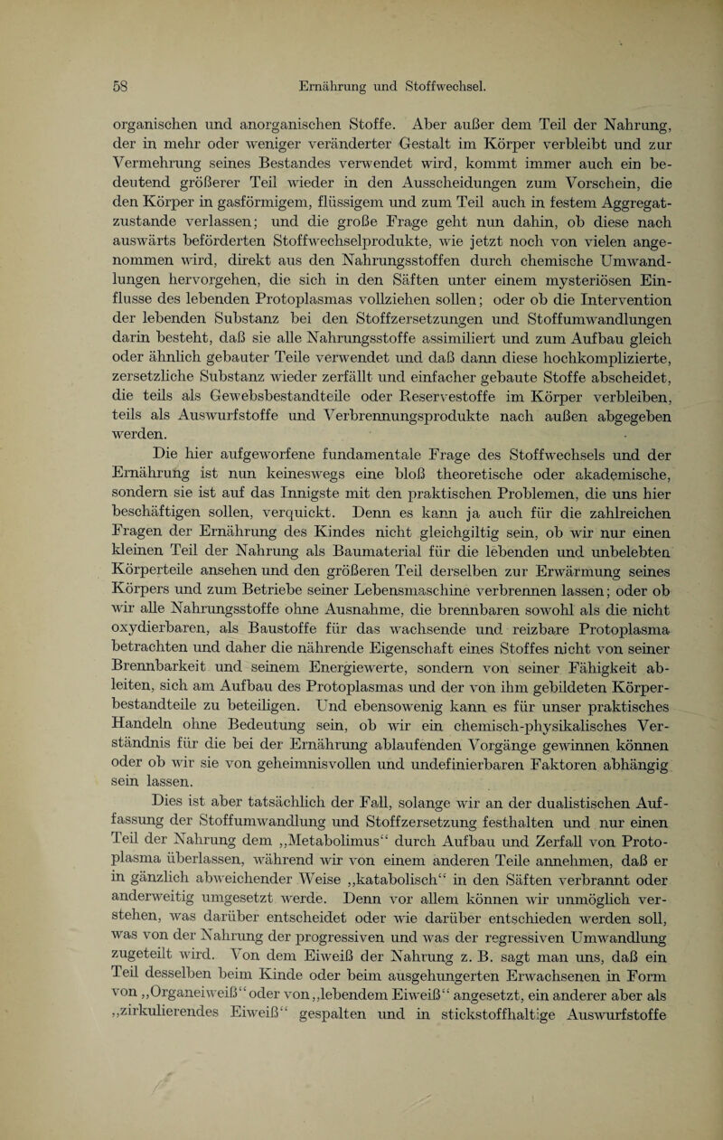 organischen und anorganischen Stoffe. Aber außer dem Teil der Nahrung, der in mehr oder weniger veränderter Gestalt im Körper verbleibt und zur Vermehrung seines Bestandes verwendet wird, kommt immer auch ein be¬ deutend größerer Teil wieder in den Ausscheidungen zum Vorschein, die den Körper in gasförmigem, flüssigem und zum Teil auch in festem Aggregat¬ zustande verlassen; und die große Frage geht nun dahin, ob diese nach auswärts beförderten Stoffwechselprodukte, wie jetzt noch von vielen ange¬ nommen wird, direkt aus den Nahrungsstoffen durch chemische Umwand¬ lungen hervorgehen, die sich in den Säften unter einem mysteriösen Ein¬ flüsse des lebenden Protoplasmas vollziehen sollen; oder ob die Intervention der lebenden Substanz bei den Stoffzersetzungen und Stoffumwandlungen darin besteht, daß sie alle Nahrungsstoffe assimiliert und zum Aufbau gleich oder ähnlich gebauter Teile verwendet und daß dann diese hochkomplizierte, zersetzliche Substanz wieder zerfällt und einfacher gebaute Stoffe abscheidet, die teils als Gewebsbestandteile oder Reservestoffe im Körper verbleiben, teils als Auswurfstoffe und Verbrennungsprodukte nach außen abgegeben werden. Die hier aufgeworfene fundamentale Frage des Stoffwechsels und der Ernährung ist nun keineswegs eine bloß theoretische oder akademische, sondern sie ist auf das Innigste mit den praktischen Problemen, die uns hier beschäftigen sollen, verquickt. Denn es kann ja auch für die zahlreichen Fragen der Ernährung des Kindes nicht gleichgiltig sein, ob wir nur einen kleinen Teil der Nahrung als Baumaterial für die lebenden und unbelebten Körperteile ansehen und den größeren Teil derselben zur Erwärmung seines Körpers und zum Betriebe seiner Lebensmaschine verbrennen lassen; oder ob wir alle Nahrungsstoffe ohne Ausnahme, die brennbaren sowohl als die nicht oxydierbaren, als Baustoffe für das wachsende und reizbare Protoplasma betrachten und daher die nährende Eigenschaft ein.es Stoffes nicht von seiner Brennbarkeit und seinem Energiewerte, sondern von seiner Fähigkeit ab¬ leiten, sich am Aufbau des Protoplasmas und der von ihm gebildeten Körper¬ bestandteile zu beteihgen. Und ebensowenig kann es für unser praktisches Handeln ohne Bedeutung sein, ob wir ein chemisch-physikalisches Ver¬ ständnis für die bei der Ernährung ablaufenden Vorgänge gewinnen können oder ob wir sie von geheimnisvollen und undefinierbaren Faktoren abhängig sein lassen. Dies ist aber tatsächlich der Fall, solange wir an der dualistischen Auf¬ fassung der Stoffumwandlung und Stoffzersetzung festhalten und nur einen Teil der Nahrung dem „Metabolimus“ durch Aufbau und Zerfall von Proto¬ plasma überlassen, während wir von einem anderen Teile annehmen, daß er in gänzlich abweichender Weise „katabolisch“ in den Säften verbrannt oder anderweitig umgesetzt werde. Denn vor allem können wir unmöglich ver¬ stehen, was darüber entscheidet oder wie darüber entschieden werden soll, was von der Nahrung der progressiven und was der regressiven Umwandlung zugeteilt wird. Ton dem Eiweiß der Nahrung z. B. sagt man uns, daß ein Teil desselben beim Kinde oder beim ausgehungerten Erwachsenen in Form von „Organeiweiß“oder von,,lebendem Eiweiß“ angesetzt, ein anderer aber als „zirkulierendes Eiweiß“ gespalten und in stickstoffhaltige Auswurfstoffe