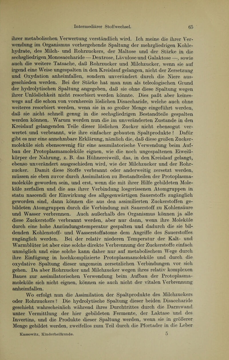 ihrer metabolischen Verwertung verständlich wird. Ich meine die ihrer Ver¬ wendung im Organismus vorhergehende Spaltung der mehrgliedrigen Kohle¬ hydrate, des Milch- und Rohrzuckers, der Maltose und der Stärke in die sechsgliedrigen Monosaccharide — Dextrose, Lävuloseund Galaktose —sowie auch die weitere Tatsache, daß Rohrzucker und Milchzucker, wenn sie auf irgend eine Weise ungespalten in den Kreislauf gelangen, nicht der Zersetzung und Oxydation anheimfallen, sondern unverändert durch die Niere aus¬ geschieden werden. Bei der Stärke hat man nun als teleologischen Grund der hydrolytischen Spaltung angegeben, daß sie ohne diese Spaltung wegen ihrer Unlöslichkeit nicht resorbiert werden könnte. Dies paßt aber keines¬ wegs auf die schon von vornherein löslichen Disaccharide, welche auch ohne weiteres resorbiert werden, wenn sie in so großer Menge eingeführt werden, daß sie nicht schnell genug in die sechsgliedrigen Bestandteile gespalten werden können. Warum werden nun die im unveränderten Zustande in den Kreislauf gelangenden Teile dieser löslichen Zucker nicht ebensogut ver¬ wertet und verbrannt, wie ihre einfacher gebauten Spaltprodukte ? Dafür gibt es nur eine annehmbare Erklärung, nämlich die, daß diese großen Zucker¬ moleküle sich ebensowenig für eine assimilatorische Verwendung beim Auf¬ bau der Protoplasmamoleküle eignen, wie die noch ungespaltenen Eiweiß¬ körper der Nahrung, z. B. das Hühnereiweiß, das, in den Kreislauf gelangt, ebenso unverändert ausgeschieden wird, wie der Milchzucker und der Rohr¬ zucker. Damit diese Stoffe verbrannt oder anderweitig zersetzt werden, müssen sie eben zuvor durch Assimilation zu Bestandteilen der Protoplasma¬ moleküle geworden sein, und erst, wenn die mit ihrer Hilfe gebildeten Mole¬ küle zerfallen und die aus ihrer Verbindung losgerissenen Atomgruppen in statu nascendi der Einwirkung des allgegenwärtigen Sauerstoffs zugänglich geworden sind, dann können die aus den assimilierten Zuckerstoffen ge- büdeten Atomgruppen durch die Verbindung mit Sauerstoff zu Kohlensäure und Wasser verbrennen. Auch außerhalb des Organismus können ja alle diese Zuckerstoffe verbrannt werden, aber nur dann, wenn ihre Moleküle durch eine hohe Anzündungstemperatur gespalten und dadurch die sie bil¬ denden Kohlenstoff- und Wasserstoffatome dem Angriffe des Sauerstoffes zugänglich werden. Bei der relativ niederen Temperatur der Kalt- und Warmblüter ist aber eine solche direkte Verbrennung der Zuckerstoffe einfach unmöglich und eine solche kann daher nur auf metabolischem Wege durch ihre Einfügung in hochkomplizierte Protoplasmamoleküle und durch die oxydative Spaltung dieser ungemein zersetzlichen Verbindungen vor sich gehen. Da aber Rohrzucker und Milchzucker wegen ihres relativ komplexen Baues zur assimilatorischen Verwendung beim Aufbau der Protoplasma¬ moleküle sich nicht eignen, können sie auch nicht der vitalen Verbrennung anheimfallen. Wo erfolgt nun die Assimilation der Spaltprodukte des Milchzuckers oder Rohrzuckers ? Die hydrolytische Spaltung dieser beiden Disaccharide geschieht wahrscheinlich während ihres Durchtrittes durch die Darmwand unter Vermittlung der hier gebildeten Fermente, der Laktase und des Invertins, und die Produkte dieser Spaltung werden, wenn sie in größerer Menge gebildet werden, zweifellos zum Teil durch die Pfortader in die Leber Kassowitz, Kinderheilkunde. 0
