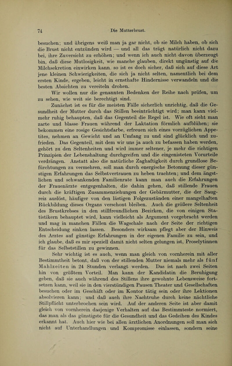 besuchen; und übrigens weiß man ja gar nicht, ob sie Milch haben, ob sich die Brust nicht entzünden wird — und all das trägt natürlich nicht dazu bei, ihre Zuversicht zu erhöhen; und wenn ich auch nicht davon überzeugt bin, daß diese Mutlosigkeit, wie manche glauben, direkt ungünstig auf die Milchsekretion einwirken kann, so ist es doch sicher, daß sich auf diese Art jene kleinen Schwierigkeiten, die sich ja nicht selten, namentlich bei dem ersten Kinde, ergeben, leicht in ernsthafte Hindernisse verwandeln und die besten Absichten zu vereiteln drohen. Wir wollen nur die genannten Bedenken der Reihe nach prüfen, um zu sehen, wie weit sie berechtigt sind. Zunächst ist es für die meisten Fälle sicherlich unrichtig, daß die Ge¬ sundheit der Mutter durch das Stillen beeinträchtigt wird; man kann viel¬ mehr ruhig behaupten, daß das Gegenteil die Regel ist. Wie oft sieht man zarte und blasse Frauen während der Laktation förmlich aufblühen; sie bekommen eine rosige Gesichtsfarbe, erfreuen sich eines vorzüglichen Appe¬ tites, nehmen an Gewicht und an Umfang zu und sind glücklich und zu¬ frieden. Das Gegenteil, mit dem wir uns ja auch zu befassen haben werden, gehört zu den Seltenheiten und wird immer seltener, je mehr die richtigen Prinzipien der Lebenshaltung durchgreifen und die eingenisteten Vorurteile verdrängen. Anstatt also die natürliche Zaghaftigkeit durch grundlose Be¬ fürchtungen zu vermehren, soll man durch energische Betonung dieser gün¬ stigen Erfahrungen das Selbstvertrauen zu heben trachten; und dem ängst¬ lichen und schwankenden Familienrate kann man auch die Erfahrungen der Frauenärzte entgegenhalten, die dahin gehen, daß stillende Frauen durch die kräftigen Zusammenziehungen der Gebärmutter, die der Saug¬ reiz auslöst, häufiger von den lästigen Folgezuständen einer mangelhaften Rückbildung dieses Organs verschont bleiben. Auch die größere Seltenheit des Brustkrebses in den stillfreundlichen Bezirken, die von einigen Sta¬ tistikern behauptet wird, kann vielleicht als Argument vorgebracht werden und mag in manchen Fällen die Wagschale nach der Seite der richtigen Entscheidung sinken lassen. Besonders wirksam pflegt aber der Hinweis des Arztes auf günstige Erfahrungen in der eigenen Familie zu sein, und ich glaube, daß es mir speziell damit nicht selten gelungen ist, Proselytinnen für das Selbststillen zu gewinnen. Sehr wichtig ist es auch, wenn man gleich von vornherein mit aller Bestimmtheit betont, daß von der stillenden Mutter niemals mehr als fünf Mahlzeiten in 24 Stunden verlangt werden. Das ist nach zwei Seiten hin von größtem Vorteil. Man kann der Kandidatin die Beruhigung geben, daß sie auch während des Stillens ihre gewohnte Lebensweise fort¬ setzen kann, weil sie in den vierstündigen Pausen Theater und Gesellschaften besuchen oder im Geschäft oder im Kontor tätig sein oder ihre Lektionen absolvieren kann; und daß auch ihre Nachtruhe durch keine nächtliche Stillpflicht unterbrochen sein wird. Auf der anderen Seite ist aber damit gleich von vornherein dasjenige Verhalten auf das Bestimmteste normiert, das man als das günstigste für die Gesundheit und das Gedeihen des Kindes erkannt hat. Auch hier wie bei allen ärztlichen Anordnungen soll man sich nicht auf Unterhandlungen und Kompromisse einlassen, sondern seine