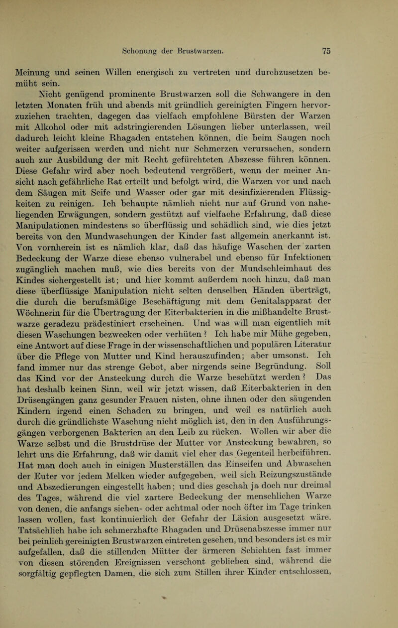 Meinung und seinen Willen energisch zu vertreten und durchzusetzen be¬ müht sein. Nicht genügend prominente Brustwarzen soll die Schwangere in den letzten Monaten früh und abends mit gründlich gereinigten Fingern hervor¬ zuziehen trachten, dagegen das vielfach empfohlene Bürsten der Warzen mit Alkohol oder mit adstringierenden Lösungen lieber unterlassen, weil dadurch leicht kleine Rhagaden entstehen können, die beim Saugen noch weiter aufgerissen werden und nicht nur Schmerzen verursachen, sondern auch zur Ausbildung der mit Recht gefürchteten Abszesse führen können. Diese Gefahr wird aber noch bedeutend vergrößert, wenn der meiner An¬ sicht nach gefährliche Rat erteilt und befolgt wird, die Warzen vor und nach dem Säugen mit Seife und Wasser oder gar mit desinfizierenden Flüssig¬ keiten zu reinigen. Ich behaupte nämlich nicht nur auf Grund von nahe¬ liegenden Erwägungen, sondern gestützt auf vielfache Erfahrung, daß diese Manipulationen mindestens so überflüssig und schädlich sind, wie dies jetzt bereits von den Mundwaschungen der Kinder fast allgemein anerkannt ist. Von vornherein ist es nämlich klar, daß das häufige Waschen der zarten Bedeckung der Warze diese ebenso vulnerabel und ebenso für Infektionen zugänglich machen muß, wie dies bereits von der Mundschleimhaut des Kindes sichergestellt ist; und hier kommt außerdem noch hinzu, daß man diese überflüssige Manipulation nicht selten denselben Händen überträgt, die durch die berufsmäßige Beschäftigung mit dem Genitalapparat der Wöchnerin für die Übertragung der Eiterbakterien in die mißhandelte Brust¬ warze geradezu prädestiniert erscheinen. Und was will man eigentlich mit diesen Waschungen bezwecken oder verhüten ? Ich habe mir Mühe gegeben, eine Antwort auf diese Frage in der wissenschaftlichen und populären Literatur über die Pflege von Mutter und Kind herauszufinden; aber umsonst. Ich fand immer nur das strenge Gebot, aber nirgends seine Begründung. Soll das Kind vor der Ansteckung durch die Warze beschützt werden ? Das hat deshalb keinen Sinn, weil wir jetzt wissen, daß Eiterbakterien in den Drüsengängen ganz gesunder Frauen nisten, ohne ihnen oder den säugenden Kindern irgend einen Schaden zu bringen, und weil es natürlich auch durch die gründlichste Waschung nicht möglich ist, den in den Ausführungs¬ gängen verborgenen Bakterien an den Leib zu rücken. Wollen wir aber die Warze selbst und die Brustdrüse der Mutter vor Ansteckung bewahren, so lehrt uns die Erfahrung, daß wir damit viel eher das Gegenteil herbeiführen. Hat man doch auch in einigen Musterställen das Einseifen und Abwaschen der Euter vor jedem Melken wieder aufgegeben, weil sich Reizungszustände und Abszedierungen eingestellt haben; und dies geschah ja doch nur dreimal des Tages, während die viel zartere Bedeckung der menschlichen V arze von denen, die anfangs sieben- oder achtmal oder noch öfter im Tage trinken lassen wollen, fast kontinuierlich der Gefahr der Läsion ausgesetzt wäre. Tatsächlich habe ich schmerzhafte Rhagaden und Drüsenabszesse immer nur bei peinlich gereinigten Brustwarzen eintreten gesehen, und besonders ist es mir aufgefallen, daß die stillenden Mütter der ärmeren Schichten fast immer von diesen störenden Ereignissen verschont geblieben sind, während die sorgfältig gepflegten Damen, die sich zum Stillen ihrer Kinder entschlossen,