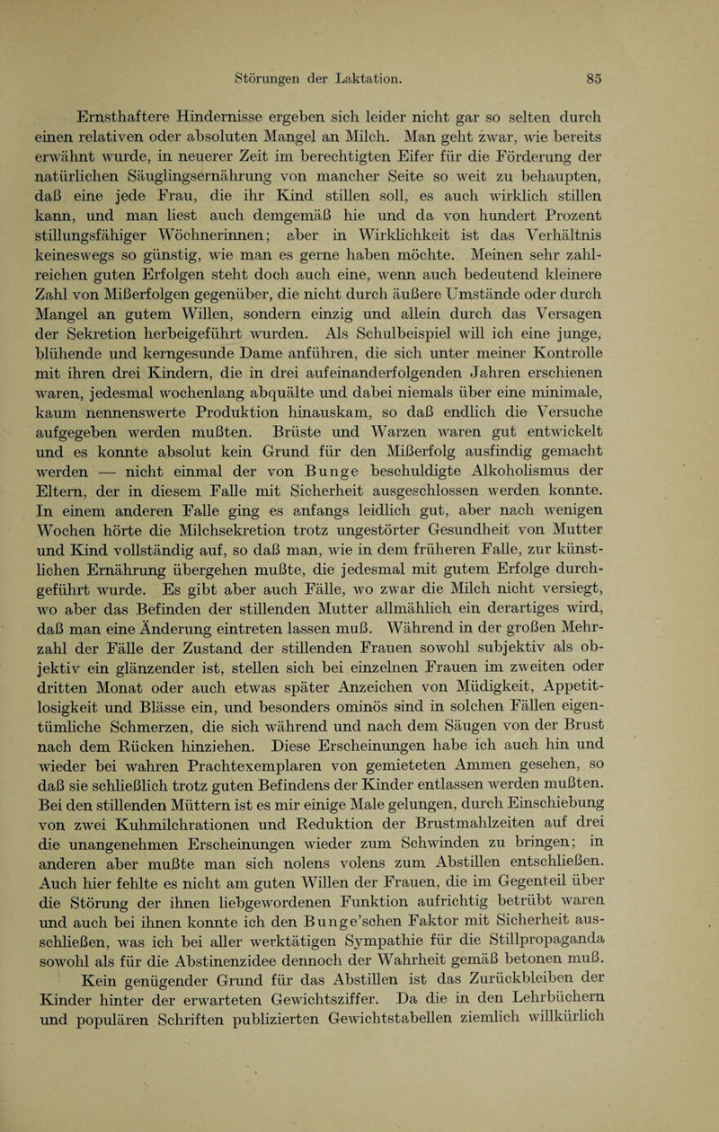 Ernsthaftere Hindernisse ergeben sich leider nicht gar so selten durch einen relativen oder absoluten Mangel an Milch. Man geht zwar, wie bereits erwähnt wurde, in neuerer Zeit im berechtigten Eifer für die Förderung der natürlichen Säuglingsernährung von mancher Seite so weit zu behaupten, daß eine jede Frau, die ihr Kind stillen soll, es auch wirklich stillen kann, und man liest auch demgemäß hie und da von hundert Prozent stillungsfähiger Wöchnerinnen; aber in Wirklichkeit ist das Verhältnis keineswegs so günstig, wie man es gerne haben möchte. Meinen sehr zahl¬ reichen guten Erfolgen steht doch auch eine, wenn auch bedeutend kleinere Zahl von Mißerfolgen gegenüber, die nicht durch äußere Umstände oder durch Mangel an gutem Willen, sondern einzig und allein durch das Versagen der Sekretion herbeigeführt wurden. Als Schulbeispiel will ich eine junge, blühende und kerngesunde Dame anführen, die sich unter meiner Kontrolle mit ihren drei Kindern, die in drei aufeinanderfolgenden Jahren erschienen waren, jedesmal wochenlang abquälte und dabei niemals über eine minimale, kaum nennenswerte Produktion hinauskam, so daß endlich die Versuche aufgegeben werden mußten. Brüste und Warzen waren gut entwickelt und es konnte absolut kein Grund für den Mißerfolg ausfindig gemacht werden — nicht einmal der von Bunge beschuldigte Alkoholismus der Eltern, der in diesem Falle mit Sicherheit ausgeschlossen werden konnte. In einem anderen Falle ging es anfangs leidlich gut, aber nach wenigen Wochen hörte die Milchsekretion trotz ungestörter Gesundheit von Mutter und Kind vollständig auf, so daß man, wie in dem früheren Falle, zur künst¬ lichen Ernährung übergehen mußte, die jedesmal mit gutem Erfolge durch¬ geführt wurde. Es gibt aber auch Fälle, wo zwar die Milch nicht versiegt, wo aber das Befinden der stillenden Mutter allmählich ein derartiges wird, daß man eine Änderung eintreten lassen muß. Während in der großen Mehr¬ zahl der Fälle der Zustand der stillenden Frauen sowohl subjektiv als ob¬ jektiv ein glänzender ist, stellen sich bei einzelnen Frauen im zweiten oder dritten Monat oder auch etwas später Anzeichen von Müdigkeit, Appetit¬ losigkeit und Blässe ein, und besonders ominös sind in solchen Fällen eigen¬ tümliche Schmerzen, die sich während und nach dem Säugen von der Brust nach dem Rücken hinziehen. Diese Erscheinungen habe ich auch hin und wieder bei wahren Prachtexemplaren von gemieteten x4mmen gesehen, so daß sie schließlich trotz guten Befindens der Kinder entlassen werden mußten. Bei den stillenden Müttern ist es mir einige Male gelungen, durch Einschiebung von zwei Kuhmilchrationen und Reduktion der Brustmahlzeiten auf drei die unangenehmen Erscheinungen wieder zum Schwinden zu bringen; in anderen aber mußte man sich nolens volens zum Abstillen entschließen. Auch hier fehlte es nicht am guten Willen der Frauen, die im Gegenteil über die Störung der ihnen liebgewordenen Funktion aufrichtig betrübt waren und auch bei ihnen konnte ich den Bunge’schen Faktor mit Sicherheit aus¬ schließen, was ich bei aller werktätigen Sympathie für die Stillpropaganda sowohl als für die Abstinenzidee dennoch der Wahrheit gemäß betonen muß. Kein genügender Grund für das Abstillen ist das Zurückbleiben der Kinder hinter der erwarteten Gewichtsziffer. Da die in den Lehrbüchern und populären Schriften publizierten Gewichtstabellen ziemlich willkürlich