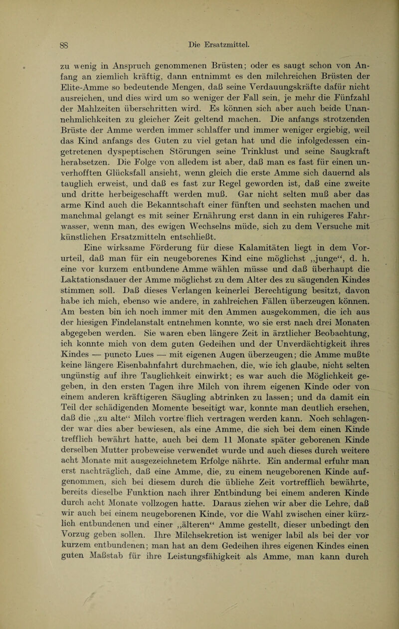 zu wenig in Anspruch genommenen Brüsten; oder es saugt schon von An¬ fang an ziemlich kräftig, dann entnimmt es den milchreichen Brüsten der Elite-Amme so bedeutende Mengen, daß seine Verdauungskräfte dafür nicht ausreichen, und dies wird um so weniger der Fall sein, je mehr die Fünfzahl der Mahlzeiten überschritten wird. Es können sich aber auch beide Unan¬ nehmlichkeiten zu gleicher Zeit geltend machen. Die anfangs strotzenden Brüste der Amme werden immer schlaffer und immer weniger ergiebig, weil das Kind anfangs des Guten zu viel getan hat und die infolgedessen ein¬ getretenen dyspeptischen Störungen seine Trinklust und seine Saugkraft herabsetzen. Die Folge von alledem ist aber, daß man es fast für einen un¬ verhofften Glücksfall ansieht, wenn gleich die erste Amme sich dauernd als tauglich erweist, und daß es fast zur Regel geworden ist, daß eine zweite und dritte herbeigeschafft werden muß. Gar nicht selten muß aber das arme Kind auch die Bekanntschaft einer fünften und sechsten machen und manchmal gelangt es mit seiner Ernährung erst dann in ein ruhigeres Fahr¬ wasser, wenn man, des ewigen Wechselns müde, sich zu dem Versuche mit künstlichen Ersatzmitteln entschließt. Eine wirksame Förderung für diese Kalamitäten liegt in dem Vor¬ urteil, daß man für ein neugeborenes Kind eine möglichst „junge“, d. h. eine vor kurzem entbundene Amme wählen müsse und daß überhaupt die Laktationsdauer der Amme möglichst zu dem Alter des zu säugenden Kindes stimmen soll. Daß dieses Verlangen keinerlei Berechtigung besitzt, davon habe ich mich, ebenso wie andere, in zahlreichen Fällen überzeugen können. Am besten bin ich noch immer mit den Ammen ausgekommen, die ich aus der hiesigen Findelanstalt entnehmen konnte, wo sie erst nach drei Monaten abgegeben werden. Sie waren eben längere Zeit in ärztlicher Beobachtung, ich konnte mich von dem guten Gedeihen und der Unverdächtigkeit ihres Kindes — puncto Lues —- mit eigenen Augen überzeugen; die Amme mußte keine längere Eisenbahnfahrt durchmachen, die, wie ich glaube, nicht selten ungünstig auf ihre Tauglichkeit einwirkt; es war auch die Möglichkeit ge¬ geben, in den ersten Tagen ihre Milch von ihrem eigenen Kinde oder von einem anderen kräftigeren Säugling abtrinken zu lassen; und da damit ein Teil der schädigenden Momente beseitigt war, konnte man deutlich ersehen, daß die ,,zu alte“ Milch vortre'flieh vertragen werden kann. Noch schlagen¬ der war dies aber bewiesen, als eine Amme, die sich bei dem einen Kinde trefflich bewährt hatte, auch bei dem 11 Monate später geborenen Kinde derselben Mutter probeweise verwendet wurde und auch dieses durch weitere acht Monate mit ausgezeichnetem Erfolge nährte. Ein andermal erfuhr man erst nachträglich, daß eine Amme, die, zu einem neugeborenen Kinde auf¬ genommen, sich bei diesem durch die übliche Zeit vortrefflich bewährte, bereits dieselbe Funktion nach ihrer Entbindung bei einem anderen Kinde durch acht Monate vollzogen hatte. Daraus ziehen wir aber die Lehre, daß wir auch bei einem neugeborenen Kinde, vor die Wahl zwischen einer kürz¬ lich entbundenen und einer „älteren“ Amme gestellt, dieser unbedingt den Vorzug geben sollen. Ihre Milchsekretion ist weniger labil als bei der vor kurzem entbundenen; man hat an dem Gedeihen ihres eigenen Kindes einen guten Maßstab für ihre Leistungsfähigkeit als Amme, man kann durch