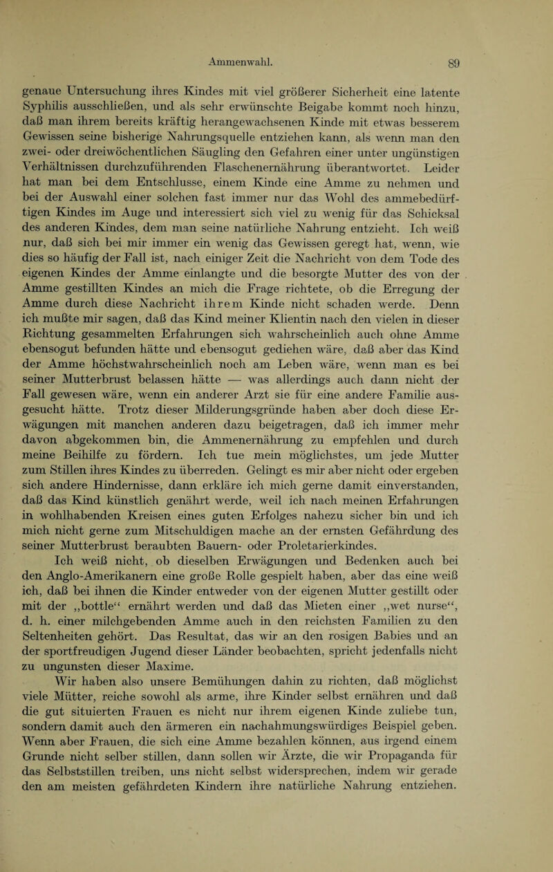 genaue Untersuchung ihres Kindes mit viel größerer Sicherheit eine latente Syphilis ausschließen, und als sehr erwünschte Beigabe kommt noch hinzu, daß man ihrem bereits kräftig herangewachsenen Kinde mit etwas besserem Gewissen seine bisherige Nahrungs quelle entziehen kann, als wenn man den zwei- oder dreiwöchentlichen Säugling den Gefahren einer unter ungünstigen Verhältnissen durchzuführenden Flaschenernährung überantwortet. Leider hat man bei dem Entschlüsse, einem Kinde eine Amme zu nehmen und bei der Auswahl einer solchen fast immer nur das Wohl des ammebedürf- tigen Kindes im Auge und interessiert sich viel zu wenig für das Schicksal des anderen Kindes, dem man seine natürliche Nahrung entzieht. Ich weiß nur, daß sich bei mir immer ein wenig das Gewissen geregt hat, wenn, wie dies so häufig der Fall ist, nach einiger Zeit die Nachricht von dem Tode des eigenen Kindes der Amme einlangte und die besorgte Mutter des von der Amme gestillten Kindes an mich die Frage richtete, ob die Erregung der Amme durch diese Nachricht ihrem Kinde nicht schaden werde. Denn ich mußte mir sagen, daß das Kind meiner Klientin nach den vielen in dieser Richtung gesammelten Erfahrungen sich wahrscheinlich auch ohne Amme ebensogut befunden hätte und ebensogut gediehen wäre, daß aber das Kind der Amme höchstwahrscheinlich noch am Leben wäre, wenn man es bei seiner Mutterbrust belassen hätte — was allerdings auch dann nicht der Fall gewesen wäre, wenn ein anderer Arzt sie für eine andere Familie aus¬ gesucht hätte. Trotz dieser Milderungsgründe haben aber doch diese Er¬ wägungen mit manchen anderen dazu beigetragen, daß ich immer mehr davon abgekommen bin, die Ammenernährung zu empfehlen und durch meine Beihilfe zu fördern. Ich tue mein möglichstes, um jede Mutter zum Stillen ihres Kindes zu überreden. Gelingt es mir aber nicht oder ergeben sich andere Hindernisse, dann erkläre ich mich gerne damit einverstanden, daß das Kind künstlich genährt werde, weil ich nach meinen Erfahrungen in wohlhabenden Kreisen eines guten Erfolges nahezu sicher bin und ich mich nicht gerne zum Mitschuldigen mache an der ernsten Gefährdung des seiner Mutterbrust beraubten Bauern- oder Proletarierkindes. Ich weiß nicht, ob dieselben Erwägungen und Bedenken auch bei den Anglo-Amerikanern eine große Rolle gespielt haben, aber das eine weiß ich, daß bei ihnen die Kinder entweder von der eigenen Mutter gestillt oder mit der „bottle“ ernährt werden und daß das Mieten einer ,,wet nurse“, d. h. einer milchgebenden Amme auch in den reichsten Familien zu den Seltenheiten gehört. Das Resultat, das wir an den rosigen Babies und an der sportfreudigen Jugend dieser Länder beobachten, spricht jedenfalls nicht zu ungunsten dieser Maxime. Wir haben also unsere Bemühungen dahin zu richten, daß möglichst viele Mütter, reiche sowohl als arme, ihre Kinder selbst ernähren und daß die gut situierten Frauen es nicht nur ihrem eigenen Kinde zuliebe tun, sondern damit auch den ärmeren ein nachahmungswürdiges Beispiel geben. Wenn aber Frauen, die sich eine Amme bezahlen können, aus irgend einem Grunde nicht selber stillen, dann sollen wir Ärzte, die wir Propaganda für das Selbststillen treiben, uns nicht selbst widersprechen, indem wir gerade den am meisten gefährdeten Kindern ihre natürliche Nahrung entziehen.