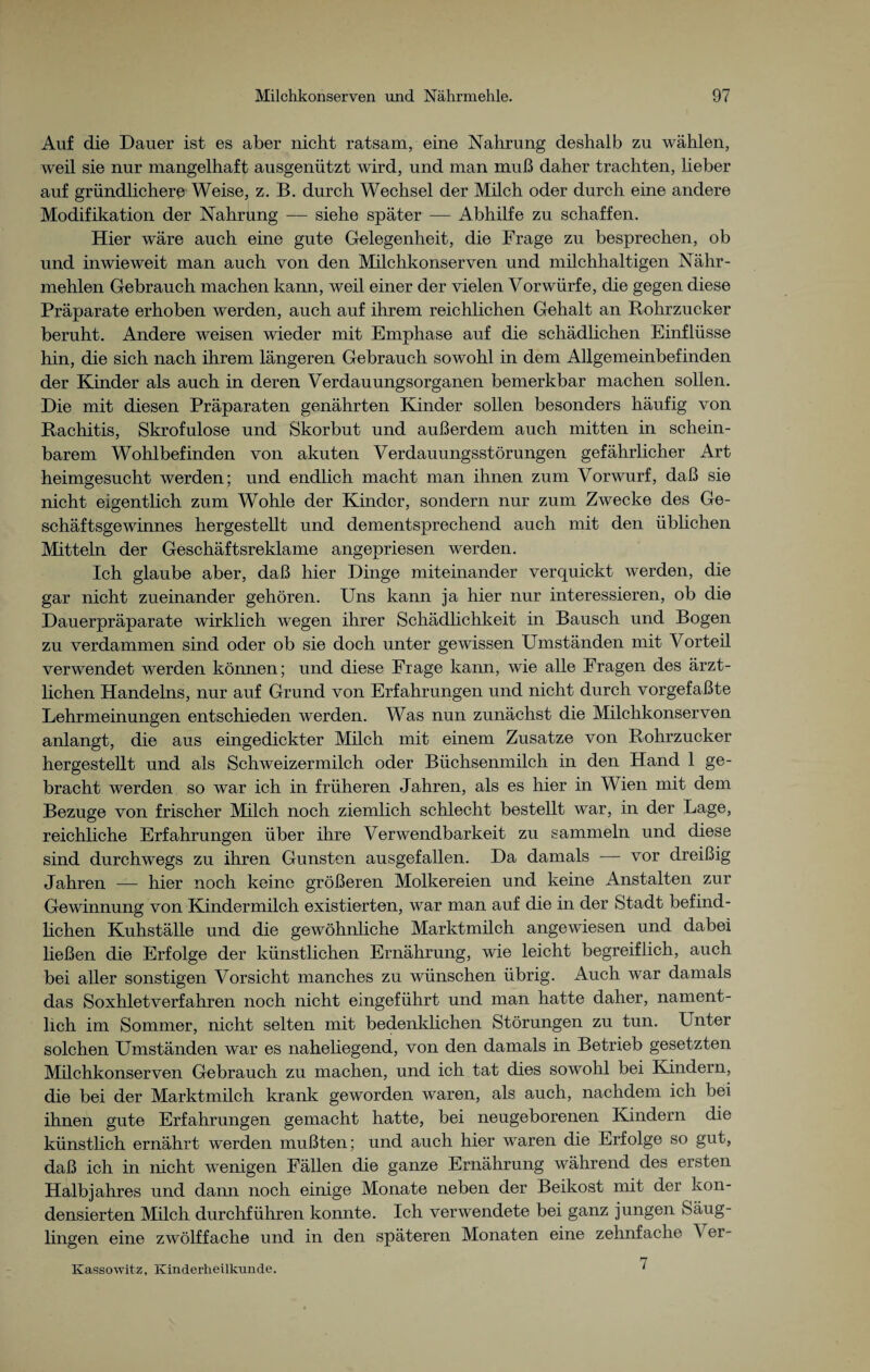 Auf die Dauer ist es aber nicht ratsam, eine Nahrung deshalb zu wählen, weil sie nur mangelhaft ausgenützt wird, und man muß daher trachten, lieber auf gründlichere Weise, z. B. durch Wechsel der Milch oder durch eine andere Modifikation der Nahrung — siehe später -— Abhilfe zu schaffen. Hier wäre auch eine gute Gelegenheit, die Frage zu besprechen, ob und inwieweit man auch von den Milchkonserven und milchhaltigen Nähr¬ mehlen Gebrauch machen kann, weil einer der vielen Vorwürfe, die gegen diese Präparate erhoben werden, auch auf ihrem reichlichen Gehalt an Rohrzucker beruht. Andere weisen wieder mit Emphase auf die schädlichen Einflüsse hin, die sich nach ihrem längeren Gebrauch sowohl in dem Allgemeinbefinden der Kinder als auch in deren Verdauungsorganen bemerkbar machen sollen. Die mit diesen Präparaten genährten Kinder sollen besonders häufig von Rachitis, Skrofulöse und Skorbut und außerdem auch mitten in schein¬ barem Wohlbefinden von akuten Verdauungsstörungen gefährlicher Art heimgesucht werden; und endlich macht man ihnen zum Vorwurf, daß sie nicht eigentlich zum Wohle der Kinder, sondern nur zum Zwecke des Ge¬ schäftsgewinnes hergestellt und dementsprechend auch mit den üblichen Mitteln der Geschäftsreklame angepriesen werden. Ich glaube aber, daß hier Dinge miteinander verquickt werden, die gar nicht zueinander gehören. Uns kann ja hier nur interessieren, ob die Dauerpräparate wirklich wegen ihrer Schädlichkeit in Bausch und Bogen zu verdammen sind oder ob sie doch unter gewissen Umständen mit Vorteil verwendet werden können; und diese Frage kann, wie alle Fragen des ärzt¬ lichen Handelns, nur auf Grund von Erfahrungen und nicht durch vorgefaßte Lehrmeinungen entschieden werden. Was nun zunächst die Milchkonserven anlangt, die aus eingedickter Milch mit einem Zusatze von Rohrzucker hergestellt und als Schweizermilch oder Büchsenmilch in den Hand 1 ge¬ bracht werden so war ich in früheren Jahren, als es hier in Wien mit dem Bezüge von frischer Milch noch ziemlich schlecht bestellt war, in der Lage, reichliche Erfahrungen über ihre Verwendbarkeit zu sammeln und diese sind durchwegs zu ihren Gunsten ausgefallen. Da damals — vor dreißig Jahren — hier noch keine größeren Molkereien und keine Anstalten zur Gewinnung von Kindermilch existierten, war man auf die in der Stadt befind¬ lichen Kuhställe und die gewöhnliche Marktmilch angewiesen und dabei ließen die Erfolge der künstlichen Ernährung, wie leicht begreiflich, auch bei aller sonstigen Vorsicht manches zu wünschen übrig. Auch war damals das Soxhletverfahren noch nicht eingeführt und man hatte daher, nament¬ lich im Sommer, nicht selten mit bedenklichen Störungen zu tun. Unter solchen Umständen war es naheliegend, von den damals in Betrieb gesetzten Milchkonserven Gebrauch zu machen, und ich tat dies sowohl bei Kindern, die bei der Marktmilch krank geworden waren, als auch, nachdem ich bei ihnen gute Erfahrungen gemacht hatte, bei neugeborenen Kindern die künstlich ernährt werden mußten; und auch hier waren die Erfolge so gut, daß ich in nicht wenigen Fällen die ganze Ernährung während des ersten Halbjahres und dann noch einige Monate neben der Beikost mit der kon¬ densierten Milch durchführen konnte. Ich verwendete bei ganz jungen Säug¬ lingen eine zwölffache und in den späteren Monaten eine zehnfache \ er- 7 Kassowitz, Kinderheilkunde. 1