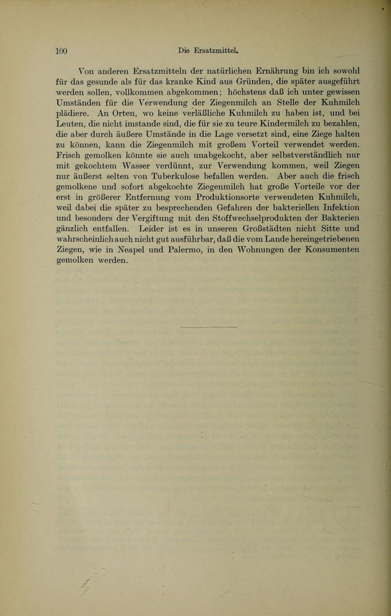 Von anderen Ersatzmitteln der natürlichen Ernährung bin ich sowohl für das gesunde als für das kranke Kind aus Gründen, die später ausgeführt werden sollen, vollkommen abgekommen; höchstens daß ich unter gewissen Umständen für die Verwendung der Ziegenmilch an Stelle der Kuhmilch plädiere. An Orten, wo keine verläßliche Kuhmilch zu haben ist, und bei Leuten, die nicht imstande sind, die für sie zu teure Kindermilch zu bezahlen, die aber durch äußere Umstände in die Lage versetzt sind, eine Ziege halten zu können, kann die Ziegenmilch mit großem Vorteil verwendet werden. Frisch gemolken könnte sie auch unabgekocht, aber selbstverständlich nur mit gekochtem Wasser verdünnt, zur Verwendung kommen, weil Ziegen nur äußerst selten von Tuberkulose befallen werden. Aber auch die frisch gemolkene und sofort abgekochte Ziegenmilch hat große Vorteile vor der erst in größerer Entfernung vom Produktionsorte verwendeten Kuhmilch, weil dabei die später zu besprechenden Gefahren der bakteriellen Infektion und besonders der Vergiftung mit den Stoffwechselprodukten der Bakterien gänzlich entfallen. Leider ist es in unseren Großstädten nicht Sitte und wahrscheinlich auch nicht gut ausführbar, daß die vom Lande hereingetriebenen Ziegen, wie in Neapel und Palermo, in den Wohnungen der Konsumenten gemolken werden.