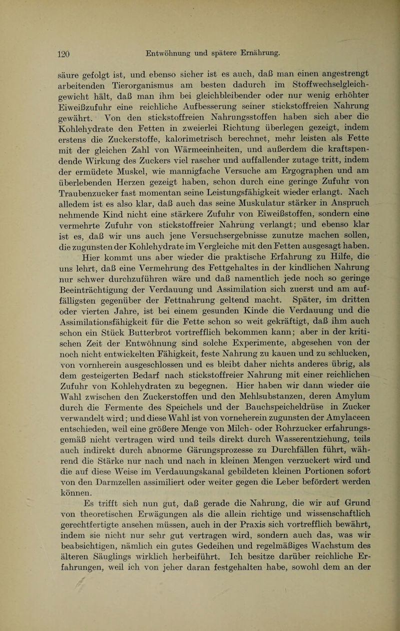 säure gefolgt ist, und ebenso sicher ist es auch, daß man einen angestrengt arbeitenden Tierorganismus am besten dadurch im Stoffwechselgleich¬ gewicht hält, daß man ihm bei gleichbleibender oder nur wenig erhöhter Eiweißzufuhr eine reichliche Aufbesserung seiner stickstoffreien Nahrung gewährt. Von den stickstoffreien Nahrungsstoffen haben sich aber die Kohlehydrate den Fetten in zweierlei Richtung überlegen gezeigt, indem erstens die Zuckerstoffe, kalorimetrisch berechnet, mehr leisten als Fette mit der gleichen Zahl von Wärmeeinheiten, und außerdem die kraftspen¬ dende Wirkung des Zuckers viel rascher und auffallender zutage tritt, indem der ermüdete Muskel, wie mannigfache Versuche am Ergographen und am überlebenden Herzen gezeigt haben, schon durch eine geringe Zufuhr von Traubenzucker fast momentan seine Leistungsfähigkeit wieder erlangt. Nach alledem ist es also klar, daß auch das seine Muskulatur stärker in Anspruch nehmende Kind nicht eine stärkere Zufuhr von Eiweißstoffen, sondern eine vermehrte Zufuhr von stickstoffreier Nahrung verlangt; und ebenso klar ist es, daß wir uns auch jene Versuchsergebnisse zunutze machen sollen, die zugunsten der Kohlehydrate im Vergleiche mit den Fetten ausgesagt haben. Hier kommt uns aber wieder die praktische Erfahrung zu Hilfe, die uns lehrt, daß eine Vermehrung des Fettgehaltes in der kindlichen Nahrung nur schwer durchzuführen wäre und daß namentlich jede noch so geringe Beeinträchtigung der Verdauung und Assimilation sich zuerst und am auf¬ fälligsten gegenüber der Fettnahrung geltend macht. Später, -im dritten oder vierten Jahre, ist bei einem gesunden Kinde die Verdauung und die Assimilationsfähigkeit für die Fette schon so weit gekräftigt, daß ihm auch schon ein Stück Butterbrot vortrefflich bekommen kann; aber in der kriti¬ schen Zeit der Entwöhnung sind solche Experimente, abgesehen von der noch nicht entwickelten Fähigkeit, feste Nahrung zu kauen und zu schlucken, von vornherein ausgeschlossen und es bleibt daher nichts anderes übrig, als dem gesteigerten Bedarf nach stickstoffreier Nahrung mit einer reichlichen Zufuhr von Kohlehydraten zu begegnen. Hier haben wir dann wieder die Wahl zwischen den Zuckerstoffen und den Mehlsubstanzen, deren Amylum durch die Fermente des Speichels und der Bauchspeicheldrüse in Zucker verwandelt wird; und diese Wahl ist von vorneherein zugunsten der Amylaceen entschieden, weil eine größere Menge von Milch- oder Rohrzucker erfahrungs¬ gemäß nicht vertragen wird und teils direkt durch Wasserentziehung, teils auch indirekt durch abnorme Gärungsprozesse zu Durchfällen führt, wäh¬ rend die Stärke nur nach und nach in kleinen Mengen verzuckert wird und die auf diese Weise im Verdauungskanal gebildeten Meinen Portionen sofort von den Darmzellen assimiliert oder weiter gegen die Leber befördert werden können. Es trifft sich nun gut, daß gerade die Nahrung, die wir auf Grund von theoretischen Envägungen als die allein richtige und wissenschaftlich gerechtfertigte ansehen müssen, auch in der Praxis sich vortrefflich bewährt, indem sie nicht nur sehr gut vertragen wird, sondern auch das, was wir beabsichtigen, nämlich ein gutes Gedeihen und regelmäßiges Wachstum des älteren Säuglings wirMich herbeiführt. Ich besitze darüber reichliche Er¬ fahrungen, weil ich von jeher daran festgehalten habe, sowohl dem an der