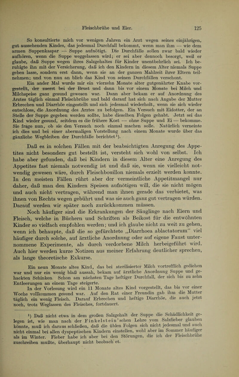 So konsultierte mich vor wenigen Jahren ein Arzt wegen seines einjährigen, gut aussehenden Kindes, das jedesmal Durchfall bekommt, wenn man ihm — wie dem armen Suppenkaspar — Suppe aufnötigt. Die Durchfälle sollen zwar bald wieder auf hören, wenn die Suppe weggelassen wird; er sei aber dennoch besorgt, weil er glaube, daß Suppe wegen ihres Salzgehaltes für Kinder unentbehrlich sei. Ich be¬ ruhigte ihn mit der Versicherung, daß ich den Kindern in diesem Alter niemals Suppe geben lasse, sondern erst dann, wenn sie an der ganzen Mahlzeit ihrer Eltern teil¬ nehmen; und von nun an blieb das Kind von seinen Durchfällen verschont. Ein ander Mal wurde mir ein vierzehn Monate alter gutgenährter Knabe vor¬ gestellt, der zuerst bei der Brust und dann bis vor einem Monate bei Milch und Milchspeise ganz gesund gewesen war. Dann aber bekam er auf Anordnung des Arztes täglich einmal Fleischbrühe und bald darauf hat sich nach Angabe der Mutter Erbrechen und Diarrhöe eingestellt und sich jedesmal wiederholt, wenn sie sich wieder entschloss, die Anordnung des Arztes zu befolgen. Ein Versuch mit Eidotter, der an Stelle der Suppe gegeben werden sollte, habe dieselben Folgen gehabt. Jetzt sei das Kind wieder gesund, seitdem es die frühere Kost — ohne Suppe und Ei — bekomme. Sie frage nun, ob sie den Versuch noch einmal machen solle. Natürlich verneinte ich dies und bei einer abermaligen Vorstellung nach einem Monate wurde über das gänzliche Wegbleiben der Durchfälle berichtet1). Daß es in solchen Fällen mit der beabsichtigten Anregung des Appe¬ tites nicht besonders gut bestellt ist, versteht sich wohl von selbst. Ich habe aber gefunden, daß bei Kindern in diesem Alter eine Anregung des Appetites fast niemals notwendig ist und daß sie, wenn sie vielleicht not¬ wendig gewesen wäre, durch Fleischbouillon niemals erzielt werden konnte. In den meisten Fällen rührt aber der vermeintliche Appetitmangel nur daher, daß man den Kindern Speisen aufnötigen will, die sie nicht mögen und auch nicht vertragen, während man ihnen gerade das verbietet, was ihnen von Hechts wegen gebührt und was sie auch ganz gut vertragen würden. Darauf werden wir später noch zurückkommen müssen. Noch häufiger sind die Erkrankungen der Säuglinge nach Eiern und Fleisch, welche in Büchern und Schriften als Beikost für die entwöhnten Kinder so vielfach empfohlen werden; und ich glaube nicht zu weit zu gehen, wenn ich behaupte, daß die so gefürchtete ,,Diarrhoea ablactatorunT ‘ viel häufiger durch solche, auf ärztliche Anordnung oder auf eigene Faust unter¬ nommene Experimente, als durch verdorbene Milch herbeigeführt wird. Auch hier werden kurze Notizen aus meiner Erfahrung deutlicher sprechen, als lange theoretische Exkurse. Ein neun Monate altes Kind, das bei sterilisierter Milch vortrefflich gediehen war und nur ein wenig blaß aussah, bekam auf ärztliche Anordnung Suppe und ge¬ hackten Schinken. Schon am nächsten Tage heftiger Durchfall, der sich bis zu zehn Entleerungen an einem Tage steigerte. In der Vorlesung wird ein 11 Monate altes Kind vorgestellt, das bis vor einer Woche vollkommen gesund war. Auf den Rat einer Freundin gab ihm die Mutter täglich ein wenig Fleisch. Darauf Erbrechen und heftige Diarrhöe, die auch jetzt noch, trotz Weglassen des Fleisches, fortdauert. i) Daß nicht etwa in dem großen Salzgehalt der Suppe die Schädlichkeit ge¬ legen ist, wie man nach der Fink eist ein ’ sehen Lehre vom Salzfieber glauben könnte, muß ich daraus schließen, daß die üblen Folgen sich nicht jedesmal und auch nicht einmal bei allen dyspeptischen Kindern einstellen, wohl aber im Sommer häufiger als im Winter. Fieber habe ich aber bei den Störungen, die ich der Fleischbrühe zuschreiben mußte, überhaupt nicht beobach et.