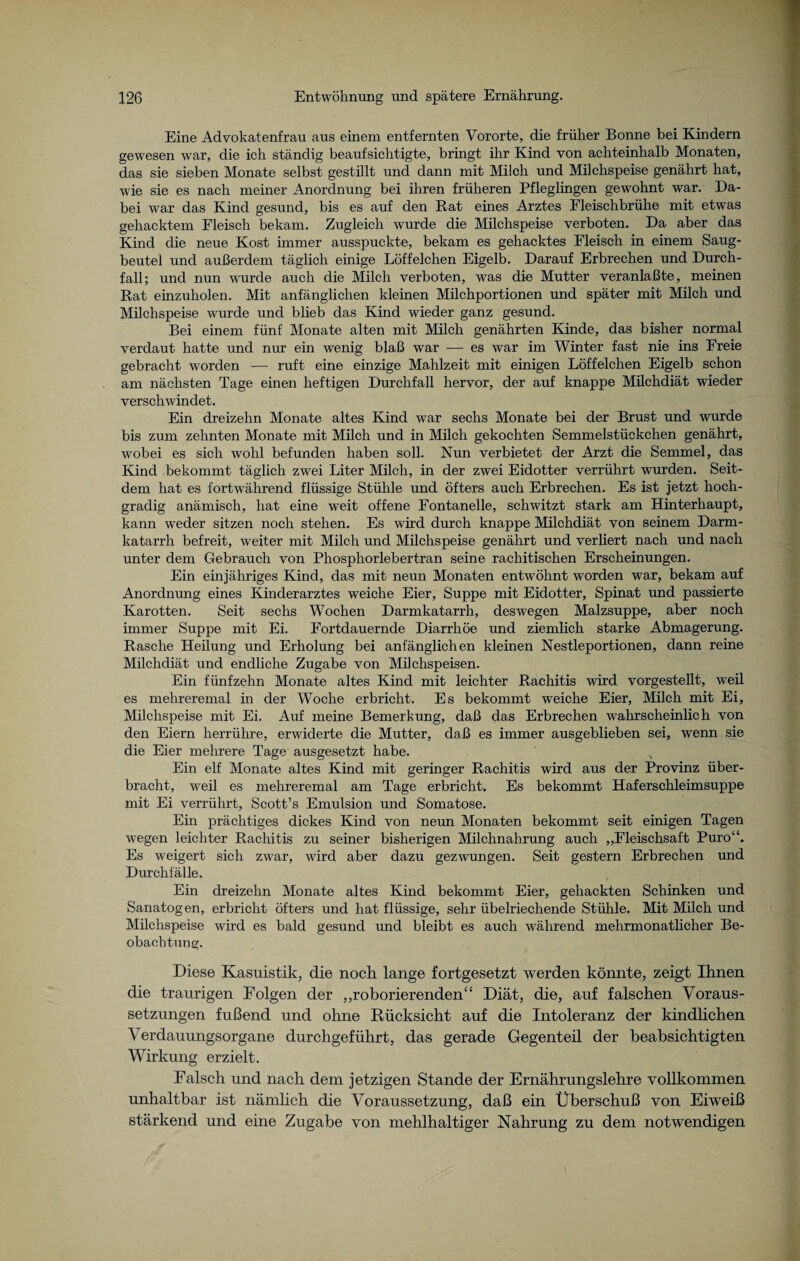 Eine Advokatenfrau aus einem entfernten Vororte, die früher Bonne bei Kindern gewesen war, die ich ständig beaufsichtigte, bringt ihr Kind von achteinhalb Monaten, das sie sieben Monate selbst gestillt und dann mit Milch und Milchspeise genährt hat, wie sie es nach meiner Anordnung bei ihren früheren Pfleglingen gewohnt war. Da¬ bei war das Kind gesund, bis es auf den Rat eines Arztes Fleischbrühe mit etwas gehacktem Fleisch bekam. Zugleich wurde die Milchspeise verboten. Da aber das Kind die neue Kost immer ausspuckte, bekam es gehacktes Fleisch in einem Saug¬ beutel und außerdem täglich einige Löffelchen Eigelb. Darauf Erbrechen und Durch¬ fall; und nun wurde auch die Milch verboten, was die Mutter veranlaßte, meinen Rat einzuholen. Mit anfänglichen kleinen Milchportionen und später mit Milch und Milchspeise wurde und blieb das Kind wieder ganz gesund. Bei einem fünf Monate alten mit Milch genährten Kinde, das bisher normal verdaut hatte und nur ein wenig blaß war — es war im Winter fast nie ins Freie gebracht worden — ruft eine einzige Mahlzeit mit einigen Löffelchen Eigelb schon am nächsten Tage einen heftigen Durchfall hervor, der auf knappe Müchdiät wieder verschwindet. Ein dreizehn Monate altes Kind war sechs Monate bei der Brust und wurde bis zum zehnten Monate mit Milch und in Milch gekochten Semmelstückchen genährt, wobei es sich wohl befunden haben soll. Nun verbietet der Arzt die Semmel, das Kind bekommt täglich zwei Liter Milch, in der zwei Eidotter verrührt wurden. Seit¬ dem hat es fortwährend flüssige Stühle und öfters auch Erbrechen. Es ist jetzt hoch¬ gradig anämisch, hat eine weit offene Fontanelle, schwitzt stark am Hinterhaupt, kann weder sitzen noch stehen. Es wird durch knappe Milchdiät von seinem Darm¬ katarrh befreit, weiter mit Milch und Milchspeise genährt und verliert nach und nach unter dem Gebrauch von Phosphorlebertran seine rachitischen Erscheinungen. Ein einjähriges Kind, das mit neun Monaten entwöhnt worden war, bekam auf Anordnung eines Kinderarztes weiche Eier, Suppe mit Eidotter, Spinat und passierte Karotten. Seit sechs Wochen Darmkatarrh, deswegen Malzsuppe, aber noch immer Suppe mit Ei. Fortdauernde Diarrhöe und ziemlich starke Abmagerung. Rasche Heilung und Erholung bei anfänglichen kleinen Nestleportionen, dann reine Milchdiät und endliche Zugabe von Milchspeisen. Ein fünfzehn Monate altes Kind mit leichter Rachitis wird vorgestellt, weil es mehreremal in der Woche erbricht. Es bekommt weiche Eier, Milch mit Ei, Milchspeise mit Ei. Auf meine Bemerkung, daß das Erbrechen wahrscheinlich von den Eiern herrühre, erwiderte die Mutter, daß es immer ausgeblieben sei, wenn sie die Eier mehrere Tage ausgesetzt habe. Ein elf Monate altes Kind mit geringer Rachitis wird aus der Provinz über¬ bracht, weil es mehreremal am Tage erbricht. Es bekommt Haferschleimsuppe mit Ei verrührt, Scott’s Emulsion und Somatose. Ein prächtiges dickes Kind von neun Monaten bekommt seit einigen Tagen wegen leichter Rachitis zu seiner bisherigen Milchnahrung auch „Fleischsaft Puro“. Es weigert sich zwar, wird aber dazu gezwungen. Seit gestern Erbrechen und Durchfälle. Ein dreizehn Monate altes Kind bekommt Eier, gehackten Schinken und Sanatogen, erbricht öfters und hat flüssige, sehr übelriechende Stühle. Mit Milch und Milchspeise wird es bald gesund und bleibt es auch während mehrmonatlicher Be¬ obachtung;. Diese Kasuistik, die noch lange fortgesetzt werden könnte, zeigt Ihnen die traurigen Folgen der „roborierenden“ Diät, die, auf falschen Voraus¬ setzungen fußend und ohne Rücksicht auf die Intoleranz der kindlichen Verdauungsorgane durchgeführt, das gerade Gegenteil der beabsichtigten Wirkung erzielt. Falsch und nach dem jetzigen Stande der Ernährungslehre vollkommen unhaltbar ist nämlich die Voraussetzung, daß ein Überschuß von Eiweiß stärkend und eine Zugabe von mehlhaltiger Nahrung zu dem notwendigen