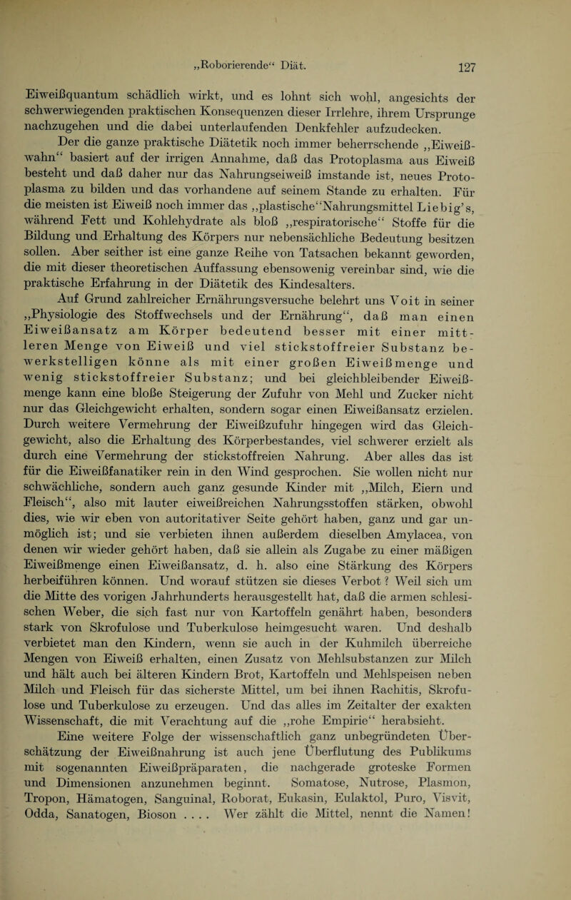 Eiweiß quantum schädlich wirkt, und es lohnt sich wohl, angesichts der schwerwiegenden praktischen Konsequenzen dieser Irrlehre, ihrem Ursprünge nachzugehen und die dabei unterlaufenden Denkfehler aufzudecken. Der die ganze praktische Diätetik noch immer beherrschende „Eiweiß¬ wahn“ basiert auf der irrigen Annahme, daß das Protoplasma aus Eiweiß besteht und daß daher nur das Nahrungseiweiß imstande ist, neues Proto¬ plasma zu bilden und das vorhandene auf seinem Stande zu erhalten. Für die meisten ist Eiweiß noch immer das „plastische“Nahrungsmittel Liebig’s, während Fett und Kohlehydrate als bloß „respiratorische“ Stoffe für die Bildung und Erhaltung des Körpers nur nebensächliche Bedeutung besitzen sollen. Aber seither ist eine ganze Beihe von Tatsachen bekannt geworden, die mit dieser theoretischen Auffassung ebensowenig vereinbar sind, wie die praktische Erfahrung in der Diätetik des Kindesalters. Auf Grund zahlreicher Ernährungsversuche belehrt uns Voit in seiner „Physiologie des Stoffwechsels und der Ernährung“, daß man einen Eiweißansatz am Körper bedeutend besser mit einer mitt¬ leren Menge von Eiweiß und viel stickstoffreier Substanz be¬ werkstelligen könne als mit einer großen Eiweißmenge und wenig stickstof freier Substanz; und bei gleichbleibender Eiweiß¬ menge kann eine bloße Steigerung der Zufuhr von Mehl und Zucker nicht nur das Gleichgewicht erhalten, sondern sogar einen Eiweißansatz erzielen. Durch weitere Vermehrung der Eiweißzufuhr hingegen wird das Gleich¬ gewicht, also die Erhaltung des Körperbestandes, viel schwerer erzielt als durch eine Vermehrung der stickstoffreien Nahrung. Aber alles das ist für die Eiweißfanatiker rein in den Wind gesprochen. Sie wollen nicht nur schwächliche, sondern auch ganz gesunde Kinder mit „Milch, Eiern und Fleisch“, also mit lauter eiweißreichen Nahrungsstoffen stärken, obwohl dies, wie wir eben von autoritativer Seite gehört haben, ganz und gar un¬ möglich ist; und sie verbieten ihnen außerdem dieselben Amylacea, von denen vir wieder gehört haben, daß sie allein als Zugabe zu einer mäßigen Eiweißmenge einen Eiweißansatz, d. h. also eine Stärkung des Körpers herbeiführen können. Und worauf stützen sie dieses Verbot ? Weil sich um die Mitte des vorigen Jahrhunderts herausgestellt hat, daß die armen schlesi¬ schen Weber, die sich fast nur von Kartoffeln genährt haben, besonders stark von Skrofulöse und Tuberkulose heimgesucht waren. Und deshalb verbietet man den Kindern, wenn sie auch in der Kuhmilch überreiche Mengen von Eiweiß erhalten, einen Zusatz von Mehlsubstanzen zur Milch und hält auch bei älteren Kindern Brot, Kartoffeln und Mehlspeisen neben Milch und Fleisch für das sicherste Mittel, um bei ihnen Rachitis, Skrofu¬ löse und Tuberkulose zu erzeugen. Und das alles im Zeitalter der exakten Wissenschaft, die mit Verachtung auf die „rohe Empirie“ herabsieht. Eine weitere Folge der wissenschaftlich ganz unbegründeten Über¬ schätzung der Eiweißnahrung ist auch jene Überflutung des Publikums mit sogenannten Eiweißpräparaten, die nachgerade groteske Formen und Dimensionen anzunehmen beginnt. Somatose, Nutrose, Plasmon, Tropon, Hämatogen, Sanguinal, Roborat, Eukasin, Eulaktol, Puro, Visvit, Odda, Sanatogen, Bioson .... Wer zählt die Mittel, nennt die Namen!