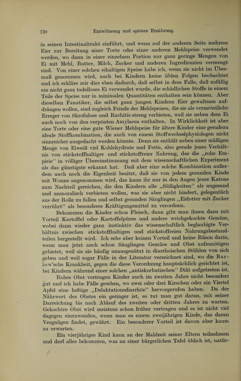 in seinen Intestinaltrakt einführt, und wenn auf der anderen Seite mehrere Eier zur Bereitung einer Torte oder einer anderen Mehlspeise verwendet werden, wo dann in einer einzelnen Portion nur ganz geringe Mengen von Ei mit Mehl, Butter, Milch, Zucker und anderen Ingredienzien vermengt sind. Von einer solchen eihaltigen Speise habe ich, wenn sie nicht im Über¬ maß genommen wird, auch bei Kindern keine üblen Folgen beobachtet und ich erkläre mir dies eben dadurch, daß selbst in dem Falle, daß zufällig ein nicht ganz tadelloses Ei verwendet wurde, die schädlichen Stoffe in einem Teile der Speise nur in minimalen Quantitäten enthalten sein können. Aber dieselben Fanatiker, die selbst ganz jungen Kindern Eier gewaltsam auf¬ drängen wollen, sind zugleich Feinde der Mehlspeisen, die sie als vermeintliche Erreger von Skrofulöse und Rachitis streng verbieten, wTeil sie neben dem Ei auch noch von den verpönten Amylacea enthalten. In Wirklichkeit ist aber eine Torte oder eine gute Wiener Mehlspeise für ältere Kinder eine geradezu ideale Stoffkombination, die auch von einem Stoffwechselphysiologen nicht sinnreicher ausgedacht werden könnte. Denn sie enthält neben einer mäßigen Menge von Eiweiß viel Kohlehydrate und Fette, also gerade jenes Verhält¬ nis von stickstoffhaltiger und stickstoffreier Nahrung, das die „rohe Em¬ pirie“ in völliger Übereinstimmung mit dem wissenschaftlichen Experiment als das günstigste erkannt hat. Daß aber eine solche Kombination außer¬ dem auch noch die Eigenheit besitzt, daß sie von jedem gesunden Kinde mit Wonne angenommen wird, das kann ihr nur in den Augen jener Katone zum Nachteil gereichen, die den Kindern alle „Süßigkeiten“ als ungesund und unmoralisch verbieten wollen, was sie aber nicht hindert, gelegentlich aus der Rolle zu fallen und selbst gesunden Säuglingen „Eidotter mit Zucker verrührt“ als besonderes Kräftigungsmittel zu verordnen. Bekommen die Kinder schon Fleisch, dann gibt man ihnen dazu mit Vorteil Kartoffel oder Kartoffelpüree und andere weichgekochte Gemüse, wobei dann wieder ganz instinktiv das wissenschaftlich beglaubigte Ver¬ hältnis zwischen stickstoffhaltigen und stickstoffreien Nahrungsbestand¬ teilen hergestellt wird. Ich sehe aber keinen Vorteil und keine Räson darin, wenn man jetzt auch schon Säuglingen Gemüse und Obst aufzunötigen gebietet, weil sie sie häufig unausgenützt in diarrhoischen Stühlen von sich geben und weil sogar Fälle in der Literatur verzeichnet sind, wo die Bar- low’sche Krankheit, gegen die diese Verordnung hauptsächlich gerichtet ist, bei Kindern während einer solchen „antiskorbutischen“ Diät aufgetreten ist. Rohes Obst vertragen Kinder auch im zweiten Jahre nicht besonders gut und ich habe Fälle gesehen, wo zwei oder drei Kirschen oder ein Viertel Apfel eine heftige „Delaktationsdiarrhöe“ hervorgerufen haben. Da der Nährwert des Obstes ein geringer ist, so tut man gut daran, mit seiner Darreichung bis nach Ablauf des zweiten oder dritten Jahres zu warten. Gekochtes Obst wird meistens schon früher vertragen und es ist nicht viel dagegen einzuwenden, wenn man es einem zweijährigen Kinde, das daran Vergnügen findet, gewährt. Ein besonderer Vorteil ist davon aber kaum zu erwarten. Ein vierjähriges Kind kann an der Mahlzeit seiner Eltern teilnehmen und darf alles bekommen, was an einer bürgerlichen Tafel üblich ist, natür-