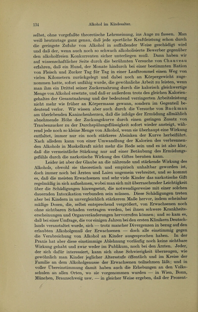 selbst, ohne vorgefaßte theoretische Lehrmeinung, ins Auge zu fassen. Man weiß heutzutage ganz genau, daß jede sportliche Kraftleistung schon durch die geringste Zufuhr von Alkohol in auffallender Weise geschädigt wird und daß der, wenn auch noch so schwach alkoholisierte Bewerber gegenüber den alkoholfreien Konkurrenten sicher unterliegen muß. Dann haben wir auf wissenschaftlicher Seite durch die berühmten Versuche von Chauveau erfahren, daß ein Hund, der Monate hindurch bei einer bestimmten Ration von Fleisch und Zucker Tag für Tag in einer Lauftrommel einen Weg von vielen Kilometern zurückgelegt und dabei noch an Körpergewicht zuge¬ nommen hatte, sofort unfähig wurde, die gewöhnliche Arbeit zu leisten, wenn man ihm ein Drittel seiner Zuckernahrung durch die kalorisch gleichwertige Menge von Alkohol ersetzte, und daß er außerdem trotz des gleichen Kalorien¬ gehaltes der Gesamtnahrung und der bedeutend verringerten Arbeitsleistung nicht mehr wie früher an Körpermasse gewann, sondern im Gegenteil be¬ deutend verlor. Wir wissen aber auch durch die Versuche von Back man am überlebenden Kaninchenherzen, daß die infolge der Ermüdung allmählich abnehmende Höhe der Zuckungskurve durch einen geringen Zusatz von Traubenzucker zu der Durchspülungsflüssigkeit sofort wieder ansteigt, wäh¬ rend jede noch so kleine Menge von Alkohol, wenn sie überhaupt eine Wirkung entfaltet, immer nur ein noch stärkeres Absinken der Kurve herbeiführt. Nach alledem kann von einer Umwandlung der Kalorien des verbrennen¬ den Alkohols in Muskelkraft nicht mehr die Rede sein und es ist also klar, daß die vermeintliche Stärkung nur auf einer Betäubung des Ermüdungs¬ gefühls durch die narkotische Wirkung des Giftes beruhen kann. Leider ist aber der Glaube an die nährende und stärkende Wirkung des Alkohols, obwohl sie theoretisch und empirisch unhaltbar geworden ist, doch immer noch bei Ärzten und Laien ungemein verbreitet, und so kommt es, daß die meisten Erwachsenen und sehr viele Kinder das narkotische Gift regelmäßig in sich auf nehmen, wobei man sich mit überraschender Leichtigkeit über die Schädigungen hinwegsetzt, die notwendigerweise mit einer solchen dauernden Intoxikation verbunden sein müssen. Diese Schädigungen treten aber bei Kindern in unvergleichlich stärkerem Maße hervor, indem scheinbar mäßige Dosen, die, selbst entsprechend vergrößert, von Erwachsenen noch ohne sichtbaren Schaden vertragen werden, bei ihnen schwere Krankheits¬ erscheinungen und Organ Veränderungen hervorrufen können; und so kam es, daß bei einer Umfrage, die vor einigen Jahren bei den ersten Klinikern Deutsch¬ lands veranstaltet wurde, sich — trotz mancher Divergenzen in bezug auf den erlaubten Alkoholgenuß der Erwachsenen — doch alle einstimmig gegen die Verabreichung von Alkohol an Kinder ausgesprochen haben. In der Praxis hat aber diese einstimmige Ablehnung vorläufig noch keine sichtbare Wirkung gehabt und zwar weder im Publikum, noch bei den Ärzten. Jeder, der sich dafür interessiert, kann sich ohne Schwierigkeit überzeugen, wie gewöhnlich man Kinder jeglicher Altersstufe öffentlich und im Kreise der Familie an dem Alkoholgenusse der Erwachsenen teilnehmen läßt; und in voller Übereinstimmung damit haben auch die Erhebungen an den Volks¬ schulen an allen Orten, wo sie vorgenommen wurden — in Wien, Bonn, München, Braunschweig usw. — in gleicher Weise ergeben, daß der Prozent-