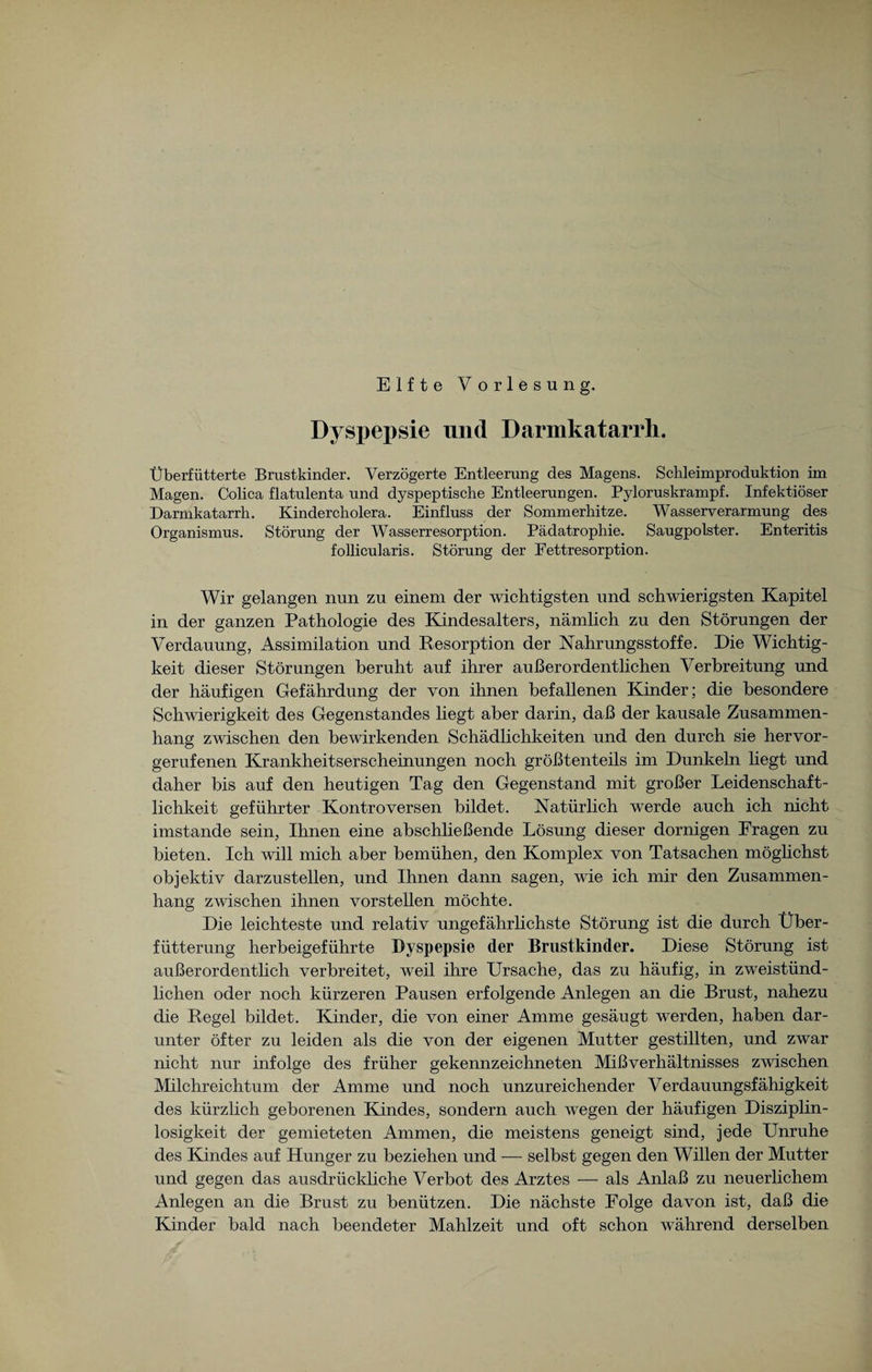 Elfte Vorlesung. Dyspepsie und Darmkatarrh. Überfütterte Brustkinder. Verzögerte Entleerung des Magens. Schleimproduktion im Magen. Colica flatulenta und dyspeptische Entleerungen. Pyloruskrampf. Infektiöser Darmkatarrh. Kindercholera. Einfluss der Sommerhitze. Wasserverarmung des Organismus. Störung der Wasserresorption. Pädatrophie. Saugpolster. Enteritis follicularis. Störung der Fettresorption. Wir gelangen nun zu einem der wichtigsten und schwierigsten Kapitel in der ganzen Pathologie des Kindesalters, nämlich zu den Störungen der Verdauung, Assimilation und Resorption der Nahrungsstoffe. Die Wichtig¬ keit dieser Störungen beruht auf ihrer außerordentlichen Verbreitung und der häufigen Gefährdung der von ihnen befallenen Kinder; die besondere Schwierigkeit des Gegenstandes liegt aber darin, daß der kausale Zusammen¬ hang zwischen den bewirkenden Schädlichkeiten und den durch sie hervor¬ gerufenen Krankheitserscheinungen noch größtenteils im Dunkeln liegt und daher bis auf den heutigen Tag den Gegenstand mit großer Leidenschaft¬ lichkeit geführter Kontroversen bildet. Natürlich werde auch ich nicht imstande sein, Ihnen eine abschließende Lösung dieser dornigen Fragen zu bieten. Ich will mich aber bemühen, den Komplex von Tatsachen möghchst objektiv darzustellen, und Ihnen dann sagen, wie ich mir den Zusammen¬ hang zwischen ihnen vorstellen möchte. Die leichteste und relativ ungefährlichste Störung ist die durch Über¬ fütterung herbeigeführte Dyspepsie der Brustkinder. Diese Störung ist außerordentlich verbreitet, weil ihre Ursache, das zu häufig, in zweistünd¬ lichen oder noch kürzeren Pausen erfolgende Anlegen an die Brust, nahezu die Regel bildet. Kinder, die von einer Amme gesäugt werden, haben dar¬ unter öfter zu leiden als die von der eigenen Mutter gestillten, und zwar nicht nur infolge des früher gekennzeichneten Mißverhältnisses zwischen Milchreichtum der Amme und noch unzureichender Verdauungsfähigkeit des kürzlich geborenen Kindes, sondern auch wegen der häufigen Disziplin¬ losigkeit der gemieteten Ammen, die meistens geneigt sind, jede Unruhe des Kindes auf Hunger zu beziehen und — selbst gegen den Willen der Mutter und gegen das ausdrückliche Verbot des Arztes — als Anlaß zu neuerlichem Anlegen an die Brust zu benützen. Die nächste Folge davon ist, daß die Kinder bald nach beendeter Mahlzeit und oft schon während derselben