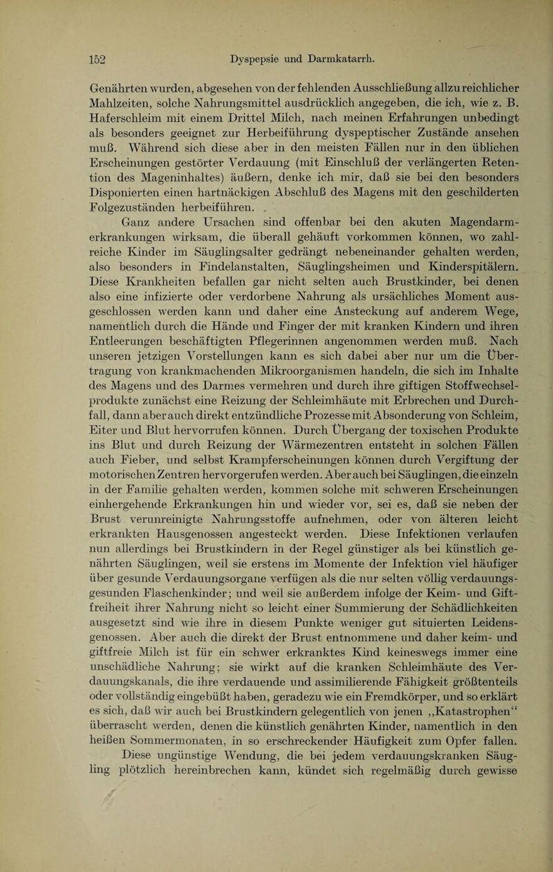 Genährten wurden, abgesehen von der fehlenden Ausschließung allzu reichlicher Mahlzeiten, solche Nahrungsmittel ausdrücklich angegeben, die ich, wie z. B. Haferschleim mit einem Drittel Milch, nach meinen Erfahrungen unbedingt als besonders geeignet zur Herbeiführung dyspeptischer Zustände ansehen muß. Während sich diese aber in den meisten Fällen nur in den üblichen Erscheinungen gestörter Verdauung (mit Einschluß der verlängerten Reten¬ tion des Mageninhaltes) äußern, denke ich mir, daß sie bei den besonders Disponierten einen hartnäckigen Abschluß des Magens mit den geschilderten Folgezuständen herbeiführen. . Ganz andere Ursachen sind offenbar bei den akuten Magendarm¬ erkrankungen wirksam, die überall gehäuft Vorkommen können, wo zahl¬ reiche Kinder im Säuglingsalter gedrängt nebeneinander gehalten werden, also besonders in Findelanstalten, Säuglingsheimen und Kinder Spitälern. Diese Krankheiten befallen gar nicht selten auch Brustkinder, bei denen also eine infizierte oder verdorbene Nahrung als ursächliches Moment aus¬ geschlossen werden kann und daher eine Ansteckung auf anderem Wege, namentlich durch die Hände und Finger der mit kranken Kindern und ihren Entleerungen beschäftigten Pflegerinnen angenommen werden muß. Nach unseren jetzigen Vorstellungen kann es sich dabei aber nur um die Über¬ tragung von krankmachenden Mikroorganismen handeln, die sich im Inhalte des Magens und des Darmes vermehren und durch ihre giftigen Stoffwechsel¬ produkte zunächst eine Reizung der Schleimhäute mit Erbrechen und Durch¬ fall, dann aber auch direkt entzündliche Prozesse mit Absonderung von Schleim, Eiter und Blut hervorrufen können. Durch Übergang der toxischen Produkte ins Blut und durch Reizung der Wärmezentren entsteht in solchen Fällen auch Fieber, und selbst Krampferscheinungen können durch Vergiftung der motorischen Zentren hervorgerufen w7erden. Aber auch bei Säuglingen, die einzeln in der Familie gehalten werden, kommen solche mit schweren Erscheinungen einhergehende Erkrankungen hin und wieder vor, sei es, daß sie neben der Brust verunreinigte Nahrungsstoffe aufnehmen, oder von älteren leicht erkrankten Hausgenossen angesteckt werden. Diese Infektionen verlaufen nun allerdings bei Brustkindern in der Regel günstiger als bei künsthch ge¬ nährten Säuglingen, weil sie erstens im Momente der Infektion viel häufiger über gesunde Verdauungsorgane verfügen als die nur selten völlig verdauungs- gesunden Flaschenkinder; und weil sie außerdem infolge der Keim- und Gift¬ freiheit ihrer Nahrung nicht so leicht einer Summierung der Schädlichkeiten ausgesetzt sind wie ihre in diesem Punkte weniger gut situierten Leidens¬ genossen. Aber auch die direkt der Brust entnommene und daher keim- und giftfreie Milch ist für ein schwer erkranktes Kind keineswegs immer eine unschädliche Nahrung; sie wirkt auf die kranken Schleimhäute des Ver¬ dauungskanals, die ihre verdauende und assimilierende Fähigkeit größtenteils oder vollständig eingebüßt haben, geradezu wie ein Fremdkörper, und so erklärt es sich, daß wir auch bei Brustkindern gelegentlich von jenen „Katastrophen“ überrascht werden, denen die künstlich genährten Kinder, namentlich in den heißen Sommermonaten, in so erschreckender Häufigkeit zum Opfer fallen. Diese ungünstige Wendung, die bei jedem verdauungskranken Säug¬ ling plötzlich hereinbrechen kann, kündet sich regelmäßig durch gewisse