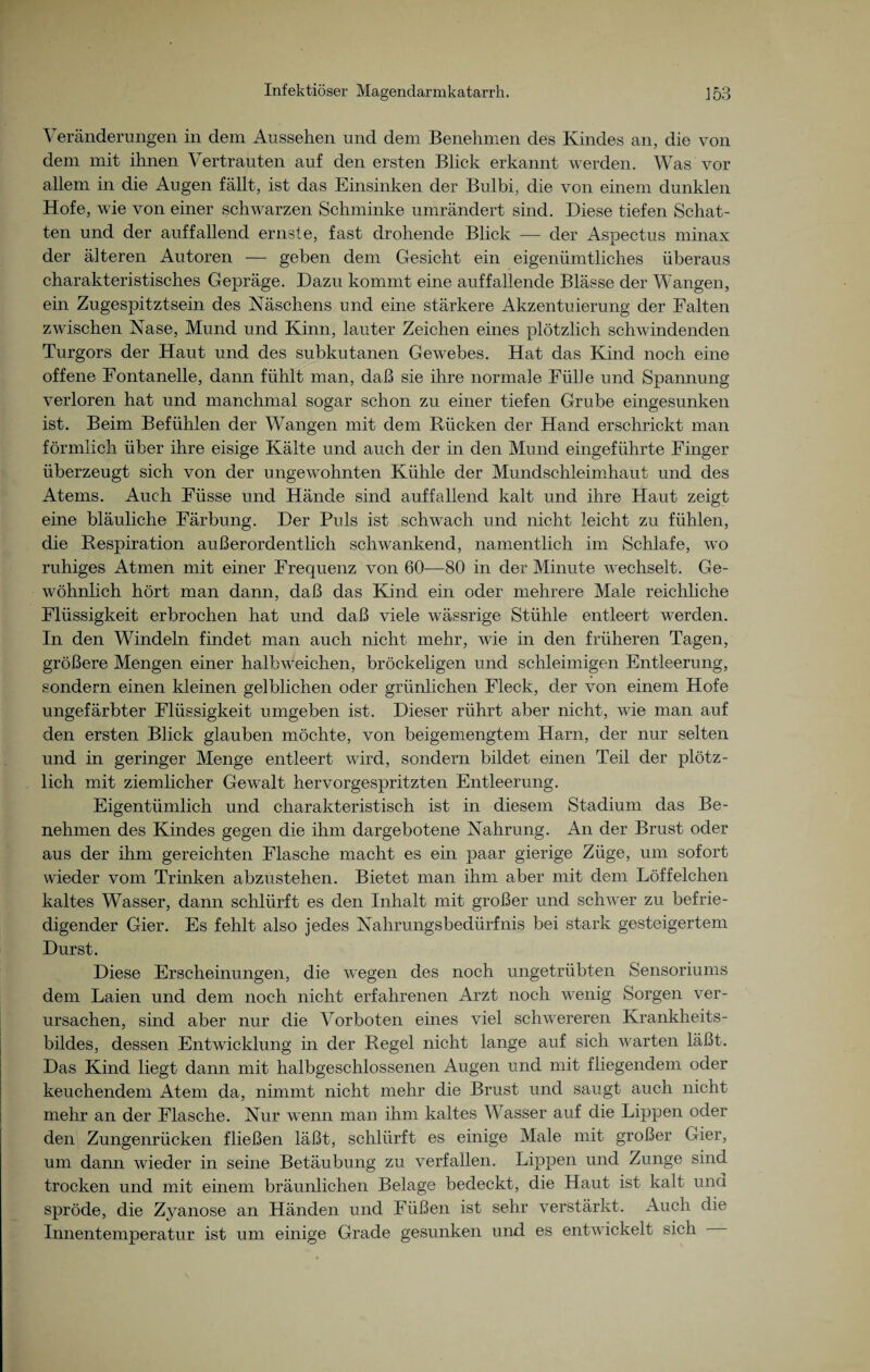 Veränderungen in dem Aussehen und dem Benehmen des Kindes an, die von dem mit ihnen Vertrauten auf den ersten Blick erkannt werden. Was vor allem in die Augen fällt, ist das Einsinken der Bulbi, die von einem dunklen Hofe, wie von einer schwarzen Schminke umrändert sind. Diese tiefen Schat¬ ten und der auffallend ernste, fast drohende Blick — der Aspectus minax der älteren Autoren — geben dem Gesicht ein eigeniimtlich.es überaus charakteristisches Gepräge. Dazu kommt eine auffallende Blässe der Wangen, ein Zugespitztsein des Naschens und eine stärkere Akzentuierung der Falten zwischen Nase, Mund und Kinn, lauter Zeichen eines plötzlich schwindenden Turgors der Haut und des subkutanen Gewebes. Hat das Kind noch eine offene Fontanelle, dann fühlt man, daß sie ihre normale Fülle und Spannung verloren hat und manchmal sogar schon zu einer tiefen Grube eingesunken ist. Beim Befühlen der Wangen mit dem Bücken der Hand erschrickt man förmlich über ihre eisige Kälte und auch der in den Mund eingeführte Finger überzeugt sich von der ungewohnten Kühle der Mundschleimhaut und des Atems. Auch Füsse und Hände sind auffallend kalt und ihre Haut zeigt eine bläuliche Färbung. Der Puls ist schwach und nicht leicht zu fühlen, die Respiration außerordentlich schwankend, namentlich im Schlafe, wo ruhiges Atmen mit einer Frequenz von 60—80 in der Minute wechselt. Ge¬ wöhnlich hört man dann, daß das Kind ein oder mehrere Male reichliche Flüssigkeit erbrochen hat und daß viele wässrige Stühle entleert werden. In den Windeln findet man auch nicht mehr, wie in den früheren Tagen, größere Mengen einer halbweichen, bröckeligen und schleimigen Entleerung, sondern einen kleinen gelblichen oder grünlichen Fleck, der von einem Hofe ungefärbter Flüssigkeit umgeben ist. Dieser rührt aber nicht, Avie man auf den ersten Blick glauben möchte, von beigemengtem Harn, der nur selten und in geringer Menge entleert wird, sondern bildet einen Teil der plötz¬ lich mit ziemlicher Gewalt hervorgespritzten Entleerung. Eigentümlich und charakteristisch ist in diesem Stadium das Be¬ nehmen des Kindes gegen die ihm dargebotene Nahrung. An der Brust oder aus der ihm gereichten Flasche macht es ein paar gierige Züge, um sofort wieder vom Trinken abzustehen. Bietet man ihm aber mit dem Löffeichen kaltes Wasser, dann schlürft es den Inhalt mit großer und schwer zu befrie¬ digender Gier. Es fehlt also jedes Nahrungsbedürfnis bei stark gesteigertem Durst. Diese Erscheinungen, die wegen des noch ungetrübten Sensoriums dem Laien und dem noch nicht erfahrenen Arzt noch wenig Sorgen ver¬ ursachen, sind aber nur die Vorboten eines viel schwereren Krankheits¬ bildes, dessen Entwicklung in der Regel nicht lange auf sich warten läßt. Das Kind liegt dann mit halbgeschlossenen Augen und mit fliegendem oder keuchendem Atem da, nimmt nicht mehr die Brust und saugt auch nicht mehr an der Flasche. Nur wenn man ihm kaltes Wasser auf die Lippen oder den Zungenrücken fließen läßt, schlürft es einige Male mit großer Gier, um dann wieder in seine Betäubung zu verfallen. Lippen und Zunge sind trocken und mit einem bräunlichen Belage bedeckt, die Haut ist kalt und spröde, die Zyanose an Händen und Füßen ist sehr verstärkt. Auch die Innentemperatur ist um einige Grade gesunken und es entwickelt sich