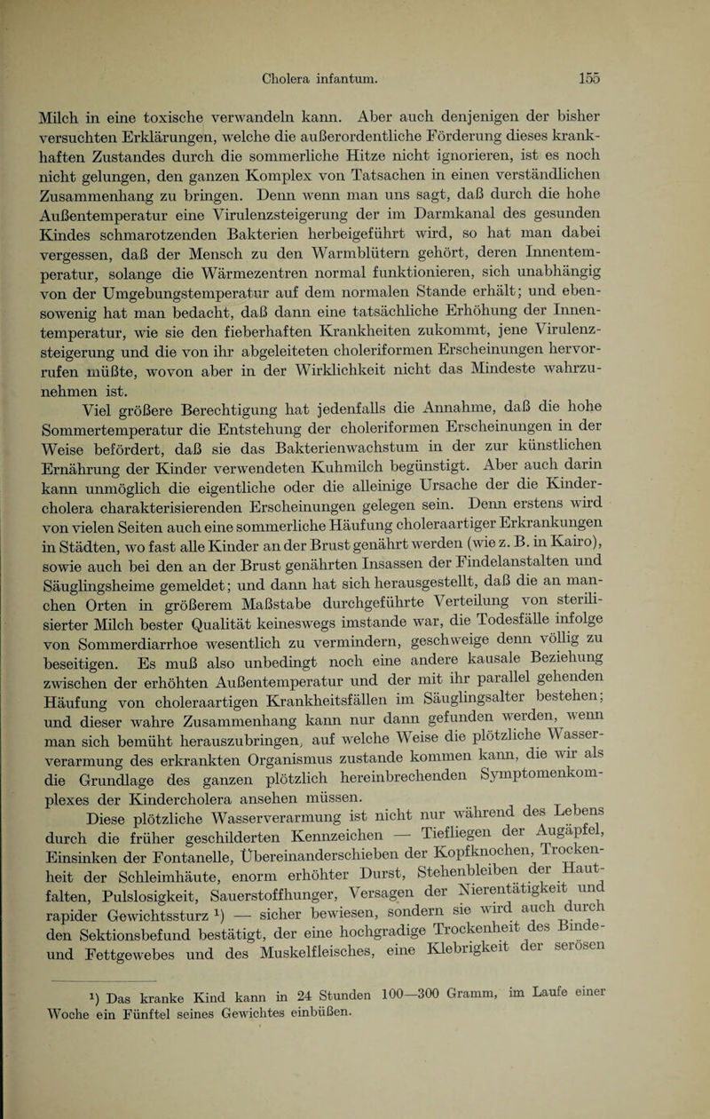 Milch in eine toxische verwandeln kann. Aber auch denjenigen der bisher versuchten Erklärungen, welche die außerordentliche Förderung dieses krank¬ haften Zustandes durch die sommerliche Hitze nicht ignorieren, ist es noch nicht gelungen, den ganzen Komplex von Tatsachen in einen verständlichen Zusammenhang zu bringen. Denn wenn man uns sagt, daß durch die hohe Außentemperatur eine Virulenzsteigerung der im Darmkanal des gesunden Kindes schmarotzenden Bakterien herbeigeführt wird, so hat man dabei vergessen, daß der Mensch zu den Warmblütern gehört, deren Innentem¬ peratur, solange die Wärmezentren normal funktionieren, sich unabhängig von der Umgebungstemperatur auf dem normalen Stande erhält; und eben¬ sowenig hat man bedacht, daß dann eine tatsächliche Erhöhung der Innen¬ temperatur, wie sie den fieberhaften Krankheiten zukommt, jene \ irulenz- steigerung und die von ihr abgeleiteten choleriformen Erscheinungen her vor¬ rufen müßte, wovon aber in der Wirklichkeit nicht das Mindeste wahrzu- nehmen ist. Viel größere Berechtigung hat jedenfalls die Annahme, daß die hohe Sommertemperatur die Entstehung der choleriformen Erscheinungen in der Weise befördert, daß sie das Bakterienwachstum in der zur künstlichen Ernährung der Kinder verwendeten Kuhmilch begünstigt. Aber auch darin kann unmöglich die eigentliche oder die alleinige Ursache der die Kinder¬ cholera charakterisierenden Erscheinungen gelegen sein. Denn erstens wird von vielen Seiten auch eine sommerliche Häufung choleraartiger Erkrankungen in Städten, wo fast alle Kinder an der Brust genährt werden (wie z. B. in Kairo), sowie auch bei den an der Brust genährten Insassen der Findelanstalten und Säuglingsheime gemeldet; und dann hat sich herausgestellt, daß die an man¬ chen Orten in größerem Maßstabe durchgeführte Verteilung von steiili- sierter Milch bester Qualität keineswegs imstande war, die Todesfälle infolge von Sommerdiarrhoe wesentlich zu vermindern, geschweige denn völlig zu beseitigen. Es muß also unbedingt noch eine andere kausale Beziehung zwischen der erhöhten Außentemperatur und der mit ihr parallel gehenden Häufung von choleraartigen Krankheitsfällen im Säuglingsalter bestehen, und dieser wahre Zusammenhang kann nur dann gefunden werden, wenn man sich bemüht herauszubringem auf welche Weise die plötzliche W asser Verarmung des erkrankten Organismus zustande kommen kann, die wir a s die Grundlage des ganzen plötzlich hereinbrechenden Symptomenkom- plexes der Kindercholera ansehen müssen. Diese plötzliche Wasserverarmung ist nicht nur während des Bebens durch die früher geschilderten Kennzeichen Tiefliegen der Aiigäp e , Einsinken der Fontanelle, Übereinanderschieben der Kopfknochen Trocken¬ heit der Schleimhäute, enorm erhöhter Durst, Stehenbleiben c er aut falten, Pulslosigkeit, Sauerstoffhunger, Versagen der Nierentätigkeit und rapider Gewichtssturz x) — sicher bewiesen, sondern sie wir auc u^c den Sektionsbefund bestätigt, der eine hochgradige Trockenheit des Binde- und Fettgewebes und des Muskelfleisches, eine Klebrigkeit er serösen i) Das kranke Kind kann in 24 Stunden 100—300 Gramm, im Laufe einer Woche ein Fünftel seines Gewichtes einbüßen.