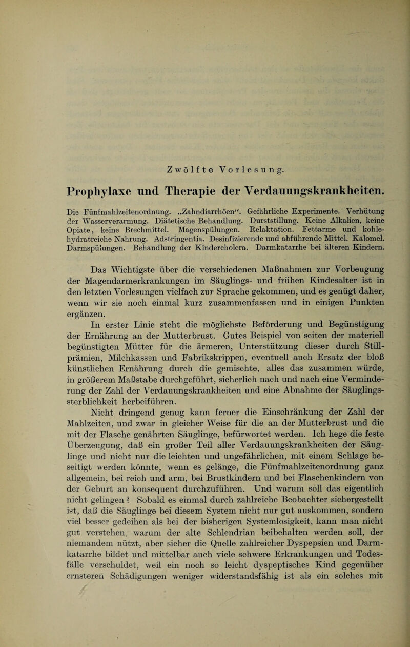 Zwölfte Vorlesung. Prophylaxe und Therapie der Verdauungskrankheiten. Die Fünfmahlzeitenordnung. „Zahndiarrhöen“. Gefährliche Experimente. Verhütung der Wasserverarmung. Diätetische Behandlung. Durststillung. Keine Alkalien, keine Opiate, keine Brechmittel. Magenspülungen. Relaktation. Fettarme und kohle¬ hydratreiche Nahrung. Adstringentia. Desinfizierende und abführende Mittel. Kalomel. Darmspülungen. Behandlung der Kindercholera. Darmkatarrhe bei älteren Kindern. Das Wichtigste über die verschiedenen Maßnahmen zur Vorbeugung der Magendarmerkrankungen im Säuglings- und frühen Kindesalter ist in den letzten Vorlesungen vielfach zur Sprache gekommen, und es genügt daher, wenn wir sie noch einmal kurz zusammenfassen und in einigen Punkten ergänzen. In erster Linie steht die möglichste Beförderung und Begünstigung der Ernährung an der Mutterbrust. Gutes Beispiel von seiten der materiell begünstigten Mütter für die ärmeren, Unterstützung dieser durch Still¬ prämien, Milchkassen und Fabrikskrippen, eventuell auch Ersatz der bloß künstlichen Ernährung durch die gemischte, alles das zusammen würde, in größerem Maßstabe durchgeführt, sicherlich nach und nach eine Verminde¬ rung der Zahl der Verdauungskrankheiten und eine Abnahme der Säuglings¬ sterblichkeit herbeiführen. Nicht dringend genug kann ferner die Einschränkung der Zahl der Mahlzeiten, und zwar in gleicher Weise für die an der Mutterbrust und die mit der Flasche genährten Säuglinge, befürwortet werden. Ich hege die feste Überzeugung, daß ein großer Teil aller Verdauungskrankheiten der Säug¬ linge und nicht nur die leichten und ungefährlichen, mit einem Schlage be¬ seitigt werden könnte, wenn es gelänge, die Fünfmahlzeitenordnung ganz allgemein, bei reich und arm, bei Brustkindern und bei Flaschenkindern von der Geburt an konsequent durchzuführen. Und warum soll das eigentlich nicht gelingen ? Sobald es einmal durch zahlreiche Beobachter sichergestellt ist, daß die Säuglinge bei diesem System nicht nur gut auskommen, sondern viel besser gedeihen als bei der bisherigen Systemlosigkeit, kann man nicht gut verstehen, warum der alte Schlendrian beibehalten werden soll, der niemandem nützt, aber sicher die Quelle zahlreicher Dyspepsien und Darm¬ katarrhe bildet und mittelbar auch viele schwere Erkrankungen und Todes¬ fälle verschuldet, weil ein noch so leicht dyspeptisches Kind gegenüber ernsteren Schädigungen weniger widerstandsfähig ist als ein solches mit