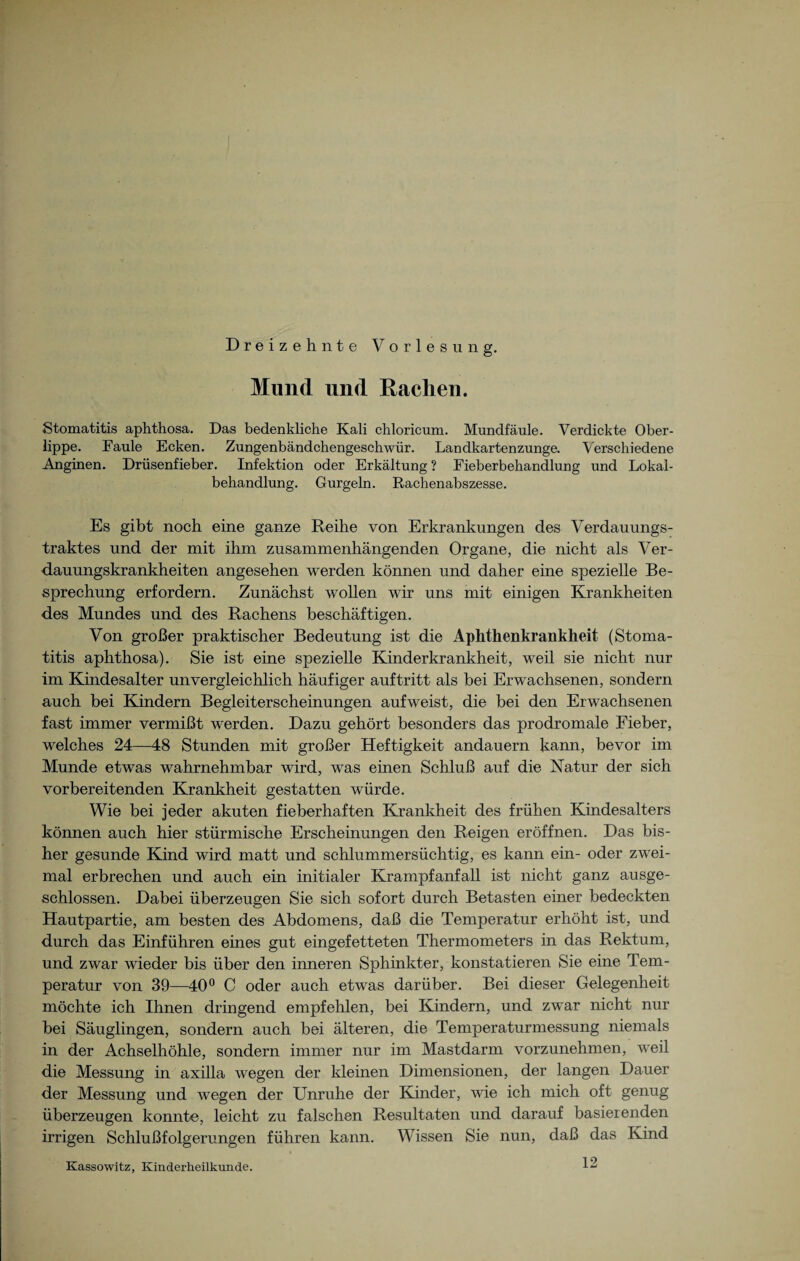 Dreizehnte Yorl e s u n g. Mund und Rachen. Stomatitis aphthosa. Das bedenkliche Kali chloricum. Mundfäule. Verdickte Ober¬ lippe. Faule Ecken. Zungenbändchengeschwür. Landkartenzunge. Verschiedene Anginen. Drüsenfieber. Infektion oder Erkältung? Eieberbehandlung und Lokal¬ behandlung. Gurgeln. Rachenabszesse. Es gibt noch eine ganze Reihe von Erkrankungen des Verdauungs¬ traktes und der mit ihm zusammenhängenden Organe, die nicht als Ver¬ dauungskrankheiten angesehen werden können und daher eine spezielle Be¬ sprechung erfordern. Zunächst wollen wir uns mit einigen Krankheiten des Mundes und des Rachens beschäftigen. Von großer praktischer Bedeutung ist die Aplithenkrankheit (Stoma¬ titis aphthosa). Sie ist eine spezielle Kinderkrankheit, weil sie nicht nur im Kindesalter unvergleichlich häufiger auftritt als bei Erwachsenen, sondern auch bei Kindern Begleiterscheinungen aufweist, die bei den Erwachsenen fast immer vermißt werden. Dazu gehört besonders das prodromale Fieber, welches 24—48 Stunden mit großer Heftigkeit andauern kann, bevor im Munde etwas wahrnehmbar wird, was einen Schluß auf die Natur der sich vorbereitenden Krankheit gestatten würde. Wie bei jeder akuten fieberhaften Krankheit des frühen Kindesalters können auch hier stürmische Erscheinungen den Reigen eröffnen. Das bis¬ her gesunde Kind wird matt und schlummersüchtig, es kann ein- oder zwei¬ mal erbrechen und auch ein initialer Krampfanfall ist nicht ganz ausge¬ schlossen. Dabei überzeugen Sie sich sofort durch Betasten einer bedeckten Hautpartie, am besten des Abdomens, daß die Temperatur erhöht ist, und durch das Einführen eines gut eingefetteten Thermometers in das Rektum, und zwar wieder bis über den inneren Sphinkter, konstatieren Sie eine Tem¬ peratur von 39—40° C oder auch etwas darüber. Bei dieser Gelegenheit möchte ich Ihnen dringend empfehlen, bei Kindern, und zwar nicht nur bei Säuglingen, sondern auch bei älteren, die Temperaturmessung niemals in der Achselhöhle, sondern immer nur im Mastdarm vorzunehmen, weil die Messung in axilla wegen der kleinen Dimensionen, der langen Dauer der Messung und wegen der Unruhe der Kinder, wie ich mich oft genug überzeugen konnte, leicht zu falschen Resultaten und darauf basierenden irrigen Schlußfolgerungen führen kann. Wissen Sie nun, daß das Kind 12 Kassowitz, Kinderheilkunde.