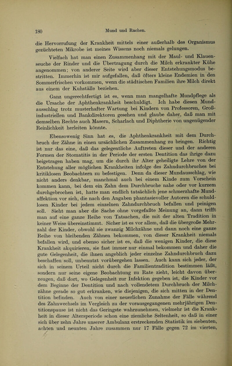 di© Hervorrufung der Krankheit mittels einer außerhalb des Organismus gezüchteten Mikrobe ist meines Wissens noch niemals gelungen. Vielfach hat man einen Zusammenhang mit der Maul- und Klauen¬ seuche der Rinder und die Übertragung durch die Milch erkrankter Kühe angenommen; von anderer Seite wird aber dieser Entstehungsmodus be¬ stritten. Immerhin ist mir aufgefallen, daß öfters kleine Endemien in den Sommerfrischen Vorkommen, wenn die städtischen Familien ihre Milch direkt aus einem der Kuhställe beziehen. Ganz ungerechtfertigt ist es, wenn man mangelhafte Mundpflege als die Ursache der Aphthenkrankheit beschuldigt. Ich habe diesen Mund¬ ausschlag trotz musterhafter Wartung bei Kindern von Professoren, Groß¬ industriellen und Bankdirektoren gesehen und glaube daher, daß man mit demselben Rechte auch Masern, Scharlach und Diphtherie von ungenügender Reinlichkeit herleiten könnte. Ebensowenig Sinn hat .es, die Aphthenkrankheit mit dem Durch¬ bruch der Zähne in einen ursächlichen Zusammenhang zu bringen. Richtig ist nur das eine, daß das gelegentliche Auftreten dieser und der anderen Formen der Stomatitis in der Periode der ersten Dentition das ihrige dazu beigetragen haben mag, um die durch ihr Alter geheiligte Lehre von der Entstehung aller möglichen Krankheiten infolge des Zahndurchbruches bei kritiklosen Beobachtern zu befestigen. Denn da dieser Mundausschlag, wie nicht anders denkbar, manchmal auch bei einem Kinde zum Vorschein kommen kann, bei dem ein Zahn dem Durchbruche nahe oder vor kurzem durchgebrochen ist, hatte man endlich tatsächlich jene schmerzhafte Mund¬ affektion vor sich, die nach den Angaben phantasievoller Autoren die schuld¬ losen Kinder bei jedem einzelnen Zahndurchbruch befallen und peinigen soll. Sieht man aber die Sache ohne vorgefaßte Meinung an, dann trifft man auf eine ganze Reihe von Tatsachen, die mit der alten Tradition in keiner Weise übereinstimmt. Sicher ist es vor allem, daß die übergroße Mehr¬ zahl der Kinder, obwohl sie zwanzig Müchzähne und dann noch eine ganze Reihe von bleibenden Zähnen bekommen, von dieser Krankheit niemals befallen wird, und ebenso sicher ist es, daß die wenigen Kinder, die diese Krankheit akquirieren, sie fast immer nur einmal bekommen und daher die gute Gelegenheit, die ihnen angeblich jeder einzelne Zahndurchbruch dazu beschaffen soll, unbenutzt vorübergehen lassen. Auch kann sich jeder, der sich in seinem Urteil nicht durch die Famüientradition bestimmen läßt, sondern nur seine eigene Beobachtung zu Rate zieht, leicht davon über¬ zeugen, daß dort, wo Gelegenheit zur Infektion gegeben ist, die Kinder vor dem Beginne der Dentition und nach vollendetem Durchbruch der Müch¬ zähne gerade so gut erkranken, wie diejenigen, die sich mitten in der Den¬ tition befinden. Auch von einer neuerlichen Zunahme der Fälle während des Zahnwechsels im Vergleich zu der vorausgegangenen mehrjährigen Den¬ titionspause ist nicht das Geringste wahrzunehmen, vielmehr ist die Krank¬ heit in dieser Altersperiode schon eine ziemliche Seltenheit, so daß in einer sich über zehn Jahre unserer Ambulanz erstreckenden Statistik im siebenten, achten und neunten Jahre zusammen nur 17 Fälle gegen 72 im vierten,