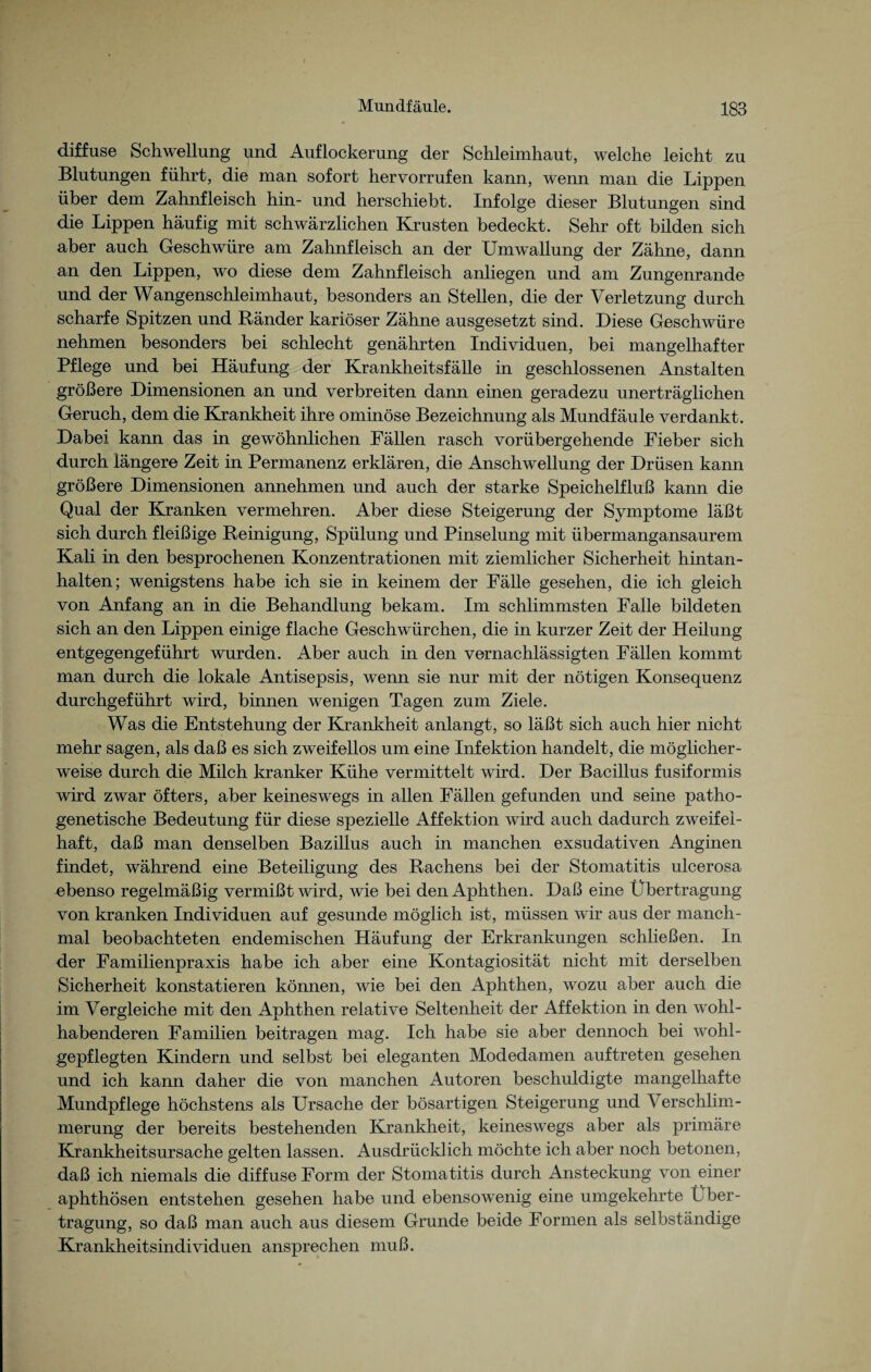 diffuse Schwellung und Auflockerung der Schleimhaut, welche leicht zu Blutungen führt, die man sofort hervorrufen kann, wenn man die Lippen über dem Zahnfleisch hin- und herschiebt. Infolge dieser Blutungen sind die Lippen häufig mit schwärzlichen Krusten bedeckt. Sehr oft bilden sich aber auch Geschwüre am Zahnfleisch an der Umwallung der Zähne, dann an den Lippen, wo diese dem Zahnfleisch anliegen und am Zungenrande und der Wangenschleimhaut, besonders an Stellen, die der Verletzung durch scharfe Spitzen und Ränder kariöser Zähne ausgesetzt sind. Diese Geschwüre nehmen besonders bei schlecht genährten Individuen, bei mangelhafter Pflege und bei Häufung der Krankheitsfälle in geschlossenen Anstalten größere Dimensionen an und verbreiten dann einen geradezu unerträglichen Geruch, dem die Krankheit ihre ominöse Bezeichnung als Mundfäule verdankt. Dabei kann das in gewöhnlichen Fällen rasch vorübergehende Fieber sich durch längere Zeit in Permanenz erklären, die Anschwellung der Drüsen kann größere Dimensionen annehmen und auch der starke Speichelfluß kann die Qual der Kranken vermehren. Aber diese Steigerung der Symptome läßt sich durch fleißige Reinigung, Spülung und Pinselung mit übermangansaurem Kali in den besprochenen Konzentrationen mit ziemlicher Sicherheit hintan¬ halten; wenigstens habe ich sie in keinem der Fälle gesehen, die ich gleich von Anfang an in die Behandlung bekam. Im schlimmsten Falle bildeten sich an den Lippen einige flache Geschwürchen, die in kurzer Zeit der Heilung entgegengeführt wurden. Aber auch in den vernachlässigten Fällen kommt man durch die lokale Antisepsis, wenn sie nur mit der nötigen Konsequenz durchgeführt wird, binnen wenigen Tagen zum Ziele. Was die Entstehung der Krankheit anlangt, so läßt sich auch hier nicht mehr sagen, als daß es sich zweifellos um eine Infektion handelt, die möglicher¬ weise durch die Milch kranker Kühe vermittelt wird. Der Bacillus fusiformis wird zwar öfters, aber keineswegs in allen Fällen gefunden und seine patho¬ genetische Bedeutung für diese spezielle Affektion wird auch dadurch zweifel¬ haft, daß man denselben Bazillus auch in manchen exsudativen Anginen findet, während eine Beteiligung des Rachens bei der Stomatitis ulcerosa ebenso regelmäßig vermißt wird, wie bei den Aphthen. Daß eine Übertragung von kranken Individuen auf gesunde möglich ist, müssen wir aus der manch¬ mal beobachteten endemischen Häufung der Erkrankungen schließen. In der Familienpraxis habe ich aber eine Kontagiosität nicht mit derselben Sicherheit konstatieren können, wie bei den Aphthen, wozu aber auch die im Vergleiche mit den Aphthen relative Seltenheit der Affektion in den wohl¬ habenderen Familien beitragen mag. Ich habe sie aber dennoch bei wohl¬ gepflegten Kindern und selbst bei eleganten Modedamen auftreten gesehen und ich kann daher die von manchen Autoren beschuldigte mangelhafte Mundpflege höchstens als Ursache der bösartigen Steigerung und Verschlim¬ merung der bereits bestehenden Krankheit, keineswegs aber als primäre Krankheitsursache gelten lassen. Ausdrücklich möchte ich aber noch betonen, daß ich niemals die diffuse Form der Stomatitis durch Ansteckung von einer aphthösen entstehen gesehen habe und ebensowenig eine umgekehrte Über¬ tragung, so daß man auch aus diesem Grunde beide Formen als selbständige Krankheitsindividuen ansprechen muß.
