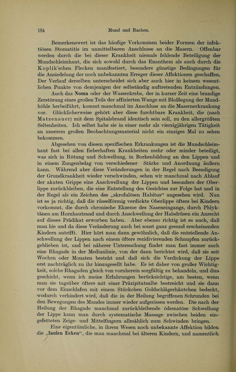 Bemerkenswert ist das häufige Vorkommen beider Formen der infek¬ tiösen Stomatitis im unmittelbaren Anschlüsse an die Masern. Offenbar werden durch die bei dieser Krankheit niemals fehlende Beteiligung der Mundschleimhaut, die sich sowohl durch das Enanthem als auch durch die Koplik’schen Flecken manifestiert, besonders günstige Bedingungen für die Ansiedelung der noch unbekannten Erreger dieser Affektionen geschaffen. Der Verlauf derselben unterscheidet sich aber auch hier in keinem wesent¬ lichen Punkte von demjenigen der selbständig auf tretenden Entzündungen. Auch das Noma oder der Wasserkrebs, der in kurzer Zeit eine brandige Zerstörung eines großen Teils der affizierten Wange mit Bloßlegung der Mund¬ höhle herbeiführt, kommt manchmal im Anschluss an die Masernerkrankung vor. Glücklicherweise gehört aber diese furchtbare Krankheit, die (nach Matzenauer) mit dem Spitalsbrand identisch sein soll, zu den allergrößten Seltenheiten. Ich selbst habe sie in einer mehr als vierzigjährigen Tätigkeit an unserem großen Beobachtungsmaterial nicht ein einziges Mal zu sehen bekommen. Abgesehen von diesen spezifischen Erkrankungen ist die Mundschleim¬ haut fast bei allen fieberhaften Krankheiten mehr oder minder beteüigt, was sich in Rötung und Schwellung, in Borkenbildung an den Lippen und in einem Zungenbelag von verschiedener Stärke und Anordnung äußern kann. Während aber diese Veränderungen in der Regel nach Beendigung der Grundkrankheit wieder verschwinden, sehen wir manchmal nach Ablauf der akuten Grippe eine Anschwellung der Lippen und besonders der Ober¬ lippe Zurückbleiben, die eine Entstellung des Gesichtes zur Folge hat und in der Regel als ein Zeichen des „skrofulösen Habitus“ angesehen wird. Nun ist es ja richtig, daß die rüsselförmig verdickte Oberlippe öfters bei Kindern vorkommt, die durch chronische Ekzeme des Naseneingangs, durch Phlyk¬ tänen am Hornhautrand und durch Anschwellung der Halsdrüsen ein Anrecht auf dieses Prädikat erworben haben. Aber ebenso richtig ist es auch, daß man hie und da diese Veränderung auch bei sonst ganz gesund erscheinenden Kindern antrifft. Hier hört man dann gewöhnlich, daß die entstellende An¬ schwellung der Lippen nach einem öfters rezidivierenden Schnupfen zurück¬ geblieben ist, und bei näherer Untersuchung findet man fast immer auch eine Rhagade in der Medianlinie, von der dann berichtet wird, daß sie seit Wochen oder Monaten besteht und daß sich die Verdickung der Lippe erst nachträglich zu ihr hinzugesellt habe. Es ist daher von großer Wichtig¬ keit, solche Rhagaden gleich von vornherein sorgfältig zu behandeln, und dies geschieht, wenn ich meine Erfahrungen berücksichtige, am besten, wenn man sie tagsüber öfters mit einer Präzipitatsalbe bestreicht und sie dann vor dem Einschlafen mit einem Stückchen Goldschlägerhäutchen bedeckt, wodurch verhindert wird, daß die in der Heilung begriffenen Schrunden bei den Bewegungen des Mundes immer wieder auf gerissen werden. Die nach der Heüung der Rhagade manchmal zurückbleibende ödematöse Schwellung der Lippe kann man durch systematische Massage zwischen beiden ein¬ gefetteten Zeige- und Mittelfingern allmählich zum Schwinden bringen. Eine eigentümliche, in ihrem Wesen noch unbekannte Affektion büden die „faulen Ecken“, die man manchmal bei älteren Kindern, und namentlich.