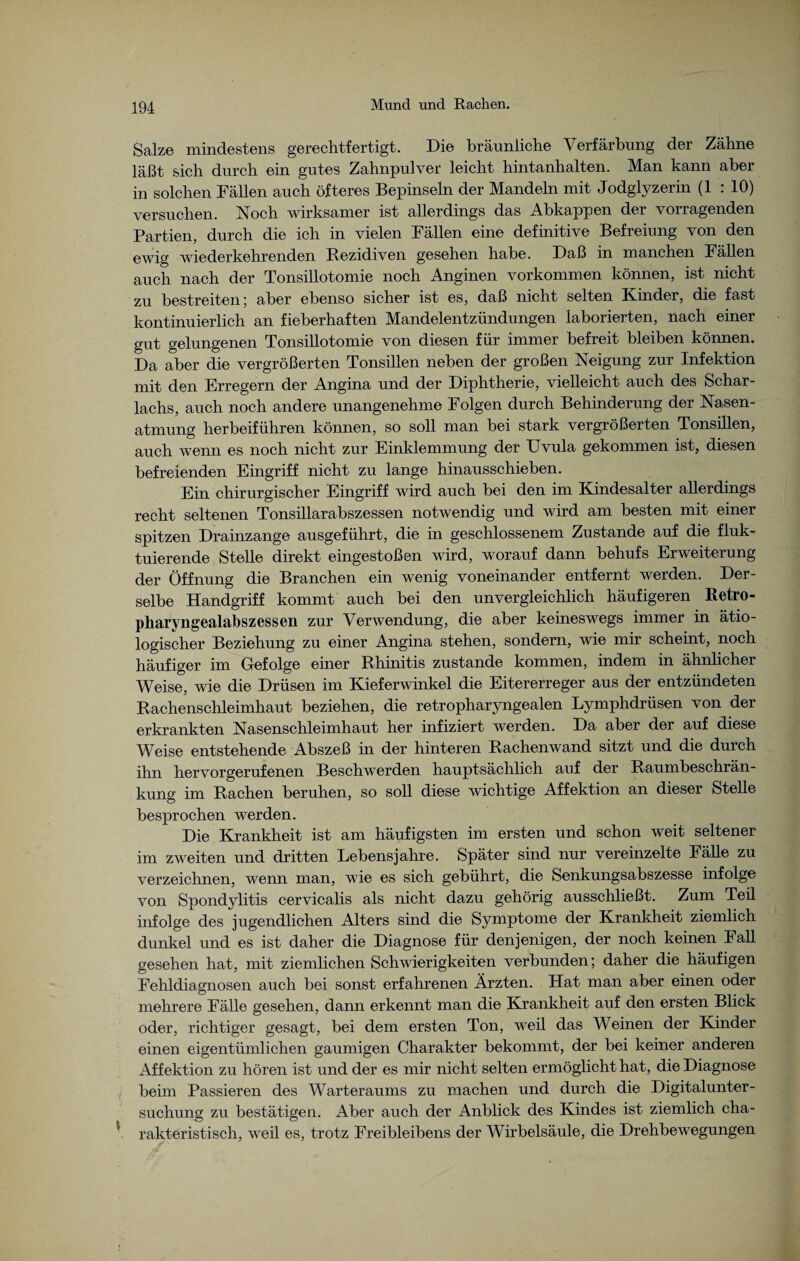 Salze mindestens gerechtfertigt. Die bräunliche Verfärbung der Zähne läßt sich durch ein gutes Zahnpulver leicht hintanhalten. Man kann aber in solchen Fällen auch öfteres Bepinseln der Mandeln mit Jodglyzerin (1 : 10) versuchen. Noch wirksamer ist allerdings das Abkappen der vorragenden Partien, durch die ich in vielen Fällen eine definitive Befreiung von den ewig wiederkehrenden Rezidiven gesehen habe. Daß in manchen Fällen auch nach der Tonsillotomie noch Anginen Vorkommen können, ist nicht zu bestreiten; aber ebenso sicher ist es, daß nicht selten Kinder, die fast kontinuierlich an fieberhaften Mandelentzündungen laborierten, nach einer gut gelungenen Tonsillotomie von diesen für immer befreit bleiben können. Da aber die vergrößerten Tonsillen neben der großen Neigung zur Infektion mit den Erregern der Angina und der Diphtherie, vielleicht auch des Schar¬ lachs, auch noch andere unangenehme Folgen durch Behinderung der Nasen¬ atmung herbeiführen können, so soll man bei stark vergrößerten Tonsillen, auch wenn es noch nicht zur Einklemmung der Uvula gekommen ist, diesen befreienden Eingriff nicht zu lange hinausschieben. Ein chirurgischer Eingriff wird auch bei den im Kindesalter allerdings recht seltenen Tonsillarabszessen notwendig und wird am besten mit einer spitzen Drainzange ausgeführt, die in geschlossenem Zustande auf die fluk¬ tuierende Stelle direkt eingestoßen wird, worauf dann behufs Erweiterung der Öffnung die Branchen ein wenig voneinander entfernt werden. Der¬ selbe Handgriff kommt auch bei den unvergleichlich häufigeren Retro¬ pharyngealabszessen zur Verwendung, die aber keineswegs immer in ätio¬ logischer Beziehung zu einer Angina stehen, sondern, wie mir scheint, noch häufiger im Gefolge einer Rhinitis zustande kommen, indem in ähnlicher Weise, wie die Drüsen im Kieferwinkel die Eitererreger aus der entzündeten Rachenschleimhaut beziehen, die retropharyngealen Lymphdrüsen von der erkrankten Nasenschleimhaut her infiziert werden. Da aber der auf diese Weise entstehende Abszeß in der hinteren Rachenwand sitzt und die durch ihn hervorgerufenen Beschwerden hauptsächlich auf der Raumbeschrän¬ kung im Rachen beruhen, so soll diese wichtige Affektion an dieser Stelle besprochen werden. Die Krankheit ist am häufigsten im ersten und schon weit seltener im zweiten und dritten Lebensjahre. Später sind nur vereinzelte Fälle zu verzeichnen, wenn man, wie es sich gebührt, die Senkungsabszesse infolge von Spondylitis cervicalis als nicht dazu gehörig ausschließt. Zum Teil infolge des jugendlichen Alters sind die Symptome der Krankheit ziemlich dunkel und es ist daher die Diagnose für denjenigen, der noch keinen Fall gesehen hat, mit ziemlichen Schwierigkeiten verbunden; daher die häufigen Fehldiagnosen auch bei sonst erfahrenen Ärzten. Hat man aber einen oder mehrere Fälle gesehen, dann erkennt man die Krankheit auf den ersten Blick oder, richtiger gesagt, bei dem ersten Ton, weil das Weinen der Kinder einen eigentümlichen gaumigen Charakter bekommt, der bei keiner anderen Affektion zu hören ist und der es mir nicht selten ermöglicht hat, die Diagnose beim Passieren des Warteraums zu machen und durch die Digitalunter¬ suchung zu bestätigen. Aber auch der Anblick des Kindes ist ziemlich cha¬ rakteristisch, weil es, trotz Freibleibens der Wirbelsäule, die Drehbewegungen
