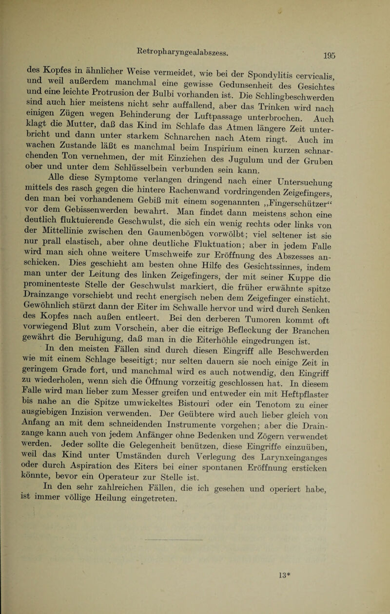 Retropharyngealabszess. 195 des Kopfes m ähnlicher Weise vermeidet, wie bei der Spondylitis cervicalis und weil außerdem manchmal eine gewisse Gedunsenheit des Gesichtes und eine leichte Protrusion der Bulbi vorhanden ist. Die Schlingbeschwerden sind auch hier meistens nicht sehr auffallend, aber das Trinken wird nach eimgen Zügen wegen Behinderung der Luftpassage unterbrochen. Auch agt die Mutter, daß das Kind im Schlafe das Atmen längere Zeit unter¬ bricht und dann unter starkem Schnarchen nach Atem ringt. Auch im wachen Zustande läßt es manchmal beim Inspirium einen kurzen schnar¬ chenden Ton vernehmen, der mit Einziehen des Jugulum und der Gruben ober und unter dem Schlüsselbein verbunden sein kann. Alle diese Symptome verlangen dringend nach einer Untersuchung mittels des rasch gegen die hintere Bachenwand vordringenden Zeigefingers den man bei vorhandenem Gebiß mit einem sogenannten „Fingerschützer“ vor dem Gebissenwerden bewahrt. Man findet dann meistens schon eine deutlich fluktuierende Geschwulst, die sich ein wenig rechts oder links von er Mittellinie zwischen den Gaumenbögen vorwölbt; viel seltener ist sie nur prall elastisch, aber ohne deutliche Fluktuation; aber in jedem Fähe wird man sich ohne weitere Umschweife zur Eröffnung des Abszesses an¬ schicken. Dies geschieht am besten ohne Hilfe des Gesichtssinnes, indem man unter der Leitung des linken Zeigefingers, der mit seiner Kuppe die prominenteste Stelle der Geschwulst markiert, die früher erwähnte spitze Dramzange vorschiebt und recht energisch neben dem Zeigefinger einsticht. Gewöhnlich stürzt dann der Eiter im Schwalle hervor und wird durch Senken des Kopfes nach außen entleert. Bei den derberen Tumoren kommt oft vorwiegend Blut zum Vorschein, aber die eitrige Befleckung der Branchen gewährt die Beruhigung, daß man in die Eiterhöhle eingedrungen ist. In den meisten Fällen sind durch diesen Eingriff alle Beschwerden wie mit einem Schlage beseitigt; nur selten dauern sie noch einige Zeit in geringem Grade fort, und manchmal wird es auch notwendig, den Eingriff zu wiederholen, wenn sich die Öffnung vorzeitig geschlossen hat. In diesem Fähe wird man lieber zum Messer greifen und entweder ein mit Heftpflaster bis nahe an die Spitze umwickeltes Bistouri oder ein Tenotom zu einer- ausgiebigen Inzision verwenden. Der Geübtere wird auch lieber gleich von Anfang an mit dem schneidenden Instrumente Vorgehen; aber die Drain¬ zange kann auch von jedem Anfänger ohne Bedenken und Zögern verwendet werden. Jeder sollte die Gelegenheit benützen, diese Eingriffe einzuüben, v eil das Kind unter Umständen durch Verlegung des Larynxeinganges oder durch Aspiration des Eiters bei einer spontanen Eröffnung ersticken könnte, bevor ein Operateur zur Stelle ist. In den sehr zahlreichen Fällen, die ich gesehen und operiert habe, ist immer völlige Heilung eingetreten. 13*